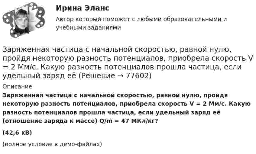     
            Описание
            Заряженная частица с начальной скоростью, равной нулю, пройдя некоторую разность потенциалов, приобрела скорость V = 2 Мм/с. Какую разность потенциалов прошла частица, если удельный заряд её (отношение заряда к массе) Q/m = 47 МКл/кг?(42,6 кВ)(полное условие в демо-файлах)   
            
            
            Заряженная частица с кинетической энергией, равной 1,6·10-16 Дж, движется в однородном магнитном поле по окружности радиусом 1 мм. Какова сила, действующая на частицу поля?Заряженная частица с начальной скоростью, равной нулю, пройдя некоторую разность потенциалов, приобрела скорость V = 2 Мм/с. Какую разность потенциалов прошла частица, если удельный заряд её Заряженная частица с энергией 1 кэВ движется в однородном магнитном поле по окружности радиусом 1 мм. Найдите силу, действующую на частицу со стороны поляЗаряженная частица с энергией T = 1 кэВ движется в однородном магнитном поле по окружности радиусом R = 1 мм. Найти силу Fл, действующую на частицу со стороны поля.Заряженная частица, удельный заряд которой Q/m = 47 МКл/кг, прошла разность потенциалов U = 50 кВ. Какую скорость приобрела частица, если начальная скорость её V0 = 0? (2,17 Мм/с)Заряженная частица, ускоренная разностью потенциалов 200 В, имеет длину волны де Бройля, равную 0,0202 Å (1 Å = 10-10 м). Найти массу этой частицы, если известно, что заряд её численно равен заряду электрона.Заряженная частица, ускоренная разностью потенциалов Dj = 200 В, имеет длину волны де Бройля l = 2,02 пм. Найти массу частицы m, если её заряд численно равен заряду электрона.Заряженная частица, прошедшая ускоряющую разность потенциалов  4 кВ, движется в однородном магнитном поле с индукцией B = 20 мТл по окружности радиусом R = 2 см. Определить скорость частицы.Заряженная частица, прошедшая ускоряющую разность потенциалов U = 2 кВ, движется в однородном магнитном поле с индукцией B = 15,1 мТл по окружности радиусом R = 1 см. Определить отношение q/m заряда частицыЗаряженная частица, прошедшая ускоряющую разность потенциалов U = 500 В, имеет длину волны де Бройля  λ = 1282 фм. Определить массу этой частицы, если её заряд равен заряду электрона.Заряженная частица прошла ускоряющую разность потенциалов U = 100 В и, влетев в однородное магнитное поле (B = 0,1 Тл), стала двигаться по винтовой линии с радиусом R = 1 см и шагом h = 6,5 см. Заряженная частица прошла ускоряющую разность потенциалов U = 100 В и, влетев в однородное магнитное поле (В = 0,1 Тл), стала двигаться по винтовой линии с шагом h = 6,5 см и радиусом R = 1 см. Определить отношение заряда частицыЗаряженная частица прошла ускоряющую разность потенциалов и влетела в скрещенные под прямым углом электрическое и магнитное поля. Напряжённость электрического поля 400 В/м, индукция магнитного поля 0,2 ТлЗаряженная частица прошла ускоряющую разность потенциалов и влетела в скрещенные под прямым углом электрическое с напряжённостью E = 400 В/м и магнитное с индукцией B = 0,2 Тл поля. Определить ускоряющую разность потенциалов 