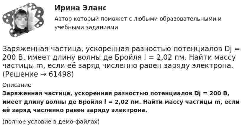     
            Описание
            Заряженная частица, ускоренная разностью потенциалов Dj = 200 В, имеет длину волны де Бройля l = 2,02 пм. Найти массу частицы m, если её заряд численно равен заряду электрона.(полное условие в демо-файлах)   
            
            
            Заряженная частица, ускоренная разностью потенциалов 200 В, имеет длину волны де Бройля, равную 0,0202 Å (1 Å = 10-10 м). Найти массу этой частицы, если известно, что заряд её численно равен заряду электрона.Заряженная частица, ускоренная разностью потенциалов Dj = 200 В, имеет длину волны де Бройля l = 2,02 пм. Найти массу частицы m, если её заряд численно равен заряду электрона.Заряженная частица, ускоренная разностью потенциалов U0 = 500 В, имеет длину волны де Бройля 1,282 пм. Принимая заряд этой частицы равным заряду электрона, определить её массу.Заряженная частица, ускоренная разностью потенциалов U = 200 В, имеет длину волны де Бройля l = 2,02 пм. Определите массу m частицы, если её заряд численно равен элементарному заряду |q| = e.Заряженная частица, ускоренная разностью потенциалов U = 200 В, имеет длину волны де Бройля l = 2 пм. Найти массу частицы m0, если её заряд q численно равен заряду электрона.Заряженная частица, ускоренная разностью потенциалов U = 500 В, имеет длину волны де Бройля 1,282 пм. Принимая заряд частицы равным заряду электрона, определить массу частицы.Заряженная частица, ускоренная разностью потенциалов U=500 В, имеет длину волны де Бройля 1,4 пм. Принимая заряд этой частицы, равным заряду электрона, определить ее массу.Заряженная частица прошла ускоряющую разность потенциалов и влетела в скрещенные под прямым углом электрическое и магнитное поля. Напряжённость электрического поля 400 В/м, индукция магнитного поля 0,2 ТлЗаряженная частица прошла ускоряющую разность потенциалов и влетела в скрещенные под прямым углом электрическое с напряжённостью E = 400 В/м и магнитное с индукцией B = 0,2 Тл поля. Определить ускоряющую разность потенциалов Заряженная частица с кинетической энергией 2 кэВ движется в однородном магнитном поле по окружности радиусом 4 мм. Определить силу, действующую на частицу со стороны поля.Заряженная частица с кинетической энергией, равной 1,6·10-16 Дж, движется в однородном магнитном поле по окружности радиусом 1 мм. Какова сила, действующая на частицу поля?Заряженная частица с начальной скоростью, равной нулю, пройдя некоторую разность потенциалов, приобрела скорость V = 2 Мм/с. Какую разность потенциалов прошла частица, если удельный заряд её Заряженная частица с энергией 1 кэВ движется в однородном магнитном поле по окружности радиусом 1 мм. Найдите силу, действующую на частицу со стороны поляЗаряженная частица с энергией T = 1 кэВ движется в однородном магнитном поле по окружности радиусом R = 1 мм. Найти силу Fл, действующую на частицу со стороны поля.