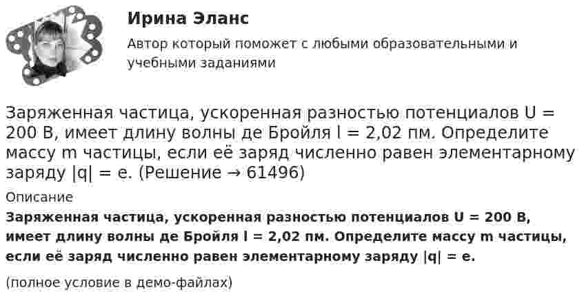     
            Описание
            Заряженная частица, ускоренная разностью потенциалов U = 200 В, имеет длину волны де Бройля l = 2,02 пм. Определите массу m частицы, если её заряд численно равен элементарному заряду |q| = e.(полное условие в демо-файлах)   
            
            
            Заряженная частица, ускоренная разностью потенциалов U0 = 500 В, имеет длину волны де Бройля 1,282 пм. Принимая заряд этой частицы равным заряду электрона, определить её массу.Заряженная частица, ускоренная разностью потенциалов U = 200 В, имеет длину волны де Бройля l = 2,02 пм. Определите массу m частицы, если её заряд численно равен элементарному заряду |q| = e.Заряженная частица, ускоренная разностью потенциалов U = 200 В, имеет длину волны де Бройля l = 2 пм. Найти массу частицы m0, если её заряд q численно равен заряду электрона.Заряженная частица, ускоренная разностью потенциалов U = 500 В, имеет длину волны де Бройля 1,282 пм. Принимая заряд частицы равным заряду электрона, определить массу частицы.Заряженная частица, ускоренная разностью потенциалов U=500 В, имеет длину волны де Бройля 1,4 пм. Принимая заряд этой частицы, равным заряду электрона, определить ее массу.Заряженный металлический шар, имеющий потенциал 1=100 В и заряд q1=20 мкКл, соединяют металлическим проводником с другим шаром такого же радиуса, имеющего заряд q2=10 мкКл. Чему будет равен потенциал шаров после установления равновесия зарядовЗаряженный шар 1 радиусом R1 = 2 см приводится в соприкосновение с незаряженным шаром 2, радиус которого R2 = 3 см. После того, как шары разъединили, энергия шара 2 оказалась равной W2 = 0,4 Дж. Какой заряд q1 был на шареЗаряженная частица с кинетической энергией 2 кэВ движется в однородном магнитном поле по окружности радиусом 4 мм. Определить силу, действующую на частицу со стороны поля.Заряженная частица с кинетической энергией, равной 1,6·10-16 Дж, движется в однородном магнитном поле по окружности радиусом 1 мм. Какова сила, действующая на частицу поля?Заряженная частица с начальной скоростью, равной нулю, пройдя некоторую разность потенциалов, приобрела скорость V = 2 Мм/с. Какую разность потенциалов прошла частица, если удельный заряд её Заряженная частица с энергией 1 кэВ движется в однородном магнитном поле по окружности радиусом 1 мм. Найдите силу, действующую на частицу со стороны поляЗаряженная частица с энергией T = 1 кэВ движется в однородном магнитном поле по окружности радиусом R = 1 мм. Найти силу Fл, действующую на частицу со стороны поля.Заряженная частица, удельный заряд которой Q/m = 47 МКл/кг, прошла разность потенциалов U = 50 кВ. Какую скорость приобрела частица, если начальная скорость её V0 = 0? (2,17 Мм/с)Заряженная частица, ускоренная разностью потенциалов 200 В, имеет длину волны де Бройля, равную 0,0202 Å (1 Å = 10-10 м). Найти массу этой частицы, если известно, что заряд её численно равен заряду электрона.