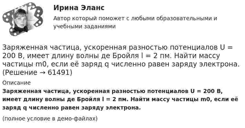     
            Описание
            Заряженная частица, ускоренная разностью потенциалов U = 200 В, имеет длину волны де Бройля l = 2 пм. Найти массу частицы m0, если её заряд q численно равен заряду электрона.(полное условие в демо-файлах)   
            
            
            Заряженная частица, ускоренная разностью потенциалов U = 200 В, имеет длину волны де Бройля l = 2,02 пм. Определите массу m частицы, если её заряд численно равен элементарному заряду |q| = e.Заряженная частица, ускоренная разностью потенциалов U = 200 В, имеет длину волны де Бройля l = 2 пм. Найти массу частицы m0, если её заряд q численно равен заряду электрона.Заряженная частица, ускоренная разностью потенциалов U = 500 В, имеет длину волны де Бройля 1,282 пм. Принимая заряд частицы равным заряду электрона, определить массу частицы.Заряженная частица, ускоренная разностью потенциалов U=500 В, имеет длину волны де Бройля 1,4 пм. Принимая заряд этой частицы, равным заряду электрона, определить ее массу.Заряженный металлический шар, имеющий потенциал 1=100 В и заряд q1=20 мкКл, соединяют металлическим проводником с другим шаром такого же радиуса, имеющего заряд q2=10 мкКл. Чему будет равен потенциал шаров после установления равновесия зарядовЗаряженный шар 1 радиусом R1 = 2 см приводится в соприкосновение с незаряженным шаром 2, радиус которого R2 = 3 см. После того, как шары разъединили, энергия шара 2 оказалась равной W2 = 0,4 Дж. Какой заряд q1 был на шареЗаряженный шар А радиусом 2 см приводится в соприкосновение с незаряженным шаром В, радиус которого 3 см. После того как шары разъединили, энергия шара В оказалась равной 0,4 Дж. Какой заряд был на шаре А до их соприкосновения?Заряженная частица с кинетической энергией, равной 1,6·10-16 Дж, движется в однородном магнитном поле по окружности радиусом 1 мм. Какова сила, действующая на частицу поля?Заряженная частица с начальной скоростью, равной нулю, пройдя некоторую разность потенциалов, приобрела скорость V = 2 Мм/с. Какую разность потенциалов прошла частица, если удельный заряд её Заряженная частица с энергией 1 кэВ движется в однородном магнитном поле по окружности радиусом 1 мм. Найдите силу, действующую на частицу со стороны поляЗаряженная частица с энергией T = 1 кэВ движется в однородном магнитном поле по окружности радиусом R = 1 мм. Найти силу Fл, действующую на частицу со стороны поля.Заряженная частица, удельный заряд которой Q/m = 47 МКл/кг, прошла разность потенциалов U = 50 кВ. Какую скорость приобрела частица, если начальная скорость её V0 = 0? (2,17 Мм/с)Заряженная частица, ускоренная разностью потенциалов 200 В, имеет длину волны де Бройля, равную 0,0202 Å (1 Å = 10-10 м). Найти массу этой частицы, если известно, что заряд её численно равен заряду электрона.Заряженная частица, ускоренная разностью потенциалов Dj = 200 В, имеет длину волны де Бройля l = 2,02 пм. Найти массу частицы m, если её заряд численно равен заряду электрона.