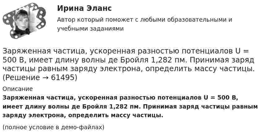     
            Описание
            Заряженная частица, ускоренная разностью потенциалов U = 500 В, имеет длину волны де Бройля 1,282 пм. Принимая заряд частицы равным заряду электрона, определить массу частицы.(полное условие в демо-файлах)   
            
            
            Заряженная частица, ускоренная разностью потенциалов U = 200 В, имеет длину волны де Бройля l = 2 пм. Найти массу частицы m0, если её заряд q численно равен заряду электрона.Заряженная частица, ускоренная разностью потенциалов U = 500 В, имеет длину волны де Бройля 1,282 пм. Принимая заряд частицы равным заряду электрона, определить массу частицы.Заряженная частица, ускоренная разностью потенциалов U=500 В, имеет длину волны де Бройля 1,4 пм. Принимая заряд этой частицы, равным заряду электрона, определить ее массу.Заряженный металлический шар, имеющий потенциал 1=100 В и заряд q1=20 мкКл, соединяют металлическим проводником с другим шаром такого же радиуса, имеющего заряд q2=10 мкКл. Чему будет равен потенциал шаров после установления равновесия зарядовЗаряженный шар 1 радиусом R1 = 2 см приводится в соприкосновение с незаряженным шаром 2, радиус которого R2 = 3 см. После того, как шары разъединили, энергия шара 2 оказалась равной W2 = 0,4 Дж. Какой заряд q1 был на шареЗаряженный шар А радиусом 2 см приводится в соприкосновение с незаряженным шаром В, радиус которого 3 см. После того как шары разъединили, энергия шара В оказалась равной 0,4 Дж. Какой заряд был на шаре А до их соприкосновения?Заряженный шар диаметром D находится в равновесии в жидком диэлектрике плотностью ρ1 с диэлектрической проницаемостью ε. Найти поверхностную плотность зарядов на шаре σ, если плотность вещества шара ρ2.Заряженная частица с начальной скоростью, равной нулю, пройдя некоторую разность потенциалов, приобрела скорость V = 2 Мм/с. Какую разность потенциалов прошла частица, если удельный заряд её Заряженная частица с энергией 1 кэВ движется в однородном магнитном поле по окружности радиусом 1 мм. Найдите силу, действующую на частицу со стороны поляЗаряженная частица с энергией T = 1 кэВ движется в однородном магнитном поле по окружности радиусом R = 1 мм. Найти силу Fл, действующую на частицу со стороны поля.Заряженная частица, удельный заряд которой Q/m = 47 МКл/кг, прошла разность потенциалов U = 50 кВ. Какую скорость приобрела частица, если начальная скорость её V0 = 0? (2,17 Мм/с)Заряженная частица, ускоренная разностью потенциалов 200 В, имеет длину волны де Бройля, равную 0,0202 Å (1 Å = 10-10 м). Найти массу этой частицы, если известно, что заряд её численно равен заряду электрона.Заряженная частица, ускоренная разностью потенциалов Dj = 200 В, имеет длину волны де Бройля l = 2,02 пм. Найти массу частицы m, если её заряд численно равен заряду электрона.Заряженная частица, ускоренная разностью потенциалов U0 = 500 В, имеет длину волны де Бройля 1,282 пм. Принимая заряд этой частицы равным заряду электрона, определить её массу.