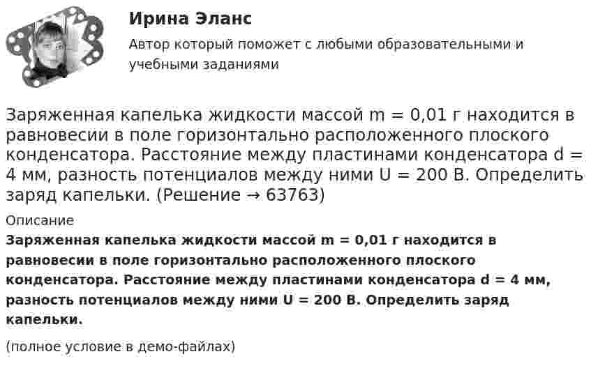     
            Описание
            Заряженная капелька жидкости массой m = 0,01 г находится в равновесии в поле горизонтально расположенного плоского конденсатора. Расстояние между пластинами конденсатора d = 4 мм, разность потенциалов между ними U = 200 В. Определить заряд капельки.(полное условие в демо-файлах)   
            
            
            Заряды по 2,5 нКл помешены в вершинах равностороннего треугольника со стороной 0,05 м. Равнодействующая сил, действующих на четвёртый заряд, помещённый на середине одной из сторон треугольника, равна 0,4 мкН. Заряженная капелька жидкости массой m = 0,01 г находится в равновесии в поле горизонтально расположенного плоского конденсатора. Расстояние между пластинами конденсатора d = 4 мм, разность потенциалов между ними U = 200 В. Определить заряд капельки.Заряженная частица (альфа частица), ускоренная разностью потенциаловЗаряженная частица движется в магнитном поле по окружности радиусом 4 см со скоростью 1 Мм/с. Индукция магнитного поля 0,3 Тл. Найти заряд частицы, если её кинетическая энергия 12 кэВ.Заряженная частица движется в магнитном поле по окружности со скоростью u = 1 Мм/с. Индукция магнитного поля B = 0,3 Тл, радиус окружности R = 4 см. Найти заряд частицы, если её кинетическая энергия W = 12 кэВ.Заряженная частица движется в магнитном поле по окружности со скоростью V = 106 м/с. Индукция магнитного поля B = 0,3 Тл. Радиус окружности R = 4 см. Найти заряд частицы, если известно, что её энергия E = 10-15 Дж.Заряженная частица движется в магнитном поле с индукцией B = 0,02 Тл по окружности со скоростью 200 м/с. Радиус окружности R = 0,1 м. Найти заряд частицы, если её кинетическая энергия равна 3,2·10-20 Дж.Заряд распределён равномерно по бесконечной плоскости с поверхностной плотностью s = 25 нКл/м2. Определить разность потенциалов Dj двух точек поля, одна из которых расположена на расстоянии r1 = 9 смЗаряд с линейной плотностью 3 10-6 Кл/м равномерно распределен по тонкому полукольцу, в центре кривизны которого находится точечный заряд q = 5 10-11 Кл. Сила взаимодействия точечного заряда и заряженного полукольца равна 5 10-5 НЗаряды 40 и -10 нКл расположены на расстоянии 10 см друг от друга. Какой надо взять третий заряд и где его надо поместить, чтобы система находилась в равновесии? Будет ли равновесие устойчивым или неустойчивым?Заряды Q1 = 1 мкКл и Q2 = – 1 мкКл находятся на расстоянии d = 10 см. Определить напряжённость E и потенциал j поля в точке, удалённой на расстояние r = 10 см от первого заряда и лежащей на линии, проходящей через первый зарядЗаряды q1 = 1 нКл и q2 = 2 нКл размещены на расстоянии r = 0,1 м друг от друга. На каком расстоянии от заряда q2 необходимо поместить заряд q3, чтобы вся система находилась в равновесии?  [0,06 м]Заряды q1 = -5,0·10-6 Кл и q2 = 40·10-6 Кл находятся на расстоянии r = 55·10-2 м друг от друга. Определить положение точки на прямой, соединяющей эти заряды, в которое нужно поместить заряд q0 так, чтобы система находилась в равновесии.Заряды q1 и q2 находятся на расстоянии r друг от друга. Определить положение точки на прямой, соединяющей эти заряды, в которой нужно поместить заряд q0 так, чтобы система находилась в равновесии.