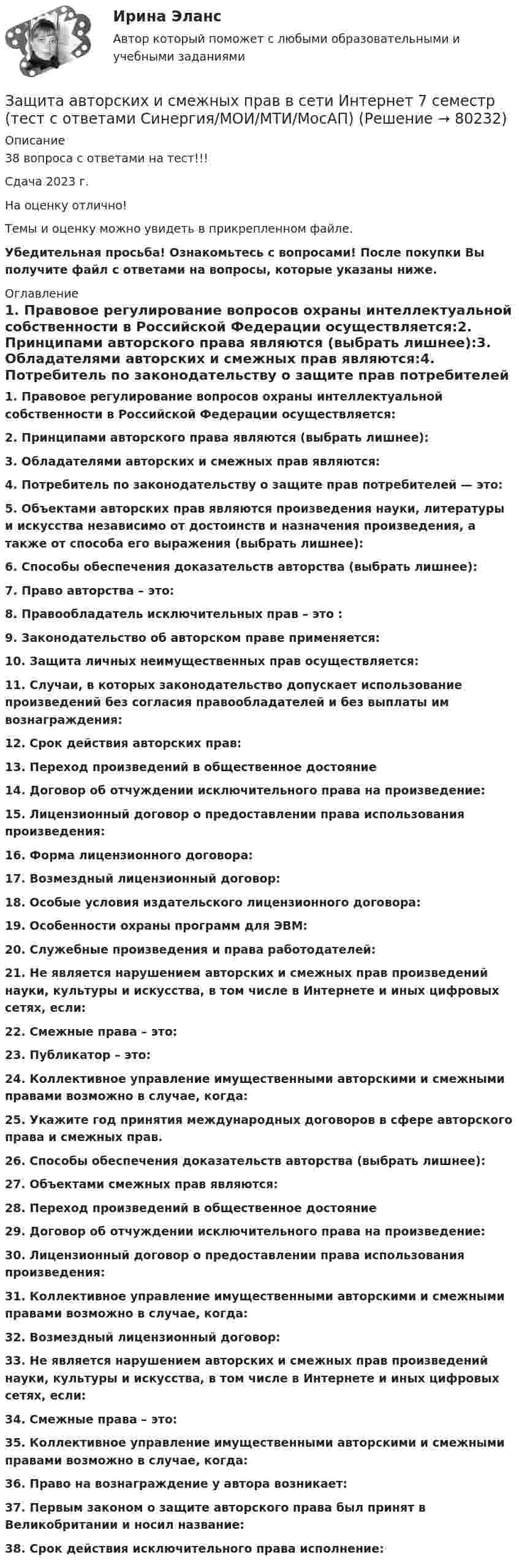     
            Описание
            38 вопроса с ответами на тест!!!Сдача 2023 г.На оценку отлично!Темы и оценку можно увидеть в прикрепленном файле.Убедительная просьба! Ознакомьтесь с вопросами! После покупки Вы получите файл с ответами на вопросы, которые указаны ниже. 
            Оглавление
            1.     Правовое регулирование вопросов охраны интеллектуальной собственности в Российской Федерации осуществляется:2.     Принципами авторского права являются (выбрать лишнее):3.     Обладателями авторских и смежных прав являются:4.     Потребитель по законодательству о защите прав потребителей — это:5.     Объектами авторских прав являются произведения науки, литературы и искусства независимо от достоинств и назначения произведения, а также от способа его выражения (выбрать лишнее):6.     Способы обеспечения доказательств авторства (выбрать лишнее):7.     Право авторства – это:8.     Правообладатель исключительных прав – это :9.     Законодательство об авторском праве применяется:10. Защита личных неимущественных прав осуществляется:11. Случаи, в которых законодательство допускает использование произведений без согласия правообладателей и без выплаты им вознаграждения:12. Срок действия авторских прав:13. Переход произведений в общественное достояние14. Договор об отчуждении исключительного права на произведение:15. Лицензионный договор о предоставлении права использования произведения:16. Форма лицензионного договора:17. Возмездный лицензионный договор:18. Особые условия издательского лицензионного договора:19. Особенности охраны программ для ЭВМ:20. Служебные произведения и права работодателей:21. Не является нарушением авторских и смежных прав произведений науки, культуры и искусства, в том числе в Интернете и иных цифровых сетях, если:22. Смежные права – это:23. Публикатор – это:24. Коллективное управление имущественными авторскими и смежными правами возможно в случае, когда:25. Укажите год принятия международных договоров в сфере авторского права и смежных прав.26. Способы обеспечения доказательств авторства (выбрать лишнее):27. Объектами смежных прав являются:28. Переход произведений в общественное достояние29. Договор об отчуждении исключительного права на произведение:30. Лицензионный договор о предоставлении права использования произведения:31. Коллективное управление имущественными авторскими и смежными правами возможно в случае, когда:32. Возмездный лицензионный договор:33. Не является нарушением авторских и смежных прав произведений науки, культуры и искусства, в том числе в Интернете и иных цифровых сетях, если:34. Смежные права – это:35. Коллективное управление имущественными авторскими и смежными правами возможно в случае, когда:36. Право на вознаграждение у автора возникает:37. Первым законом о защите авторского права был принят в Великобритании и носил название:38. Срок действия исключительного права исполнение:  
            
            
            Защемляющая опора имеетЗащита авторских и смежных прав в сети Интернет 7 семестр (тест с ответами Синергия/МОИ/МТИ/МосАП)Защита авторских и смежных прав в сети Интернет (тест с ответами Синергия / МОИ / МТИ / МОСАП).Защита авторских и смежных прав в сети Интернет.фю_БАК 7 семестр Синергия МосАП МТИ💯 Защита авторских и смежных прав в сети Интернет.фю_БАК (ответы на тест Синергия / МОИ / МТИ / МосАП, ноябрь 2023)💯 Защита авторских и смежных прав в сети Интернет.фю_БАК (ответы на тест Синергия / МОИ / МТИ / МосАП, октябрь 2023)Защита государственной тайны (ответы на тест Синергия / МТИ / МОИ / МосАП)Зачетная работа по русскому языкуЗачет по Физической культуре и спорту 100%Зачет Римское право 85%Зачёт состоит из 4-х вопросов. На каждый вопрос дано 3 возможных ответа, среди которых нужно выбрать один правильный. Какова вероятность того, что методом простого угадывания удастся правильно ответить больше, чем на 2 вопроса?Зачет ТЭО автомобиляЗа четыре дня радиоактивность препарата радона уменьшилась в 2.9 раза. Определить постоянную распада. Ответ выразить в СИ и умножить на 106 . Зашунтированный амперметр измеряет токи силой до 10 А. Какую наибольшую силу тока может измерить этот амперметр без шунта, если сопротивление амперметра 0,02 Ом и сопротивление шунта 0,005 Ом?
