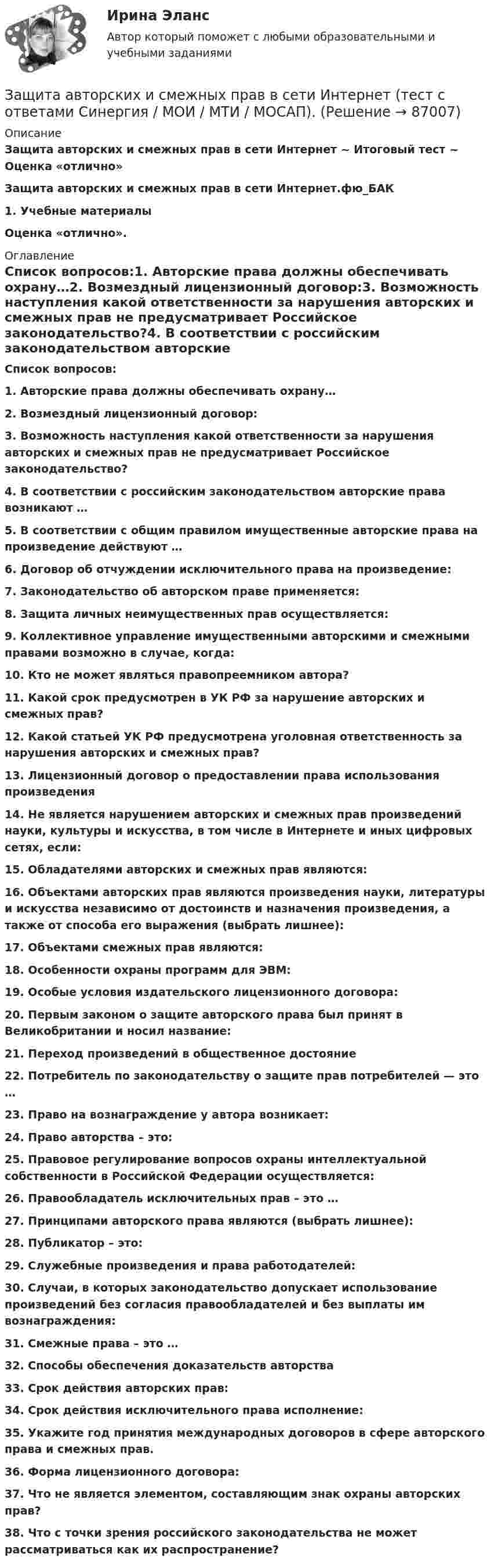      
            Описание
            Защита авторских и смежных прав в сети Интернет ~ Итоговый тест ~ Оценка «отлично»Защита авторских и смежных прав в сети Интернет.фю_БАК1.            Учебные материалы  Оценка «отлично». 
            Оглавление
            Список вопросов:1.   Авторские права должны обеспечивать охрану…2.  Возмездный лицензионный договор:3.  Возможность наступления какой ответственности за нарушения авторских и смежных прав не предусматривает Российское законодательство?4.  В соответствии с российским законодательством авторские права возникают …5.  В соответствии с общим правилом имущественные авторские права на произведение действуют …6.  Договор об отчуждении исключительного права на произведение:7.  Законодательство об авторском праве применяется:8.  Защита личных неимущественных прав осуществляется:9.  Коллективное управление имущественными авторскими и смежными правами возможно в случае, когда:10.                Кто не может являться правопреемником автора?11.                Какой срок предусмотрен в УК РФ за нарушение авторских и смежных прав?12.                Какой статьей УК РФ предусмотрена уголовная ответственность за нарушения авторских и смежных прав?13.                Лицензионный договор о предоставлении права использования произведения14.                Не является нарушением авторских и смежных прав произведений науки, культуры и искусства, в том числе в Интернете и иных цифровых сетях, если:15.                Обладателями авторских и смежных прав являются:16.                Объектами авторских прав являются произведения науки, литературы и искусства независимо от достоинств и назначения произведения, а также от способа его выражения (выбрать лишнее):17.                Объектами смежных прав являются:18.                Особенности охраны программ для ЭВМ:19.                Особые условия издательского лицензионного договора:20.                Первым законом о защите авторского права был принят в Великобритании и носил название:21.                Переход произведений в общественное достояние22.                Потребитель по законодательству о защите прав потребителей — это …23.                Право на вознаграждение у автора возникает:24.                Право авторства – это:25.                Правовое регулирование вопросов охраны интеллектуальной собственности в Российской Федерации осуществляется:26.                Правообладатель исключительных прав – это …27.                Принципами авторского права являются (выбрать лишнее):28.                Публикатор – это:29.                Служебные произведения и права работодателей:30.                Случаи, в которых законодательство допускает использование произведений без согласия правообладателей и без выплаты им вознаграждения:31.                Смежные права – это …32.                Способы обеспечения доказательств авторства 33.                Срок действия авторских прав:34.                Срок действия исключительного права исполнение:35.                Укажите год принятия международных договоров в сфере авторского права и смежных прав.36.                Форма лицензионного договора:37.                Что не является элементом, составляющим знак охраны авторских прав?38.                Что с точки зрения российского законодательства не может рассматриваться как их распространение?  
            
            
            Защита авторских и смежных прав в сети Интернет 7 семестр (тест с ответами Синергия/МОИ/МТИ/МосАП)Защита авторских и смежных прав в сети Интернет (тест с ответами Синергия / МОИ / МТИ / МОСАП).Защита авторских и смежных прав в сети Интернет.фю_БАК 7 семестр Синергия МосАП МТИ💯 Защита авторских и смежных прав в сети Интернет.фю_БАК (ответы на тест Синергия / МОИ / МТИ / МосАП, ноябрь 2023)💯 Защита авторских и смежных прав в сети Интернет.фю_БАК (ответы на тест Синергия / МОИ / МТИ / МосАП, октябрь 2023)Защита государственной тайны (ответы на тест Синергия / МТИ / МОИ / МосАП)Защита информации в центрах обработки данных СПбГУТЗачет по Физической культуре и спорту 100%Зачет Римское право 85%Зачёт состоит из 4-х вопросов. На каждый вопрос дано 3 возможных ответа, среди которых нужно выбрать один правильный. Какова вероятность того, что методом простого угадывания удастся правильно ответить больше, чем на 2 вопроса?Зачет ТЭО автомобиляЗа четыре дня радиоактивность препарата радона уменьшилась в 2.9 раза. Определить постоянную распада. Ответ выразить в СИ и умножить на 106 . Зашунтированный амперметр измеряет токи силой до 10 А. Какую наибольшую силу тока может измерить этот амперметр без шунта, если сопротивление амперметра 0,02 Ом и сопротивление шунта 0,005 Ом?Зашунтированный (замкнутый) проводником амперметр измеряет токи силой до 10 А. Какую наибольшую силу тока может измерить этот амперметр без шунта, если сопротивление амперметра RА = 0,004 Ом и сопротивление шунта Rш = 0,005 Ом?