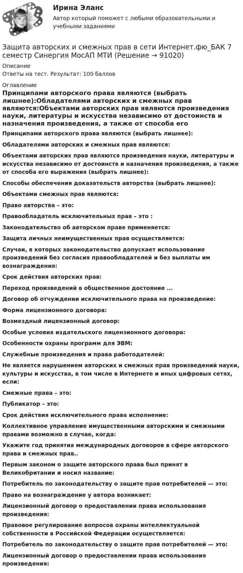     
            Описание
            Ответы на тест. Результат: 100 баллов 
            Оглавление
            Принципами авторского права являются (выбрать лишнее):Обладателями авторских и смежных прав являются:Объектами авторских прав являются произведения науки, литературы и искусства независимо от достоинств и назначения произведения, а также от способа его выражения (выбрать лишнее):Способы обеспечения доказательств авторства (выбрать лишнее):Объектами смежных прав являются:Право авторства – это:Правообладатель исключительных прав – это :Законодательство об авторском праве применяется:Защита личных неимущественных прав осуществляется:Случаи, в которых законодательство допускает использование произведений без согласия правообладателей и без выплаты им вознаграждения: Срок действия авторских прав: Переход произведений в общественное достояние ... Договор об отчуждении исключительного права на произведение: Форма лицензионного договора: Возмездный лицензионный договор: Особые условия издательского лицензионного договора: Особенности охраны программ для ЭВМ: Служебные произведения и права работодателей: Не является нарушением авторских и смежных прав произведений науки, культуры и искусства, в том    числе в Интернете и иных цифровых сетях, если: Смежные права – это: Публикатор – это: Срок действия исключительного права исполнение: Коллективное управление имущественными авторскими и смежными правами возможно в случае, когда: Укажите год принятия международных договоров в сфере авторского права и смежных прав.. Первым законом о защите авторского права был принят в Великобритании и носил название: Потребитель по законодательству о защите прав потребителей — это: Право на вознаграждение у автора возникает: Лицензионный договор о предоставлении права использования произведения: Правовое регулирование вопросов охраны интеллектуальной собственности в Российской Федерации осуществляется: Потребитель по законодательству о защите прав потребителей — это: Лицензионный договор о предоставлении права использования произведения:   
            
            
            Защита авторских и смежных прав в сети Интернет (тест с ответами Синергия / МОИ / МТИ / МОСАП).Защита авторских и смежных прав в сети Интернет.фю_БАК 7 семестр Синергия МосАП МТИ💯 Защита авторских и смежных прав в сети Интернет.фю_БАК (ответы на тест Синергия / МОИ / МТИ / МосАП, ноябрь 2023)💯 Защита авторских и смежных прав в сети Интернет.фю_БАК (ответы на тест Синергия / МОИ / МТИ / МосАП, октябрь 2023)Защита государственной тайны (ответы на тест Синергия / МТИ / МОИ / МосАП)Защита информации в центрах обработки данных СПбГУТЗАЩИТА ИНФОРМАЦИИ//СИНЕРГИЯ//МОИ//МТИЗачет Римское право 85%Зачёт состоит из 4-х вопросов. На каждый вопрос дано 3 возможных ответа, среди которых нужно выбрать один правильный. Какова вероятность того, что методом простого угадывания удастся правильно ответить больше, чем на 2 вопроса?Зачет ТЭО автомобиляЗа четыре дня радиоактивность препарата радона уменьшилась в 2.9 раза. Определить постоянную распада. Ответ выразить в СИ и умножить на 106 . Зашунтированный амперметр измеряет токи силой до 10 А. Какую наибольшую силу тока может измерить этот амперметр без шунта, если сопротивление амперметра 0,02 Ом и сопротивление шунта 0,005 Ом?Зашунтированный (замкнутый) проводником амперметр измеряет токи силой до 10 А. Какую наибольшую силу тока может измерить этот амперметр без шунта, если сопротивление амперметра RА = 0,004 Ом и сопротивление шунта Rш = 0,005 Ом?Защемляющая опора имеет
