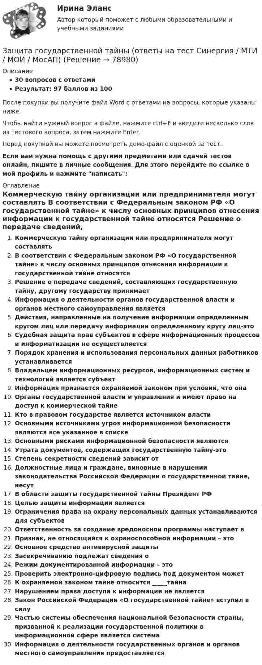     
            Описание
            30 вопросов с ответамиРезультат: 97 баллов из 100После покупки вы получите файл Word с ответами на вопросы, которые указаны ниже.Чтобы найти нужный вопрос в файле, нажмите ctrl+F и введите несколько слов из тестового вопроса, затем нажмите Enter.Перед покупкой вы можете посмотреть демо-файл с оценкой за тест.Если вам нужна помощь с другими предметами или сдачей тестов онлайн, пишите в личные сообщения. Для этого перейдите по ссылке в мой профиль и нажмите написать:  
            Оглавление
              Коммерческую тайну организации или предпринимателя могут составлять   В соответствии с Федеральным законом РФ «О государственной тайне» к числу основных принципов отнесения информации к государственной тайне относятся   Решение о передаче сведений, составляющих государственную тайну, другому государству принимает   Информация о деятельности органов государственной власти и органов местного самоуправления является   Действия, направленные на получение информации определенным кругом лиц или передачу информации определенному кругу лиц-это   Судебная защита прав субъектов в сфере информационных процессов и информатизации не осуществляется   Порядок хранения и использования персональных данных работников устанавливается   Владельцем информационных ресурсов, информационных систем и технологий является субъект   Информация признается охраняемой законом при условии, что она   Органы государственной власти и управления и имеют право на доступ к коммерческой тайне   Кто в правовом государстве является источником власти   Основными источниками угроз информационной безопасности являются все указанное в списке   Основными рисками информационной безопасности являются   Утрата документов, содержащих государственную тайну-это   Степень секретности сведений зависит от   Должностные лица и граждане, виновные в нарушении законодательства Российской Федерации о государственной тайне, несут   В области защиты государственной тайны Президент РФ   Целью защиты информации является   Ограничения права на охрану персональных данных устанавливаются для субъектов   Ответственность за создание вредоносной программы наступает в   Признак, не относящийся к охраноспособной информации – это   Основное средство антивирусной защиты   Засекречиванию подлежат сведения о   Режим документированной информации – это   Проверить электронно-цифровую подпись под документом может   К охраняемой законом тайне относится _____тайна   Нарушением права доступа к информации не является   Закон Российской Федерации «О государственной тайне» вступил в силу   Частью системы обеспечения национальной безопасности страны, призванной к реализации государственной политики в информационной сфере является система   Информация о деятельности государственных органов и органов местного самоуправления предоставляется    
            
            
            💯 Защита авторских и смежных прав в сети Интернет.фю_БАК (ответы на тест Синергия / МОИ / МТИ / МосАП, октябрь 2023)Защита государственной тайны (ответы на тест Синергия / МТИ / МОИ / МосАП)Защита информации в центрах обработки данных СПбГУТЗАЩИТА ИНФОРМАЦИИ//СИНЕРГИЯ//МОИ//МТИ💯 Защита окружающей среды при строительстве зданий. (все ответы на тест Синергия / МТИ / МосАП, февраль 2023)Защита от коррозииЗащита от широковещательных рассылок электронных сообщений в корпоративной сетиЗа четыре дня радиоактивность препарата радона уменьшилась в 2.9 раза. Определить постоянную распада. Ответ выразить в СИ и умножить на 106 . Зашунтированный амперметр измеряет токи силой до 10 А. Какую наибольшую силу тока может измерить этот амперметр без шунта, если сопротивление амперметра 0,02 Ом и сопротивление шунта 0,005 Ом?Зашунтированный (замкнутый) проводником амперметр измеряет токи силой до 10 А. Какую наибольшую силу тока может измерить этот амперметр без шунта, если сопротивление амперметра RА = 0,004 Ом и сопротивление шунта Rш = 0,005 Ом?Защемляющая опора имеетЗащита авторских и смежных прав в сети Интернет 7 семестр (тест с ответами Синергия/МОИ/МТИ/МосАП)Защита авторских и смежных прав в сети Интернет (тест с ответами Синергия / МОИ / МТИ / МОСАП).Защита авторских и смежных прав в сети Интернет.фю_БАК 7 семестр Синергия МосАП МТИ