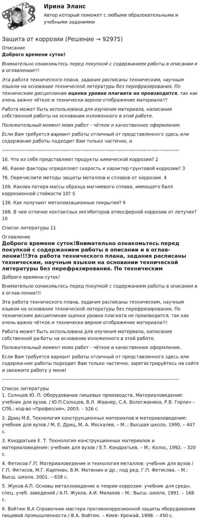      
            Описание
            Доброго времени суток!Внимательно ознакомьтесь перед покупкой с содержанием работы в описании и в оглавлении!!!Эта работа технического плана, задания расписаны техническим, научным языком на основании технической литературы без перефразирования. По техническим дисциплинам оценка уровня плагиата не производится, так как очень важно чёткое и технически верное отображение материала!!!Работа может быть использована для изучения материала, написания собственной работы на основании изложенного в этой работе.Положительный момент моих работ - чёткое и качественное оформление.Если Вам требуется вариант работы отличный от представленного здесь или содержание работы подходит Вам только частично,  и -------------------------------------------------------------------------------------------------------------16. Что из себя представляют продукты химической коррозии?	246. Какие факторы определяют скорость и характер грунтовой коррозии?	376. Перечислите методы защиты металлов и сплавов от коррозии.	4106. Какова потеря массы образца магниевого сплава, имеющего балл коррозионной стойкости 10?	5136. Как получают металлизационные покрытия?	6166. В чем отличие контактных ингибиторов атмосферной коррозии от летучих?	10Список литературы	11 
            Оглавление
            Доброго времени суток!Внимательно ознакомьтесь перед покупкой с содержанием работы в описании и в оглав-лении!!!Эта работа технического плана, задания расписаны техническим, научным языком на основании технической литературы без перефразирования. По техническим дисциплинам оценка уровня плагиата не производится, так как очень важно чёткое и технически верное отображение материала!!!Работа может быть использована для изучения материала, написания собственной ра-боты на основании изложенного в этой работе.Положительный момент моих работ - чёткое и качественное оформление.Если Вам требуется вариант работы отличный от представленного здесь или содержа-ние работы подходит Вам только частично, зарегистрируйтесь на сайте и закажите работу у меня!------------------------------------------------------------------------------------------------------------- 
            Список литературы
            1. Солнцев Ю. П. Оборудование пищевых производств. Материаловедение: учебник для вузов. / Ю.П.Солнцев, В.Л. Жавнер, С.А. Вологжанина, Р.В. Горлач – СПб.: изд-во «Профессия», 2003. – 526 с.2. Дриц М.Е. Технология конструкционных материалов и материаловедение: учебник для вузов / М. Е. Дриц, М. А. Москалев. – М .: Высшая школа, 1990. – 447 с.3. Кондратьев Е. Т. Технология конструкционных материалов и материаловедение: учебник для вузов / Е.Т. Кондратьев. – М.: Колос, 1992. – 320 с.4. Фетисов Г.П. Материаловедение и технология металлов: учебник для вузов / Г.П. Фетисов, М.Г. Карпман, В.М. Матюнин и др.; под ред. Г.П. Фетисова. – М.: Высш. школа, 2001. – 638 с.5. Жуков А.П. Основы металловедение и теории коррозии: учебник для средн. спец. учеб. заведений / А.П. Жуков, А.И. Малахов – М.: Высш. школа, 1991. – 168 с.6. Войтюк В.А Справочник мастера противокоррозионной защиты оборудования пищевой промышленности / В.А. Войтюк. – Киев: Урожай, 1998. – 450 с. 
            
            
            💯 Защита окружающей среды при строительстве зданий. (все ответы на тест Синергия / МТИ / МосАП, февраль 2023)Защита от коррозииЗащита от широковещательных рассылок электронных сообщений в корпоративной сетиЗащита почтовых сообщений Защита прав детей в Российской ФедерацииЗащита прав потребителейЗАЩИТА ПРАВ ПОТРЕБИТЕЛЕЙЗащита авторских и смежных прав в сети Интернет 7 семестр (тест с ответами Синергия/МОИ/МТИ/МосАП)Защита авторских и смежных прав в сети Интернет (тест с ответами Синергия / МОИ / МТИ / МОСАП).Защита авторских и смежных прав в сети Интернет.фю_БАК 7 семестр Синергия МосАП МТИ💯 Защита авторских и смежных прав в сети Интернет.фю_БАК (ответы на тест Синергия / МОИ / МТИ / МосАП, ноябрь 2023)💯 Защита авторских и смежных прав в сети Интернет.фю_БАК (ответы на тест Синергия / МОИ / МТИ / МосАП, октябрь 2023)Защита государственной тайны (ответы на тест Синергия / МТИ / МОИ / МосАП)Защита информации в центрах обработки данных СПбГУТ