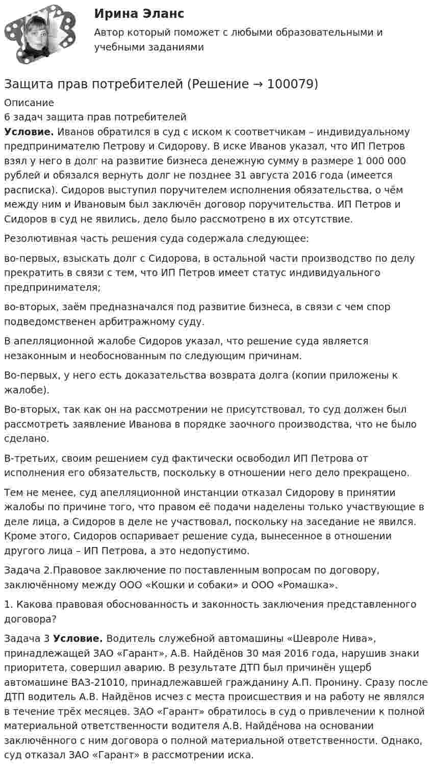      
            Описание
            6 задач защита прав потребителей Условие. Иванов обратился в суд с иском к соответчикам – индивидуальному предпринимателю Петрову и Сидорову. В иске Иванов указал, что ИП Петров взял у него в долг на развитие бизнеса денежную сумму в размере 1 000 000 рублей и обязался вернуть долг не позднее 31 августа 2016 года (имеется расписка). Сидоров выступил поручителем исполнения обязательства, о чём между ним и Ивановым был заключён договор поручительства. ИП Петров и Сидоров в суд не явились, дело было рассмотрено в их отсутствие.	Резолютивная часть решения суда содержала следующее: 	во-первых, взыскать долг с Сидорова, в остальной части производство по делу прекратить в связи с тем, что ИП Петров имеет статус индивидуального предпринимателя; 	во-вторых, заём предназначался под развитие бизнеса, в связи с чем спор подведомственен арбитражному суду.	В апелляционной жалобе Сидоров указал, что решение суда является незаконным и необоснованным по следующим причинам.	Во-первых, у него есть доказательства возврата долга (копии приложены к жалобе).	Во-вторых, так как он на рассмотрении не присутствовал, то суд должен был рассмотреть заявление Иванова в порядке заочного производства, что не было сделано.	В-третьих, своим решением суд фактически освободил ИП Петрова от исполнения его обязательств, поскольку в отношении него дело прекращено.	Тем не менее, суд апелляционной инстанции отказал Сидорову в принятии жалобы по причине того, что правом её подачи наделены только участвующие в деле лица, а Сидоров в деле не участвовал, поскольку на заседание не явился. Кроме этого, Сидоров оспаривает решение суда, вынесенное в отношении другого лица – ИП Петрова, а это недопустимо.	Задача 2.Правовое заключение по поставленным вопросам по договору, заключённому между ООО «Кошки и собаки» и ООО «Ромашка».1. Какова правовая обоснованность и законность заключения представленного договора?	Задача 3 Условие. Водитель служебной автомашины «Шевроле Нива», принадлежащей ЗАО «Гарант», А.В. Найдёнов 30 мая 2016 года, нарушив знаки приоритета, совершил аварию. В результате ДТП был причинён ущерб автомашине ВАЗ-21010, принадлежавшей гражданину А.П. Пронину. Сразу после ДТП водитель А.В. Найдёнов исчез с места происшествия и на работу не являлся в течение трёх месяцев. ЗАО «Гарант» обратилось в суд о привлечении к полной материальной ответственности водителя А.В. Найдёнова на основании заключённого с ним договора о полной материальной ответственности. Однако, суд отказал ЗАО «Гарант» в рассмотрении иска.    
            
            
            Защита прав детей в Российской ФедерацииЗащита прав потребителейЗАЩИТА ПРАВ ПОТРЕБИТЕЛЕЙЗащита прав потребителей 7 семестр (Синергия/МОИ/МТИ/МОСАП)Защита прав потребителей: материальные и процессуальные аспекты / 20 вопросовЗащита прав потребителей материальные и процессуальные аспекты (ответы на 30 вопросов)Защита прав потребителей : материальные и процессуальные аспекты || ответы || синергия || тест на 100💯 Защита авторских и смежных прав в сети Интернет.фю_БАК (ответы на тест Синергия / МОИ / МТИ / МосАП, октябрь 2023)Защита государственной тайны (ответы на тест Синергия / МТИ / МОИ / МосАП)Защита информации в центрах обработки данных СПбГУТЗАЩИТА ИНФОРМАЦИИ//СИНЕРГИЯ//МОИ//МТИ💯 Защита окружающей среды при строительстве зданий. (все ответы на тест Синергия / МТИ / МосАП, февраль 2023)Защита от коррозииЗащита от широковещательных рассылок электронных сообщений в корпоративной сети