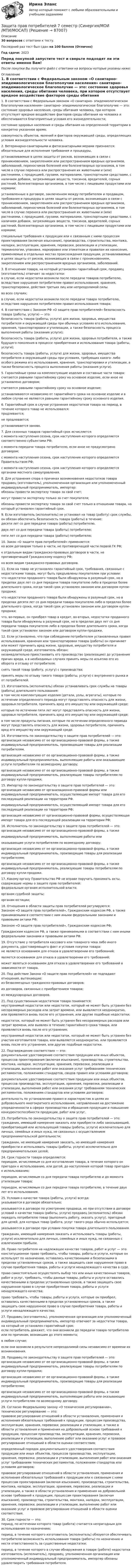     
            Описание
            30 вопросов с ответами к тесту.Последний раз тест был сдан на 100 баллов (Отлично)Год сдачи: 2023Перед покупкой запустите тест и сверьте подходят ли эти ответы именно Вам!После покупки Вы получите файл с ответами на вопросы которые указаны ниже: 
            Оглавление
            	1.                В соответствии с Федеральным законом «О санитарно- эпидемиологическом благополучии населения» санитарно- эпидемиологическое благополучие — это:	состояние здоровья населения, среды обитания человека, при котором отсутствует вредное воздействие факторов среды обитания на человека и обеспечиваются благоприятные условия его жизнедеятельности;	состояние здоровья населения и среды обитания на определенной территории в конкретно указанное время;	совокупность объектов, явлений и факторов окружающей среды, определяющих условия жизнедеятельности человека. 	2.                Ветеринарно-санитарными и фитосанитарными мерами признаются:	обязательные для исполнения требования и процедуры, устанавливаемые в целях защиты от рисков, возникающих в связи с проникновением, закреплением или распространением вредных организмов, заболеваний, переносчиков болезней или болезнетворных организмов, в том числе в случае переноса или распространения их животными и (или) растениями, с продукцией, грузами, материалами, транспортными средствами, с наличием добавок, загрязняющих веществ, токсинов, вредителей, сорных растений, болезнетворных организмов, в том числе с пищевыми продуктами или кормами;	установленные в договоре, заключенном между потребителем и продавцом, требования и процедуры в целях защиты от рисков, возникающих в связи с проникновением, закреплением или распространением вредных организмов, заболеваний, переносчиков болезней или болезнетворных организмов, в том числе в случае переноса или распространения их животными и (или) растениями, с продукцией, грузами, материалами, транспортными средствами, с наличием добавок, загрязняющих веществ, токсинов, вредителей, сорных растений, болезнетворных организмов, в том числе с пищевыми продуктами или кормами;	специальные требования к продукции или к связанным с ними процессам проектирования (включая изыскания), производства, строительства, монтажа, наладки, эксплуатации, хранения, перевозки, реализации и утилизации, терминологии, упаковке, маркировке или этикеткам и правилам их нанесения, применяемые в отдельных местах происхождения продукции, устанавливаемые в целях защиты от рисков, возникающих в связи с проникновением, закреплением или распространением вредных организмов, заболеваний. 	3.                В отношении товара, на который установлен гарантийный срок, продавец (изготовитель) отвечает за недостатки:	в случае, если недостатки возникли после передачи товаров потребителю, вследствие нарушения потребителем правил использования, хранения, транспортировки, действия третьих лиц или непреодолимой силы.	во всех случаях;	в случае, если недостатки возникли после передачи товара потребителю, вследствие нарушения потребителем правил использования товара; 	4.                В соответствии с Законом РФ «О защите прав потребителей» безопасность товара (работы, услуги) — это:	безопасность товара (работы, услуги) для жизни, здоровья, имущества потребителя и окружающей среды при обычных условиях его использования, хранения, транспортировки и утилизации, а также безопасность процесса выполнения работы (оказания услуги);	безопасность товара (работы, услуги) для жизни, здоровья потребителя, а также будущего поколения в процессе приобретения и использования товара (работы, услуги);	безопасность товара (работы, услуги) для жизни, здоровья, имущества потребителя и окружающей среды при условиях, требующих какого- либо особого режима его использования, хранения, транспортировки и утилизации, а также безопасность процесса выполнения работы (оказания услуги). 	5.                Гарантийные сроки на комплектующие изделия и составные части товара:	считаются равными гарантийному сроку на основное изделие, если иное не установлено договором;	считаются равными гарантийному сроку на основное изделие;	устанавливаются независимо от гарантийного срока на основное изделие и в любом случае не являются равными гарантийному сроку основного изделия. 	6.                Гарантийный срок в случае устранения недостатков товара на период, в течение которого товар не использовался:	продлевается;	не продлевается;	устанавливается заново. 	7.                Для сезонных товаров гарантийный срок исчисляется:	с момента наступления сезона, срок наступления которого определяется соответственно субъектами РФ;	с момента передачи товара потребителю, если иное не предусмотрено договором;	с момента наступления сезона, срок наступления которого определяется Правительством РФ;	с момента наступления сезона, срок наступления которого определяется органами местного самоуправления. 	8.                Для устранения спора о причинах возникновения недостатков товара продавец (изготовитель), уполномоченная организация или уполномоченный индивидуальный предприниматель, импортер:	обязаны провести экспертизу товара за свой счет;	могут провести экспертизу только за счет покупателя;	обязаны провести экспертизу товара за свой счет только в отношении товара, на который установлен гарантийный срок. 	9.                Если изготовитель (исполнитель) не установил на товар (работу) срок службы, он обязан обеспечить безопасность товара (работы) в течение:	десяти лет со дня передачи товара (работы) потребителю.	двух лет со дня передачи товара (работы) потребителю;	пяти лет со дня передачи товара (работы) потребителю; 	10.           Закон «О защите прав потребителей» применяется:	ко всем договорам только в части, не противоречащей части первой ГК РФ;	к отдельным     видам  гражданско-правовых договоров  в  части, не противоречащей Гражданскому кодексу РФ;	ко всем видам гражданско-правовых договоров. 	11.           Если на товар не установлен гарантийный срок, требования, связанные с недостатками товара, могут быть предъявлены покупателем при условии:	что недостатки проданного товара были обнаружены в разумный срок, но в пределах двух лет со дня передачи товара покупателю либо в пределах более длительного срока, когда такой срок установлен законом или договором купли-продажи;	что недостатки проданного товара были обнаружены в разумный срок, но в пределах десяти лет со дня передачи товара покупателю либо в пределах более длительного срока, когда такой срок установлен законом или договором купли-продажи;	что, во-первых, он приобрел товар в кредит, во-вторых, недостатки проданного товара были обнаружены в разумный срок, но в пределах двух лет со дня передачи товара покупателю либо в пределах более длительного срока, когда такой срок установлен законом или договором купли-продажи. 	12.           Если установлено, что при соблюдении потребителем установленных правил использования, хранения или транспортировки товара (работы) он причиняет или может причинить вред жизни, здоровью, имуществу потребителя и окружающей среде, изготовитель обязан:	незамедлительно приостановить его производство (реализацию) до устранения причин вреда, а в необходимых случаях принять меры по изъятию его из оборота и отзыву от потребителя;	снять такой товар (работу, услугу) с производства;	принять меры по отзыву такого товара (работы, услуги) с внутреннего рынка и от потребителей. 	13.           Изготовитель (исполнитель) обязан устанавливать срок службы на товары (работы) длительного пользования:	в том числе комплектующие изделия (детали, узлы, агрегаты), которые по истечении определенного периода могут представлять опасность для жизни, здоровья потребителя, причинять вред его имуществу или окружающей среде;	которые по истечении пяти лет могут представлять опасность для жизни, здоровья потребителя, причинять вред его имуществу или окружающей среде;	в том числе продукты питания, которые по истечении определенного периода могут представлять опасность для жизни, здоровья потребителя, причинять вред его имуществу или окружающей среде. 	14.           Изготовитель по законодательству о защите прав потребителей — это:	организация независимо от ее организационно-правовой формы, а также индивидуальный предприниматель, производящие товары для реализации потребителям.	организация независимо от ее организационно-правовой формы, а также индивидуальный предприниматель, выполняющие работы или оказывающие услуги потребителям по возмездному договору;	организация независимо от ее организационно-правовой формы, а также индивидуальный предприниматель, реализующие товары потребителям по договору купли-продажи; 	15.           Импортер по законодательству о защите прав потребителей — это:	организация независимо от организационно-правовой формы или индивидуальный предприниматель, осуществляющие импорт товара для его последующей реализации на территории РФ.	индивидуальный предприниматель, осуществляющий импорт товара для его последующей реализации на территории РФ;	организация независимо от организационно-правовой формы, осуществляющая импорт товара для его последующей реализации на территории РФ; 	16.           Исполнитель по законодательству о защите прав потребителей — это:	организация независимо от ее организационно-правовой формы, а также индивидуальный предприниматель, выполняющие работы или оказывающие услуги потребителям по возмездному договору;	организация независимо от ее организационно-правовой формы, а также индивидуальный предприниматель, производящие товары для реализации потребителям;	организация независимо от ее организационно-правовой формы, а также индивидуальный предприниматель, реализующие товары потребителям по договору купли-продажи. 	17.           Какому органу Правительство РФ не вправе поручать принимать акты, содержащие нормы о защите прав потребителей:	федеральным органам исполнительной власти.	органам судебной защиты;	органам юстиции; 	18.           Отношения в области защиты прав потребителей регулируются:	Законом «О защите прав потребителей», Гражданским кодексом РФ, а также принимаемыми в соответствии с ним иными федеральными законами и правовыми актами РФ;	Законом «О защите прав потребителей», Гражданским кодексом РФ;	Гражданским кодексом РФ, а также принимаемыми в соответствии с ним иными федеральными законами и правовыми актами РФ. 	19.           Отсутствие у потребителя кассового или товарного чека либо иного документа, удостоверяющего факт и условия покупки товара:	не является основанием для отказа в удовлетворении его требований;	является основанием для отказа в удовлетворении его требований;	может являться основанием для отказа в удовлетворении его требований в зависимости от товара. 	20.           Под действие Закона «О защите прав потребителей» не подпадают отношения, вытекающие:	из безвозмездных гражданско-правовых договоров;	из договоров, связанных с приобретением товаров;	из международных договоров. 	21.           Под существенным недостатком товара понимается:	неустранимый недостаток или недостаток, который не может быть устранен без несоразмерных расходов или затрат времени, или выявляется неоднократно, или проявляется вновь после его устранения, или другие подобные недостатки;	недостаток, который не может быть устранен без несоразмерных расходов или затрат времени, или выявлен в течение гарантийного срока товара, или проявляется вновь после его устранения;	неустранимый недостаток или недостаток, который не может быть устранен без участия изготовителя товара, или выявляется неоднократно, или проявляется вновь после его устранения, или другие подобные недостатки.  	22.           Подтверждение соответствия — это:	документальное удостоверение соответствия продукции или иных объектов, процессов проектирования (включая изыскания), производства, строительства, монтажа, наладки, эксплуатации, хранения, перевозки, реализации и утилизации, выполнения работ или оказания услуг требованиям технических регламентов, положениям стандартов, сводов правил или условиям договоров;	документальное удостоверение соответствия продукции или иных объектов, процессов производства, эксплуатации, хранения, перевозки, реализации и утилизации, выполнения работ или оказания услуг требованиям технических регламентов, положениям стандартов или условиям договоров;	деятельность по установлению правил и характеристик в целях их добровольного многократного использования, направленная на достижение упорядоченности в сферах производства и обращения продукции и повышение конкурентоспособности продукции, работ или услуг. 	23.           Потребитель по законодательству о защите прав потребителей — это:	гражданин, имеющий намерение заказать или приобрести либо заказывающий, приобретающий или использующий товары (работы, услуги) исключительно для личных, семейных и иных нужд, не связанных с осуществлением предпринимательской деятельности;	гражданин, не имеющий намерения заказать, но имеющий намерения приобрести и использовать товары (работы, услуги) исключительно для предпринимательских целей; 	24.           Срок годности товара определяется:	периодом, исчисляемым со дня изготовления товара, в течение которого он пригоден к использованию, или датой, до наступления которой товар пригоден к использованию;	периодом, исчисляемым со дня передачи товара потребителю и до момента утилизации товара;	периодом, исчисляемым со дня передачи товара потребителю, в течение двух лет его использования. 	25.           Условия о качестве товара (работы, услуги) всегда:	указываются в договоре обязательно;	указываются в договоре по усмотрению продавца, но при отсутствии в договоре условий о качестве товара (работы, услуги) продавец (исполнитель) обязан передать потребителю товар (выполнить работу, оказать услугу), пригодный для целей, для которых товар (работа, услуг такого рода обычно используется;	указываются в договоре при условии покупки товара длительного пользования.	гражданин, имеющий намерения заказать и использовать товары (работы, услуги) исключительно для личных, семейных и иных нужд, не связанных с извлечением прибыли. 	26.           Право потребителя на надлежащее качество товаров, работ и услуг — это:	конституционное право требовать, чтобы товары, работы и услуги, которые он использует по назначению, оставались качественными и безопасными в пределах установленных сроков, а также защищать свое нарушенное право в случае приобретения товара, работы и услуги ненадлежащего качества в суде.	право самостоятельно осуществлять выбор тех или иных качественных товаров, работ и услуг, требовать, чтобы данные товары, работы и услуги оставались качественными в пределах установленных сроков, а также защищать свое нарушенное право в случае приобретения товара, работы и услуги ненадлежащего качества;	право требовать, чтобы товары, работы и услуги, которые он приобрел, оставались качественными в пределах установленных сроков, а также защищать свое нарушенное право в случае приобретения товара, работы и услуги ненадлежащего качества; 	27.           Продавец (изготовитель), уполномоченная организация или уполномоченный индивидуальный предприниматель, импортер отвечают за недостатки товара, на который не установлен гарантийный срок:	если потребитель докажет, что они возникли до передачи товара потребителю или по причинам, возникшим до этого момента;	в любом случае;	если они возникли в результате непреодолимой силы независимо от времени их возникновения. 	28.           Продавец по законодательству о защите прав потребителей — это:	организация независимо от ее организационно-правовой формы, а также индивидуальный предприниматель, реализующие товары потребителям по договору купли-продажи;	организация независимо от ее организационно-правовой формы, а также индивидуальный предприниматель, производящие товары для реализации потребителям;	организация независимо от ее организационно-правовой формы, а также индивидуальный предприниматель, выполняющие работы или оказывающие услуги потребителям по возмездному договору. 	29.           Согласно Федеральному закону «О техническом регулировании», техническое регулирование — это:	правовое регулирование отношений в области установления, применения и исполнения обязательных требований к продукции, процессам производства, эксплуатации, хранения, перевозки, реализации и утилизации, а также в области установления и применения на добровольной основе требований к продукции, процессам производства, эксплуатации, хранения, перевозки, реализации и утилизации, выполнению работ или оказанию услуг и правовое регулирование отношений в области оценки соответствия;	определенный порядок документального удостоверения соответствия продукции или иных объектов, процессов производства, эксплуатации, хранения, перевозки, реализации и утилизации, выполнения работ или оказания услуг требованиям технических регламентов, положениям стандартов или условиям договоров;	правовое регулирование отношений в области установления, применения и исполнения обязательных требований к продукции или к связанным с ними процессам проектирования (включая изыскания), производства, строительства, монтажа, наладки, эксплуатации, хранения, перевозки, реализации и утилизации, а также в области установления и применения на добровольной основе требований к продукции, процессам проектирования (включая изыскания), производства, строительства, монтажа, наладки, эксплуатации, хранения, перевозки, реализации и утилизации, выполнению работ или оказанию услуг и правовое регулирование отношений в области оценки соответствия. 	30.           Срок годности — это:	период, по истечении которого товар (работа) считается непригодным для использования по назначению;	период, в течение которого изготовитель (исполнитель) обязуются обеспечивать потребителю возможность использования товара (работы) по назначению и нести ответственность за существенные недостатки;	период, в течение которого в случае обнаружения в товаре (работе) недостатка изготовитель (исполнитель), продавец, уполномоченная организация или уполномоченный индивидуальный предприниматель, импортер обязаны удовлетворить требования потребителя.   
            
            
            ЗАЩИТА ПРАВ ПОТРЕБИТЕЛЕЙЗащита прав потребителей 7 семестр (Синергия/МОИ/МТИ/МОСАП)Защита прав потребителей: материальные и процессуальные аспекты / 20 вопросовЗащита прав потребителей материальные и процессуальные аспекты (ответы на 30 вопросов)Защита прав потребителей : материальные и процессуальные аспекты || ответы || синергия || тест на 100Защита прав потребителей: материальные и процессуальные аспекты. Синергия. ✅ Ответы на ИТОГОВЫЙ ТЕСТ. На отлично!Защита прав потребителей материальные и процессуальные аспекты - Тесты с ответами - Магистратура Синергия - 2022 годЗащита информации в центрах обработки данных СПбГУТЗАЩИТА ИНФОРМАЦИИ//СИНЕРГИЯ//МОИ//МТИ💯 Защита окружающей среды при строительстве зданий. (все ответы на тест Синергия / МТИ / МосАП, февраль 2023)Защита от коррозииЗащита от широковещательных рассылок электронных сообщений в корпоративной сетиЗащита почтовых сообщений Защита прав детей в Российской Федерации