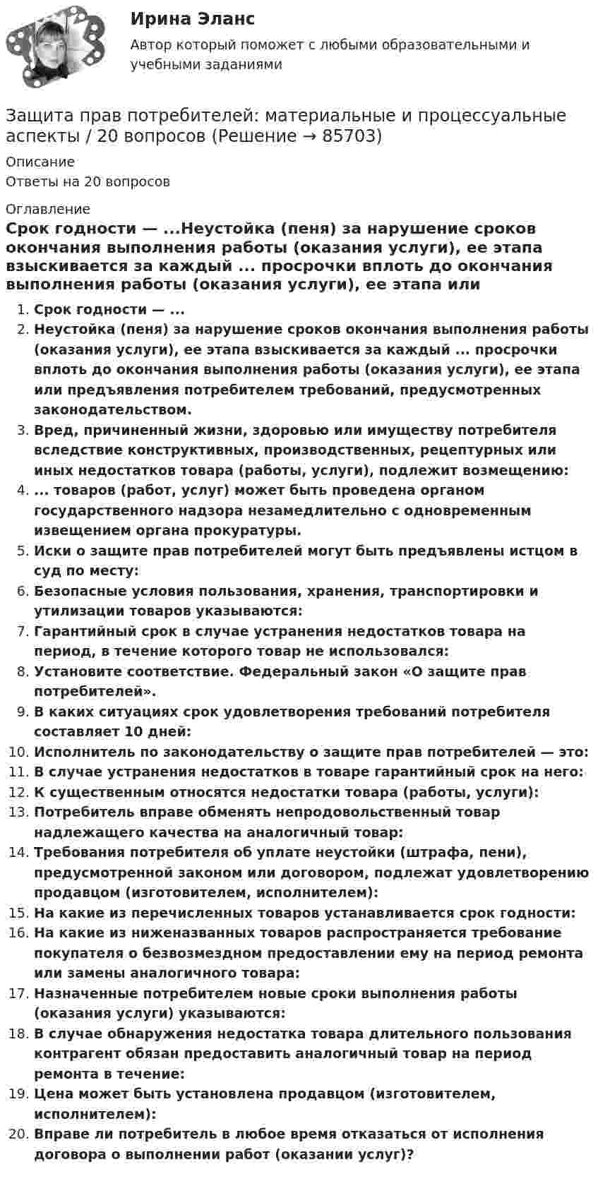      
            Описание
            Ответы на 20 вопросов 
            Оглавление
            Срок годности — ...Неустойка (пеня) за нарушение сроков окончания выполнения работы (оказания услуги), ее этапа взыскивается за каждый ... просрочки вплоть до окончания выполнения работы (оказания услуги), ее этапа или предъявления потребителем требований, предусмотренных законодательством.Вред, причиненный жизни, здоровью или имуществу потребителя вследствие конструктивных, производственных, рецептурных или иных недостатков товара (работы, услуги), подлежит возмещению:... товаров (работ, услуг) может быть проведена органом государственного надзора незамедлительно с одновременным извещением органа прокуратуры.Иски о защите прав потребителей могут быть предъявлены истцом в суд по месту:Безопасные условия пользования, хранения, транспортировки и утилизации товаров указываются:Гарантийный срок в случае устранения недостатков товара на период, в течение которого товар не использовался:Установите соответствие. Федеральный закон «О защите прав потребителей».В каких ситуациях срок удовлетворения требований потребителя составляет 10 дней:Исполнитель по законодательству о защите прав потребителей — это:В случае устранения недостатков в товаре гарантийный срок на него:К существенным относятся недостатки товара (работы, услуги):Потребитель вправе обменять непродовольственный товар надлежащего качества на аналогичный товар:Требования потребителя об уплате неустойки (штрафа, пени), предусмотренной законом или договором, подлежат удовлетворению продавцом (изготовителем, исполнителем):На какие из перечисленных товаров устанавливается срок годности:На какие из ниженазванных товаров распространяется требование покупателя о безвозмездном предоставлении ему на период ремонта или замены аналогичного товара:Назначенные потребителем новые сроки выполнения работы (оказания услуги) указываются:В случае обнаружения недостатка товара длительного пользования контрагент обязан предоставить аналогичный товар на период ремонта в течение:Цена может быть установлена продавцом (изготовителем, исполнителем):Вправе ли потребитель в любое время отказаться от исполнения договора о выполнении работ (оказании услуг)?  
            
            
            Защита прав потребителей 7 семестр (Синергия/МОИ/МТИ/МОСАП)Защита прав потребителей: материальные и процессуальные аспекты / 20 вопросовЗащита прав потребителей материальные и процессуальные аспекты (ответы на 30 вопросов)Защита прав потребителей : материальные и процессуальные аспекты || ответы || синергия || тест на 100Защита прав потребителей: материальные и процессуальные аспекты. Синергия. ✅ Ответы на ИТОГОВЫЙ ТЕСТ. На отлично!Защита прав потребителей материальные и процессуальные аспекты - Тесты с ответами - Магистратура Синергия - 2022 годЗащита прав потребителей материальные и процессуальные аспекты - Тесты с ответами - Магистратура Синергия - 2023 годЗАЩИТА ИНФОРМАЦИИ//СИНЕРГИЯ//МОИ//МТИ💯 Защита окружающей среды при строительстве зданий. (все ответы на тест Синергия / МТИ / МосАП, февраль 2023)Защита от коррозииЗащита от широковещательных рассылок электронных сообщений в корпоративной сетиЗащита почтовых сообщений Защита прав детей в Российской ФедерацииЗащита прав потребителей