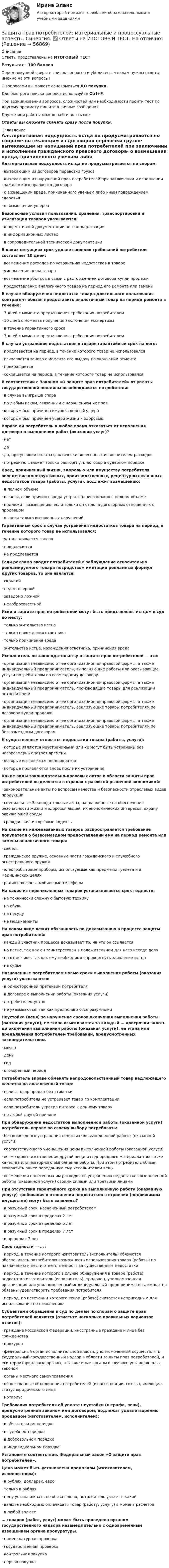     
            Описание
            Ответы представлены на ИТОГОВЫЙ ТЕСТРезультат - 100 балловПеред покупкой сверьте список вопросов и убедитесь, что вам нужны ответы именно на эти вопросы!С вопросами вы можете ознакомиться ДО покупки.Для быстрого поиска вопроса используйте Ctrl+F.При возникновении вопросов, сложностей или необходимости пройти тест по другому предмету пишите в личные сообщения Другие мои работы можно найти по ссылке Ответы вы сможете скачать сразу после покупки. 
            Оглавление
            Альтернативная подсудность истца не предусматривается по спорам:·      вытекающим из договоров перевозки грузов·      вытекающим из нарушений прав потребителей при заключении и исполнении гражданского правового договора·      о возмещении вреда, причиненного увечьем либо иным повреждением здоровья·      о возмещении ущерба Безопасные условия пользования, хранения, транспортировки и утилизации товаров указываются:·      в нормативной документации по стандартизации·      в информационных листах·      в сопроводительной технической документации В каких ситуациях срок удовлетворения требований потребителя составляет 10 дней:·      возмещение расходов по устранению недостатков в товаре·      уменьшение цены товара·      возмещение убытков в связи с расторжением договора купли продажи·      предоставление аналогичного товара на период его ремонта или замены В случае обнаружения недостатка товара длительного пользования контрагент обязан предоставить аналогичный товар на период ремонта в течение:·      7 дней с момента предъявления требования потребителем·      10 дней с момента получения заключения экспертизы·      в течение гарантийного срока·      3 дней с момента предъявления требования потребителем В случае устранения недостатков в товаре гарантийный срок на него:·      продлевается на период, в течение которого товар не использовался·      исчисляется заново с момента его выдачи по окончании ремонта·      прекращается·      сокращается на период, в течение которого товар не использовалсяВ соответствии с Законом «О защите прав потребителей» от уплаты государственной пошлины освобождаются потребители:·      в случае выигрыша спора·      по любым искам, связанным с нарушением их прав·      которым был причинен имущественный ущерб·      которым был причинен ущерб жизни и здоровью Вправе ли потребитель в любое время отказаться от исполнения договора о выполнении работ (оказании услуг)?·      нет·      да·      да, при условии оплаты фактически понесенных исполнителем расходов·      потребитель может только расторгнуть договор в судебном порядке Вред, причиненный жизни, здоровью или имуществу потребителя вследствие конструктивных, производственных, рецептурных или иных недостатков товара (работы, услуги), подлежит возмещению:·      в полном объеме·      в части, если причины вреда устранить невозможно в полном объеме·      подлежит возмещению, если только он стоял в договорных отношениях с продавцом·      в части только выявленных нарушений Гарантийный срок в случае устранения недостатков товара на период, в течение которого товар не использовался:·      устанавливается заново·      продлевается·      не продлевается Если реклама вводит потребителей в заблуждение относительно рекламируемого товара посредством имитации рекламных формул других товаров, то она является:·      скрытой·      недостоверной·      заведомо ложной·      недобросовестной Иски о защите прав потребителей могут быть предъявлены истцом в суд по месту:·      только жительства истца·      только нахождения ответчика·      только причинения вреда·      жительства истца, нахождения ответчика, причинения вреда Исполнитель по законодательству о защите прав потребителей — это:·      организация независимо от ее организационно-правовой формы, а также индивидуальный предприниматель, выполняющие работы или оказывающие услуги потребителям по возмездному договору·      организация независимо от ее организационно-правовой формы, а также индивидуальный предприниматель, производящие товары для реализации потребителям·      организация независимо от ее организационно-правовой формы, а также индивидуальный предприниматель, реализующие товары потребителям по договору купли-продажи·      организация независимо от ее организационно-правовой формы, а также индивидуальный предприниматель, реализующие товары потребителям по безвозмездным договорам К существенным относятся недостатки товара (работы, услуги):·      которые являются неустранимыми или не могут быть устранены без несоразмерных затрат времени·      которые выявляются неоднократно·      которые проявляются вновь после их устранения Какие виды законодательно-правовых актов в области защиты прав потребителей выделяются в странах с развитой рыночной экономикой:·      законодательные акты по вопросам качества и безопасности отраслевых видов продукции·      специальные Законодательные акты, направленные на обеспечение безопасности жизни и здоровья людей, их экономических интересов, охрану окружающей среды·      гражданские и торговые кодексы На какие из ниженазванных товаров распространяется требование покупателя о безвозмездном предоставлении ему на период ремонта или замены аналогичного товара:·      мебель·      гражданское оружие, основные части гражданского и служебного огнестрельного оружия·      электробытовые приборы, используемые как предметы туалета и в медицинских целях·      радиотелефоны, мобильные телефоны На какие из перечисленных товаров устанавливается срок годности:·      на технически сложную бытовую технику·      на обувь·      на посуду·      на медикаменты На каком лице лежит обязанность по доказыванию в процессе защиты прав потребителей:·      каждый участник процесса доказывает то, на что он ссылается·      на истце, так как он заинтересован в положительном для него исходе дела·      на ответчике, так как ему необходимо опровергнуть заявление истца·      на судье Назначенные потребителем новые сроки выполнения работы (оказания услуги) указываются:·      в односторонней претензии потребителя·      в договоре о выполнении работы (оказания услуги)·      потребителем устно·      не указываются, так как предполагаются разумнымиНеустойка (пеня) за нарушение сроков окончания выполнения работы (оказания услуги), ее этапа взыскивается за каждый … просрочки вплоть до окончания выполнения работы (оказания услуги), ее этапа или предъявления потребителем требований, предусмотренных законодательством.·      месяц·      день·      год·      оговоренный период Потребитель вправе обменять непродовольственный товар надлежащего качества на аналогичный товар:·      если с товар продан без этикетки·      если потребителя не устраивает товар по комплектации·      если потребитель утратил интерес к данному товару·      по любой другой причине При обнаружении недостатков выполненной работы (оказанной услуги) потребитель вправе по своему выбору потребовать:·      безвозмездного устранения недостатков выполненной работы (оказанной услуги)·      соответствующего уменьшения цены выполненной работы (оказанной услуги)·      возмездного изготовления другой вещи из однородного материала такого же качества или повторного выполнения работы. При этом потребитель обязан возвратить ранее переданную ему исполнителем вещь·      возмещения понесенных им расходов по устранению недостатков выполненной работы (оказанной услуги) своими силами или третьими лицами При отсутствии гарантийного срока на выполненную работу (оказанную услугу) требования в отношении недостатков в строении (недвижимом имуществе) могут быть заявлены?·      в разумный срок, назначенный потребителем·      в разумный срок в пределах 2 лет·      в разумный срок в пределах 5 лет·      в разумный срок в пределах 7 лет·      в пределах 7 лет Срок годности — … :·      период, в течение которого изготовитель (исполнитель) обязуются обеспечивать потребителю возможность использования товара (работы) по назначению и нести ответственность за существенные недостатки·      период, в течение которого в случае обнаружения в товаре (работе) недостатка изготовитель (исполнитель), продавец, уполномоченная организация или уполномоченный индивидуальный предприниматель, импортер обязаны удовлетворить требования потребителя·      период, по истечении которого товар (работа) считается непригодным для использования по назначению Субъектами обращения в суд по делам по спорам о защите прав потребителей являются (отметьте несколько правильных вариантов ответов):·      граждане Российской Федерации, иностранные граждане и лица без гражданства·      прокурор·      федеральный орган исполнительной власти, уполномоченный осуществлять федеральный государственный надзор в области защиты прав потребителей, и его территориальные органы, а также иные органы в случаях, установленных законом·      органы местного самоуправления·      общественные объединения потребителей (их ассоциации, союзы), имеющие статус юридического лица·      нотариус Требования потребителя об уплате неустойки (штрафа, пени), предусмотренной законом или договором, подлежат удовлетворению продавцом (изготовителем, исполнителем):·      в обязательном порядке·      в судебном порядке·      в добровольном порядке·      в индивидуальном порядке Установите соответствие. Федеральный закон «О защите прав потребителей».Цена может быть установлена продавцом (изготовителем, исполнителем):·      в рублях, долларах, евро·      только в рублях·      цену устанавливать не обязательно, потребитель узнает в какой·      валюте необходимо оплачивать товар (работу, услугу) в момент расчетов·      в любой валюте … товаров (работ, услуг) может быть проведена органом государственного надзора незамедлительно с одновременным извещением органа прокуратуры.·      номенклатурная проверка·      государственная проверка·      контрольная закупка·      первая покупка   
            
            
            Защита прав потребителей : материальные и процессуальные аспекты || ответы || синергия || тест на 100Защита прав потребителей: материальные и процессуальные аспекты. Синергия. ✅ Ответы на ИТОГОВЫЙ ТЕСТ. На отлично!Защита прав потребителей материальные и процессуальные аспекты - Тесты с ответами - Магистратура Синергия - 2022 годЗащита прав потребителей материальные и процессуальные аспекты - Тесты с ответами - Магистратура Синергия - 2023 год💯 Защита прав потребителей.фю_БАК (ответы на тест Синергия / МОИ / МТИ / МосАП, ноябрь 2023)💯 Защита прав потребителей.фю_БАК (ответы на тест Синергия / МОИ / МТИ / МосАП, октябрь 2023)Защита прав потребителей.фю_БАК. Синергия. Ответы на ИТОГОВЫЙ ТЕСТ. На отлично!Защита от широковещательных рассылок электронных сообщений в корпоративной сетиЗащита почтовых сообщений Защита прав детей в Российской ФедерацииЗащита прав потребителейЗАЩИТА ПРАВ ПОТРЕБИТЕЛЕЙЗащита прав потребителей 7 семестр (Синергия/МОИ/МТИ/МОСАП)Защита прав потребителей: материальные и процессуальные аспекты / 20 вопросов