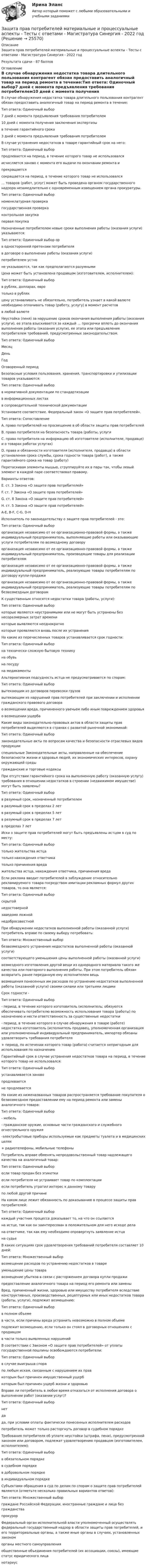     
          Описание
          Защита прав потребителей материальные и процессуальные аспекты - Тесты с ответами - Магистратура Синергия - 2022 годРезультата сдачи - 87 баллов 
          Оглавление
          В случае обнаружения недостатка товара длительного пользования контрагент обязан предоставить аналогичный товар на период ремонта в течение:Тип ответа: Одиночный выбор7 дней с момента предъявления требования потребителем10 дней с момента получения заключения экспертизыв течение гарантийного срока3 дней с момента предъявления требования потребителем В случае устранения недостатков в товаре гарантийный срок на него:Тип ответа: Одиночный выборпродлевается на период, в течение которого товар не использовалсяисчисляется заново с момента его выдачи по окончании ремонта ипрекращаетсясокращается на период, в течение которого товар не использовался … товаров (работ, услуг) может быть проведена органом государственного надзора незамедлительно с одновременным извещением органа прокуратуры.Тип ответа: Одиночный выборноменклатурная проверкагосударственная проверкаконтрольная закупкапервая покупка Назначенные потребителем новые сроки выполнения работы (оказания услуги) указываются:Тип ответа: Одиночный выбор орв односторонней претензии потребителяв договоре о выполнении работы (оказания услуги)потребителем устноне указываются, так как предполагаются разумными Цена может быть установлена продавцом (изготовителем, исполнителем):Тип ответа: Одиночный выборв рублях, долларах, евротолько в рубляхцену устанавливать не обязательно, потребитель узнает в какой валюте необходимо оплачивать товар (работу, услугу) в момент расчетовв любой валюте Неустойка (пеня) за нарушение сроков окончания выполнения работы (оказания услуги), ее этапа взыскивается за каждый … просрочки вплоть до окончания выполнения работы (оказания услуги), ее этапа или предъявления потребителем требований, предусмотренных законодательством.Тип ответа: Одиночный выборМесяцДеньГодОговоренный период Безопасные условия пользования, хранения, транспортировки и утилизации товаров указываются:Тип ответа: Одиночный выборв нормативной документации по стандартизациив информационных листахв сопроводительной технической документации Установите соответствие. Федеральный закон «О защите прав потребителей».Тип ответа: СопоставлениеA. право потребителей на просвещение в об области защиты прав потребителейВ. право потребителя на безопасность товара (работы, услугиС. право потребителя на информацию об изготовителе (исполнителе, продавце) и о товарах работах услугах)D. права и обязанности изготовителя (исполнителя, продавца) в области установления срока службы, срока годности товара (работ), а также гарантийного срока на товар (работу)Перетаскивая элементы мышью, сгруппируйте их в пары так, чтобы левый элемент в каждой паре соответствовал правому.Варианты ответов:Е. ст. 3 Закона «О защите прав потребителей»F. ст. 7 Закона «О защите прав потребителей»G. ст. 8 Закона «О защите прав потребителей»H. ст. 5 Закона «О защите прав потребителей»A-E, B-F, C-G, D-H Исполнитель по законодательству о защите прав потребителей - это:Тип ответа: Одиночный выборорганизация независимо от ее организационно-правовой формы, а также индивидуальный предприниматель, выполняющие работы или оказывающие услуги потребителям по возмездному договоруорганизация независимо от ее организационно-правовой формы, а также индивидуальный предприниматель, производящие товары для реализации потребителяморганизация независимо от ее организационно-правовой формы, а также индивидуальный предприниматель, реализующие товары потребителям по договору купли-продажиорганизация независимо от ее организационно-правовой формы, а также индивидуальный предприниматель, реализующие товары потребителям по безвозмездным договорам К существенным относятся недостатки товара (работы, услуги):Тип ответа: Одиночный выборкоторые являются неустранимыми или не могут быть устранены без несоразмерных затрат временикоторые выявляются неоднократнокоторые проявляются вновь после их устранения На какие из перечисленных товаров устанавливается срок годности:Тип ответа: Одиночный выборна технически сложную бытовую техникуна обувьна посудуна медикаменты Альтернативная подсудность истца не предусматривается по спорам:Тип ответа: Одиночный выборвытекающим из договоров перевозки грузоввытекающим из нарушений прав потребителей при заключении и исполнении гражданского правового договорао возмещении вреда, причиненного увечьем либо иным повреждением здоровьяо возмещении ущерба Какие виды законодательно-правовых актов в области защиты прав потребителей выделяются в странах с развитой рыночной экономикой:Тип ответа: Одиночный выборзаконодательные акты по вопросам качества и безопасности отраслевых видов продукцииспециальные Законодательные акты, направленные на обеспечение безопасности жизни и здоровья людей, их экономических интересов, охрану окружающей средыгражданские и торговые кодексы При отсутствии гарантийного срока на выполненную работу (оказанную услугу) требования в отношении недостатков в строении (недвижимом имуществе) могут быть заявлены?Тип ответа: Одиночный выборв разумный срок, назначенный потребителемв разумный срок в пределах 2 летв разумный срок в пределах 5 летв разумный срок в пределах 7 летв пределах 7 лет Иски о защите прав потребителей могут быть предъявлены истцом в суд по месту:Тип ответа: Одиночный выбортолько жительства истцатолько нахождения ответчикатолько причинения вредажительства истца, нахождения ответчика, причинения вреда Если реклама вводит потребителей в заблуждение относительно рекламируемого товара посредством имитации рекламных формул других товаров, то она является:Тип ответа: Одиночный выборскрытойнедостовернойзаведомо ложнойнедобросовестной При обнаружении недостатков выполненной работы (оказанной услуги) потребитель вправе по своему выбору потребовать:Тип ответа: Множественный выборбезвозмездного устранения недостатков выполненной работы (оказанной услуги)соответствующего уменьшения цены выполненной работы (оказанной услуги)возмездного изготовления другой вещи из однородного материала такого же качества или повторного выполнения работы. При этом потребитель обязан возвратить ранее переданную ему исполнителем вещьвозмещения понесенных им расходов по устранению недостатков выполненной работы (оказанной услуги) своими силами или третьими лицами Срок годности -Тип ответа: Одиночный выбор- период, в течение которого изготовитель (исполнитель; обязуются обеспечивать потребителю возможность использования товара (работы) по назначению и нести ответственность за существенные недостатки- период, в течение которого в случае обнаружения в товаре (работе) недостатка изготовитель (исполнитель продавец, уполномоченная организация или уполномоченный индивидуальный предприниматель, импортер обязаны удовлетворить требования потребителя+ период, по истечении которого товар (работа) считается непригодным для использования по назначению Гарантийный срок в случае устранения недостатков товара на период, в течение которого товар не использовался:Тип ответа: Одиночный выборустанавливается зановопродлеваетсяне продлеваетсяНа какие из ниженазванных товаров распространяется требование покупателя о безвозмездном предоставлении ему на период ремонта или замены аналогичного товара:Тип ответа: Одиночный выбор- мебель- гражданское оружие, основные части гражданского и служебного огнестрельного оружия-электробытовые приборы используемые как предметы туалета и в медицинских целях+ радиотелефоны, мобильные телефоны Потребитель вправе обменять непродовольственный товар надлежащего качества на аналогичный товар:Тип ответа: Одиночный выборесли товар продан без этикеткиесли потребителя не устраивает товар по комплектацииесли потребитель утратил интерес к данному товарупо любой другой причине На каком лице лежит обязанность по доказыванию в процессе защиты прав потребителей:Тип ответа: Одиночный выборкаждый участник процесса доказывает то, на что он ссылаетсяна истце, так как он заинтересован в положительном для него исходе делана ответчике, так как ему необходимо опровергнуть заявление истцана судье В каких ситуациях срок удовлетворения требований потребителя составляет 10 дней:Тип ответа: Множественный выборвозмещение расходов по устранению недостатков в товареуменьшение цены товаравозмещение убытков в связи с расторжением договора купли продажипредоставление аналогичного товара на период его ремонта или заменыВред, причиненный жизни, здоровью или имуществу потребителя вследствие конструктивных, производственных, рецептурных или иных недостатков товара (работы, услуги), подлежит возмещению:Тип ответа: Одиночный выборв полном объемев части, если причины вреда устранить невозможно в полном объемеподлежит возмещению, если только он стоял в договорных отношениях с продавцомв части только выявленных нарушений В соответствии с Законом «О защите прав потребителей» от уплаты государственной пошлины освобождаются потребители:Тип ответа: Одиночный выборв случае выигрыша спорапо любым искам, связанным с нарушением их правкоторым был причинен имущественный ущербкоторым был причинен ущерб жизни и здоровью Вправе ли потребитель в любое время отказаться от исполнения договора о выполнении работ (оказании услуг)?Тип ответа: Одиночный выборнетдада, при условии оплаты фактически понесенных исполнителем расходовпотребитель может только расторгнуть договор в судебном порядке Требования потребителя об уплате неустойки (штрафа, пени), предусмотренной законом или договором, подлежат удовлетворению продавцом (изготовителем, исполнителем):Тип ответа: Одиночный выборв обязательном порядкев судебном порядкев добровольном порядкев индивидуальном порядкеСубъектами обращения в суд по делам по спорам о защите прав потребителей являются (отметьте несколько правильных вариантов ответов):Тип ответа: Множественный выборграждане Российской Федерации, иностранные граждане и лица без гражданствапрокурорФедеральный орган исполнительной власти уполномоченный осуществлять федеральный государственный надзор в области защиты прав потребителей, и его территориальные органы, а также иные органы в случаях, установленных закономорганы местного самоуправленияобщественные объединения потребителей (их ассоциации, союзы), имеющие статус юридического лицанотариус 
            
            
            Защита прав потребителей: материальные и процессуальные аспекты. Синергия. ✅ Ответы на ИТОГОВЫЙ ТЕСТ. На отлично!Защита прав потребителей материальные и процессуальные аспекты - Тесты с ответами - Магистратура Синергия - 2022 годЗащита прав потребителей материальные и процессуальные аспекты - Тесты с ответами - Магистратура Синергия - 2023 год💯 Защита прав потребителей.фю_БАК (ответы на тест Синергия / МОИ / МТИ / МосАП, ноябрь 2023)💯 Защита прав потребителей.фю_БАК (ответы на тест Синергия / МОИ / МТИ / МосАП, октябрь 2023)Защита прав потребителей.фю_БАК. Синергия. Ответы на ИТОГОВЫЙ ТЕСТ. На отлично!Защита прав человека может осуществляться с применением нормативно-правовых актов по силе в следующей последовательности:Защита почтовых сообщений Защита прав детей в Российской ФедерацииЗащита прав потребителейЗАЩИТА ПРАВ ПОТРЕБИТЕЛЕЙЗащита прав потребителей 7 семестр (Синергия/МОИ/МТИ/МОСАП)Защита прав потребителей: материальные и процессуальные аспекты / 20 вопросовЗащита прав потребителей материальные и процессуальные аспекты (ответы на 30 вопросов)