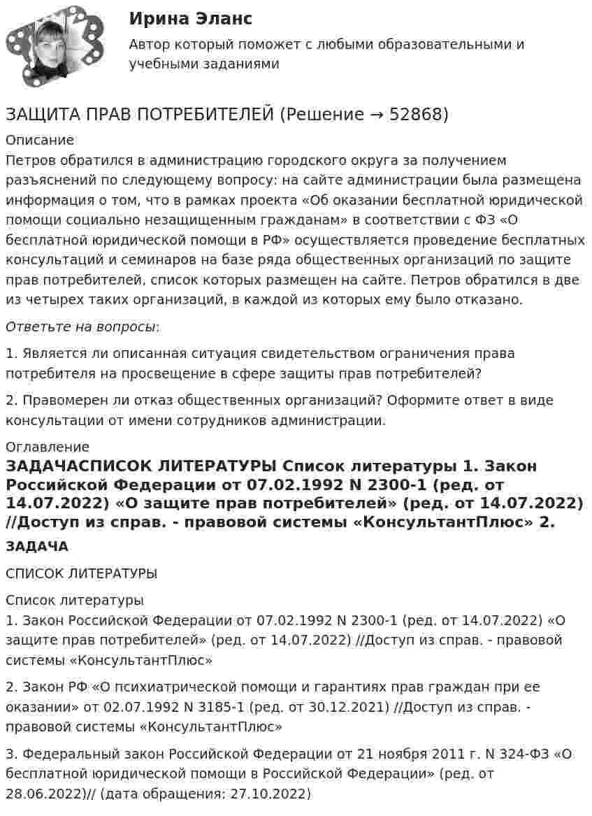     
            Описание
            	Петров обратился в администрацию городского округа за получением разъяснений по следующему вопросу: на сайте администрации была размещена информация о том, что в рамках проекта «Об оказании бесплатной юридической помощи социально незащищенным гражданам» в соответствии с ФЗ «О бесплатной юридической помощи в РФ» осуществляется проведение бесплатных консультаций и семинаров на базе ряда общественных организаций по защите прав потребителей, список которых размещен на сайте. Петров обратился в две из четырех таких организаций, в каждой из которых ему было отказано.Ответьте на вопросы:	1.                Является ли описанная ситуация свидетельством ограничения права потребителя на просвещение в сфере защиты прав потребителей?	2.                Правомерен ли отказ общественных организаций? Оформите ответ в виде консультации от имени сотрудников администрации. 
            Оглавление
            ЗАДАЧАСПИСОК ЛИТЕРАТУРЫ 
            Список литературы
            	1.                Закон Российской Федерации от 07.02.1992 N 2300-1 (ред. от 14.07.2022) «О защите прав потребителей» (ред. от 14.07.2022) //Доступ из справ. - правовой системы «КонсультантПлюс»	2.                Закон РФ «О психиатрической помощи и гарантиях прав граждан при ее оказании» от 02.07.1992 N 3185-1 (ред. от 30.12.2021) //Доступ из справ. - правовой системы «КонсультантПлюс»	3.                Федеральный закон Российской Федерации от 21 ноября 2011 г. N 324-ФЗ «О бесплатной юридической помощи в Российской Федерации» (ред. от 28.06.2022)//  (дата обращения: 27.10.2022)
            
            
            Защита прав потребителейЗАЩИТА ПРАВ ПОТРЕБИТЕЛЕЙЗащита прав потребителей 7 семестр (Синергия/МОИ/МТИ/МОСАП)Защита прав потребителей: материальные и процессуальные аспекты / 20 вопросовЗащита прав потребителей материальные и процессуальные аспекты (ответы на 30 вопросов)Защита прав потребителей : материальные и процессуальные аспекты || ответы || синергия || тест на 100Защита прав потребителей: материальные и процессуальные аспекты. Синергия. ✅ Ответы на ИТОГОВЫЙ ТЕСТ. На отлично!Защита государственной тайны (ответы на тест Синергия / МТИ / МОИ / МосАП)Защита информации в центрах обработки данных СПбГУТЗАЩИТА ИНФОРМАЦИИ//СИНЕРГИЯ//МОИ//МТИ💯 Защита окружающей среды при строительстве зданий. (все ответы на тест Синергия / МТИ / МосАП, февраль 2023)Защита от коррозииЗащита от широковещательных рассылок электронных сообщений в корпоративной сетиЗащита почтовых сообщений 