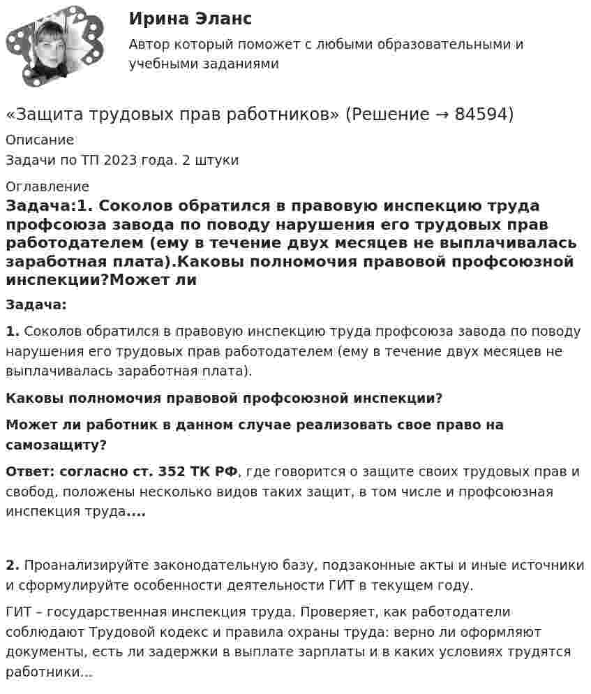      
            Описание
            Задачи по ТП 2023 года. 2 штуки 
            Оглавление
            Задача:1. Соколов обратился в правовую инспекцию труда профсоюза завода по поводу нарушения его трудовых прав работодателем (ему в течение двух месяцев не выплачивалась заработная плата).Каковы полномочия правовой профсоюзной инспекции?Может ли работник в данном случае реализовать свое право на самозащиту?Ответ: согласно ст. 352 ТК РФ, где говорится о защите своих трудовых прав и свобод, положены несколько видов таких защит, в том числе и профсоюзная инспекция труда....2. Проанализируйте законодательную базу, подзаконные акты и иные источники и сформулируйте особенности деятельности ГИТ в текущем году.  	ГИТ – государственная инспекция труда. Проверяет, как работодатели соблюдают Трудовой кодекс и правила охраны труда: верно ли оформляют документы, есть ли задержки в выплате зарплаты и в каких условиях трудятся работники...  
            
            
            Защита трубопроводов от  корозии  98%«Защита трудовых прав работников»Защитительная речь адвоката по уголовному делу в обвинении доверителя в грабежеЗащитные заземляющие проводники РЕ окрашивают в: Выберите один ответ: a.в зеленый цвет с полюсами шириной в 15 и расстоянием между полюсами в 150 мм b.серый цвет c.красный цветЗаявление о признании должника банкротом подается в ... судЗаявление о признании ненормативных правовых актов недействительными, решений и действий (бездействии) незаконными может быть подано в арбитражный суд в течение …Заявление о расторжении трудового договора по собственному желанию работник может отозвать:Защита прав потребителей: материальные и процессуальные аспекты. Синергия. ✅ Ответы на ИТОГОВЫЙ ТЕСТ. На отлично!Защита прав потребителей материальные и процессуальные аспекты - Тесты с ответами - Магистратура Синергия - 2022 годЗащита прав потребителей материальные и процессуальные аспекты - Тесты с ответами - Магистратура Синергия - 2023 год💯 Защита прав потребителей.фю_БАК (ответы на тест Синергия / МОИ / МТИ / МосАП, ноябрь 2023)💯 Защита прав потребителей.фю_БАК (ответы на тест Синергия / МОИ / МТИ / МосАП, октябрь 2023)Защита прав потребителей.фю_БАК. Синергия. Ответы на ИТОГОВЫЙ ТЕСТ. На отлично!Защита прав человека может осуществляться с применением нормативно-правовых актов по силе в следующей последовательности: