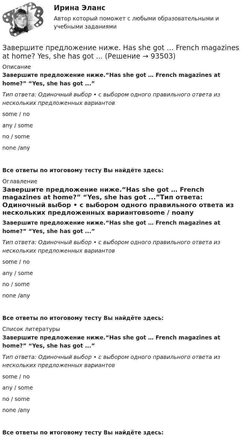      
            Описание
            Завершите предложение ниже.“Has she got … French magazines at home?” “Yes, she has got ...”Тип ответа: Одиночный выбор • с выбором одного правильного ответа из нескольких предложенных вариантовsome / noany / someno / somenone /anyВсе ответы по итоговому тесту Вы найдёте здесь:  
            Оглавление
            Завершите предложение ниже.“Has she got … French magazines at home?” “Yes, she has got ...”Тип ответа: Одиночный выбор • с выбором одного правильного ответа из нескольких предложенных вариантовsome / noany / someno / somenone /anyВсе ответы по итоговому тесту Вы найдёте здесь:  
            Список литературы
            Завершите предложение ниже.“Has she got … French magazines at home?” “Yes, she has got ...”Тип ответа: Одиночный выбор • с выбором одного правильного ответа из нескольких предложенных вариантовsome / noany / someno / somenone /anyВсе ответы по итоговому тесту Вы найдёте здесь:  
            
            
            Завершите предложение ниже. Has Linda got … friends in London? No, not in  London. She has got … in Paris.Завершите предложение ниже. Has she got … French magazines at home? Yes, she has got ...Завершите предложение ниже.Has she got … French magazines at home? Yes, she  has got ...Завершите предложение ниже.… is in Kursk.Завершите предложение ниже.… is in Kursk. Завершите предложение ниже. … is not easy.Завершите предложение ниже.… is not easy.Забгу математика вариант 2 (8 заданий )Забота о том, чтобы все было в порядке, стремление все перепроверять, не доверяя никому в силу собственного перфекционизма, - это описание командной роли «...» Заверения и гарантии неповторения относятся к форме ... ответственности.Завершающая фаза жизненного цикла проекта состоит из приемочных испытаний и …Завершение конфликта приводит к положительному эффекту при ...Завершите предложение ниже. Come for … , please.Завершите предложение ниже. Come for … , please.