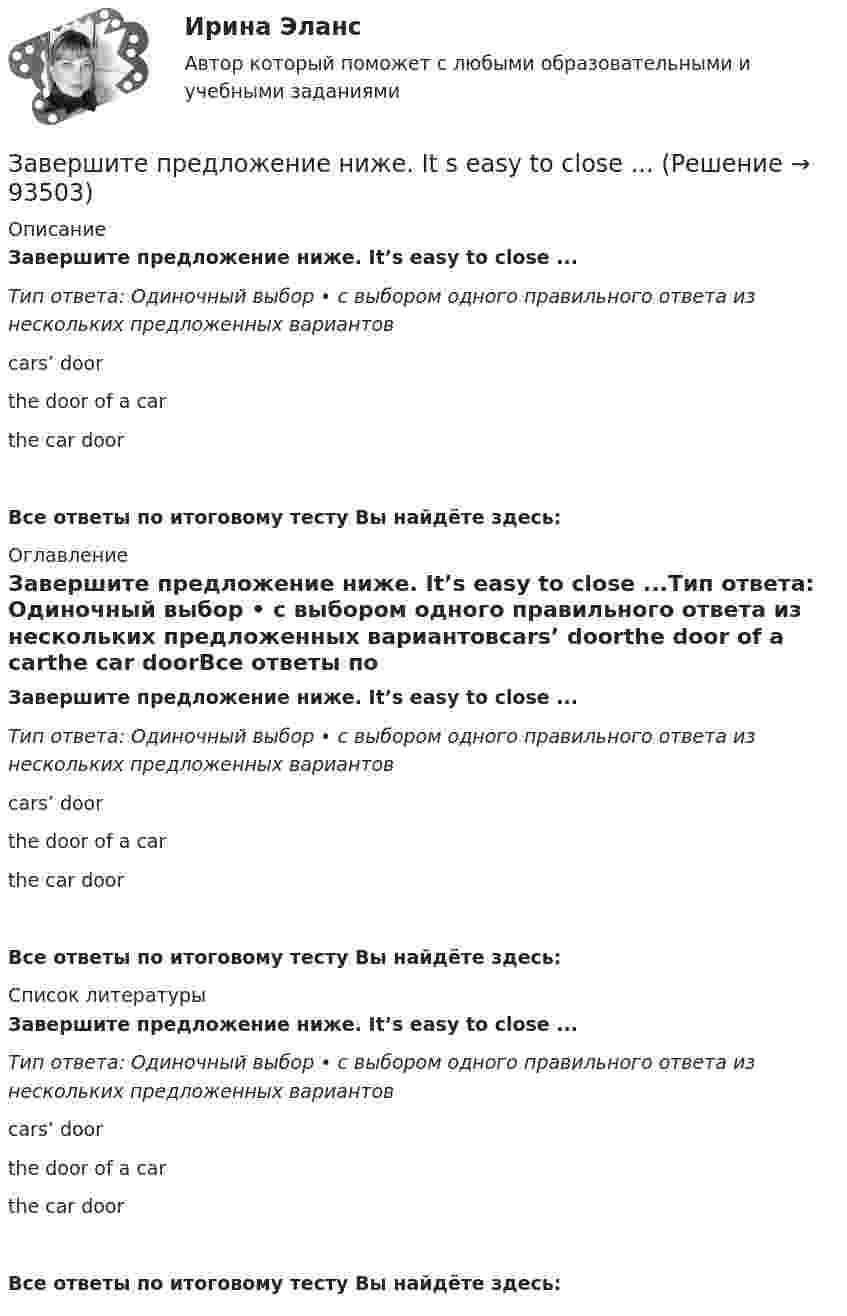      
            Описание
            Завершите предложение ниже. It’s easy to close ...Тип ответа: Одиночный выбор • с выбором одного правильного ответа из нескольких предложенных вариантовcars’ doorthe door of a carthe car doorВсе ответы по итоговому тесту Вы найдёте здесь:  
            Оглавление
            Завершите предложение ниже. It’s easy to close ...Тип ответа: Одиночный выбор • с выбором одного правильного ответа из нескольких предложенных вариантовcars’ doorthe door of a carthe car doorВсе ответы по итоговому тесту Вы найдёте здесь:  
            Список литературы
            Завершите предложение ниже. It’s easy to close ...Тип ответа: Одиночный выбор • с выбором одного правильного ответа из нескольких предложенных вариантовcars’ doorthe door of a carthe car doorВсе ответы по итоговому тесту Вы найдёте здесь:  
            
            
            Завершите предложение ниже.… is very good.Завершите предложение ниже. It s easy to close ...Завершите предложение ниже. Its easy to close ...Завершите предложение ниже. Mr. Martin, show us … photos from your album, please. All of them are nice.Завершите предложение ниже. Mr. Martin, show us … photos from your album, please. All of them are nice.Завершите предложение ниже. Mr. Martin, show us … photos from your album, please. All of them are nice. Завершите предложение ниже. They re pleased to meet … Завершите предложение ниже. Has she got … French magazines at home? Yes, she has got ...Завершите предложение ниже.Has she got … French magazines at home? Yes, she  has got ...Завершите предложение ниже.… is in Kursk.Завершите предложение ниже.… is in Kursk. Завершите предложение ниже. … is not easy.Завершите предложение ниже.… is not easy.Завершите предложение ниже.… is not easy.