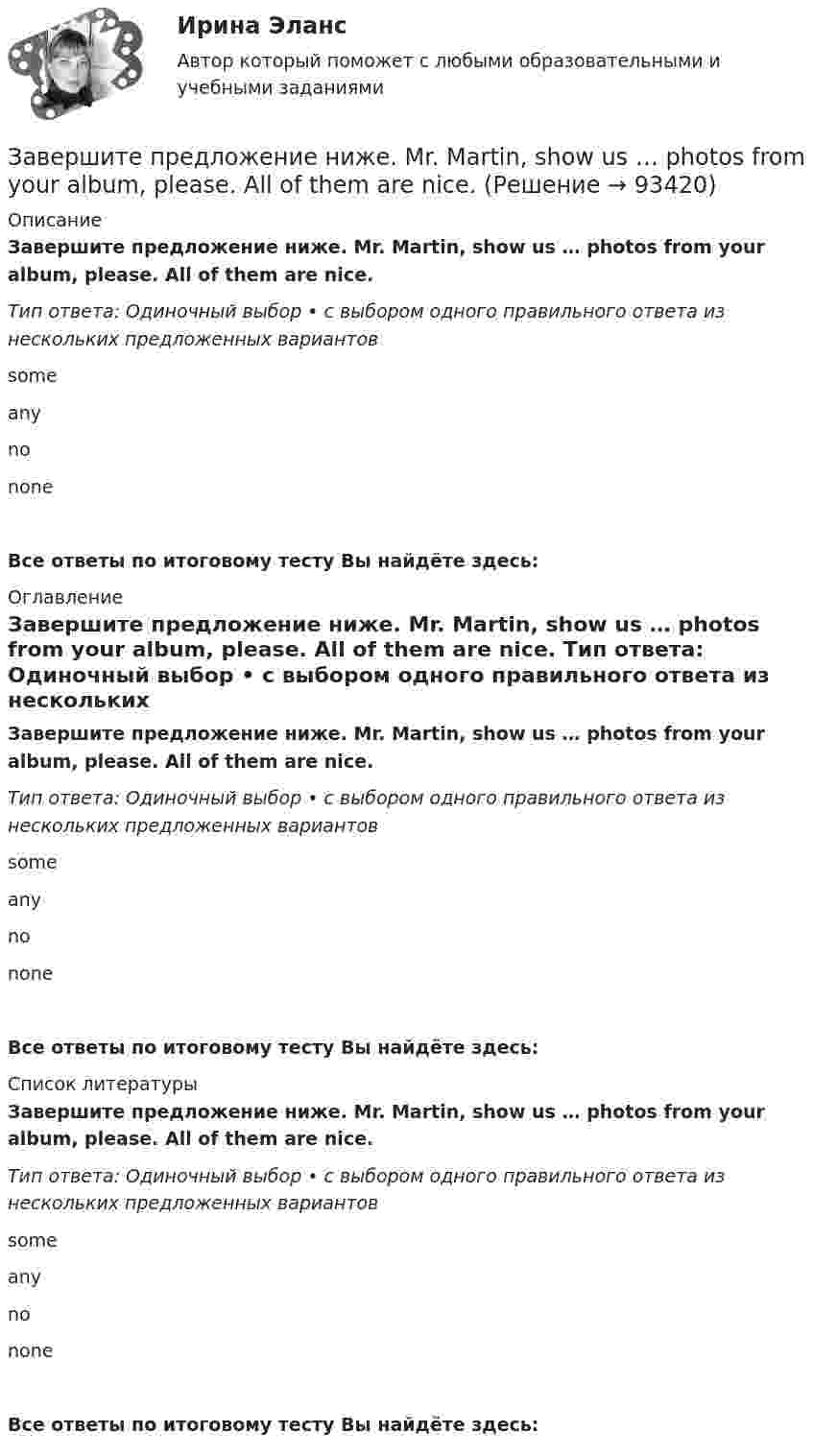      
            Описание
            Завершите предложение ниже. Mr. Martin, show us … photos from your album, please. All of them are nice. Тип ответа: Одиночный выбор • с выбором одного правильного ответа из нескольких предложенных вариантовsome anyno noneВсе ответы по итоговому тесту Вы найдёте здесь:  
            Оглавление
            Завершите предложение ниже. Mr. Martin, show us … photos from your album, please. All of them are nice. Тип ответа: Одиночный выбор • с выбором одного правильного ответа из нескольких предложенных вариантовsome anyno noneВсе ответы по итоговому тесту Вы найдёте здесь:  
            Список литературы
            Завершите предложение ниже. Mr. Martin, show us … photos from your album, please. All of them are nice. Тип ответа: Одиночный выбор • с выбором одного правильного ответа из нескольких предложенных вариантовsome anyno noneВсе ответы по итоговому тесту Вы найдёте здесь:  
            
            
            Завершите предложение ниже. Mr. Martin, show us … photos from your album, please. All of them are nice.Завершите предложение ниже. Mr. Martin, show us … photos from your album, please. All of them are nice. Завершите предложение ниже. They re pleased to meet … Завершите предложение ниже. Victor has got … questions. Answer them, pleaseЗавершите предложение ниже. Victor has got … questions. Answer them, pleaseЗавершите предложение ниже. We have … classes today and you?  No, we have … on Saturday.Завершите предложение ниже.We have … classes today and you? No, we have … on Saturday. Завершите предложение ниже. … is not easy.Завершите предложение ниже.… is not easy.Завершите предложение ниже.… is not easy.Завершите предложение ниже.… is very good.Завершите предложение ниже.… is very good.Завершите предложение ниже. It s easy to close ...Завершите предложение ниже. Its easy to close ...