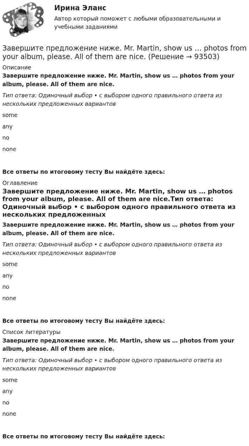      
            Описание
            Завершите предложение ниже. Mr. Martin, show us … photos from your album, please. All of them are nice.Тип ответа: Одиночный выбор • с выбором одного правильного ответа из нескольких предложенных вариантовsomeanynononeВсе ответы по итоговому тесту Вы найдёте здесь:  
            Оглавление
            Завершите предложение ниже. Mr. Martin, show us … photos from your album, please. All of them are nice.Тип ответа: Одиночный выбор • с выбором одного правильного ответа из нескольких предложенных вариантовsomeanynononeВсе ответы по итоговому тесту Вы найдёте здесь:  
            Список литературы
            Завершите предложение ниже. Mr. Martin, show us … photos from your album, please. All of them are nice.Тип ответа: Одиночный выбор • с выбором одного правильного ответа из нескольких предложенных вариантовsomeanynononeВсе ответы по итоговому тесту Вы найдёте здесь:  
            
            
            Завершите предложение ниже. Mr. Martin, show us … photos from your album, please. All of them are nice.Завершите предложение ниже. Mr. Martin, show us … photos from your album, please. All of them are nice.Завершите предложение ниже. Mr. Martin, show us … photos from your album, please. All of them are nice. Завершите предложение ниже. They re pleased to meet … Завершите предложение ниже. Victor has got … questions. Answer them, pleaseЗавершите предложение ниже. Victor has got … questions. Answer them, pleaseЗавершите предложение ниже. We have … classes today and you?  No, we have … on Saturday.Завершите предложение ниже.… is in Kursk. Завершите предложение ниже. … is not easy.Завершите предложение ниже.… is not easy.Завершите предложение ниже.… is not easy.Завершите предложение ниже.… is very good.Завершите предложение ниже.… is very good.Завершите предложение ниже. It s easy to close ...