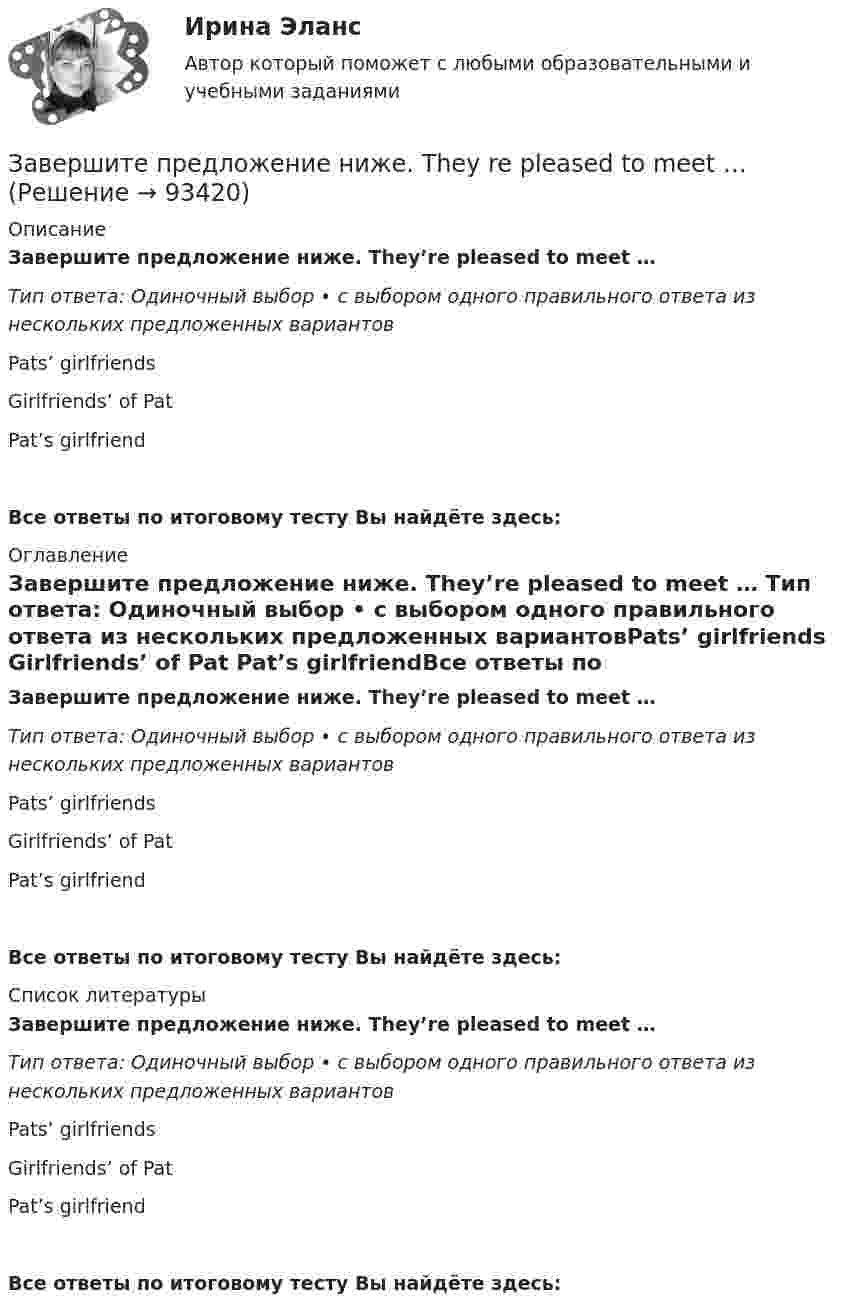      
            Описание
            Завершите предложение ниже. They’re pleased to meet … Тип ответа: Одиночный выбор • с выбором одного правильного ответа из нескольких предложенных вариантовPats’ girlfriends Girlfriends’ of Pat Pat’s girlfriendВсе ответы по итоговому тесту Вы найдёте здесь:  
            Оглавление
            Завершите предложение ниже. They’re pleased to meet … Тип ответа: Одиночный выбор • с выбором одного правильного ответа из нескольких предложенных вариантовPats’ girlfriends Girlfriends’ of Pat Pat’s girlfriendВсе ответы по итоговому тесту Вы найдёте здесь:  
            Список литературы
            Завершите предложение ниже. They’re pleased to meet … Тип ответа: Одиночный выбор • с выбором одного правильного ответа из нескольких предложенных вариантовPats’ girlfriends Girlfriends’ of Pat Pat’s girlfriendВсе ответы по итоговому тесту Вы найдёте здесь:  
            
            
            Завершите предложение ниже. Mr. Martin, show us … photos from your album, please. All of them are nice. Завершите предложение ниже. They re pleased to meet … Завершите предложение ниже. Victor has got … questions. Answer them, pleaseЗавершите предложение ниже. Victor has got … questions. Answer them, pleaseЗавершите предложение ниже. We have … classes today and you?  No, we have … on Saturday.Завершите предложение ниже.We have … classes today and you? No, we have … on Saturday.Завершите предложение ниже.Well, here. Take …!Завершите предложение ниже.… is not easy.Завершите предложение ниже.… is not easy.Завершите предложение ниже.… is very good.Завершите предложение ниже.… is very good.Завершите предложение ниже. It s easy to close ...Завершите предложение ниже. Its easy to close ...Завершите предложение ниже. Mr. Martin, show us … photos from your album, please. All of them are nice.