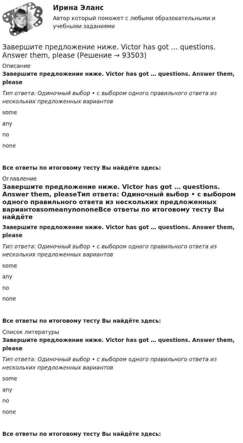      
            Описание
            Завершите предложение ниже. Victor has got … questions. Answer them, pleaseТип ответа: Одиночный выбор • с выбором одного правильного ответа из нескольких предложенных вариантовsomeanynononeВсе ответы по итоговому тесту Вы найдёте здесь:  
            Оглавление
            Завершите предложение ниже. Victor has got … questions. Answer them, pleaseТип ответа: Одиночный выбор • с выбором одного правильного ответа из нескольких предложенных вариантовsomeanynononeВсе ответы по итоговому тесту Вы найдёте здесь:  
            Список литературы
            Завершите предложение ниже. Victor has got … questions. Answer them, pleaseТип ответа: Одиночный выбор • с выбором одного правильного ответа из нескольких предложенных вариантовsomeanynononeВсе ответы по итоговому тесту Вы найдёте здесь:  
            
            
            Завершите предложение ниже. They re pleased to meet … Завершите предложение ниже. Victor has got … questions. Answer them, pleaseЗавершите предложение ниже. Victor has got … questions. Answer them, pleaseЗавершите предложение ниже. We have … classes today and you?  No, we have … on Saturday.Завершите предложение ниже.We have … classes today and you? No, we have … on Saturday.Завершите предложение ниже.Well, here. Take …!Завершите предложение ниже. What s …?Завершите предложение ниже.… is not easy.Завершите предложение ниже.… is very good.Завершите предложение ниже.… is very good.Завершите предложение ниже. It s easy to close ...Завершите предложение ниже. Its easy to close ...Завершите предложение ниже. Mr. Martin, show us … photos from your album, please. All of them are nice.Завершите предложение ниже. Mr. Martin, show us … photos from your album, please. All of them are nice.