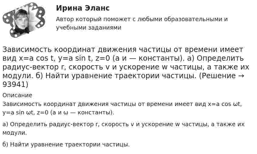      
            Описание
            Зависимость координат движения частицы от времени имеет вид x=a cos ωt, y=a sin ωt, z=0 (а и ω — константы). а) Определить радиус-вектор r, скорость v и ускорение w частицы, а также их модули. б) Найти уравнение траектории частицы.   
            
            
            Зависимость вектора напряженности электрических полей от радиус-вектора в диэлектрике имеют следующий видЗависимость координат движения частицы от времени имеет вид x=a cos t, y=a sin t, z=0 (а и  — константы). а) Определить радиус-вектор r, скорость v и ускорение w частицы, а также их модули. б) Найти уравнение траектории частицы.Зависимость координат движения частицы от времени имеет вид x=a cos t, y=a sin t, z=0 (а и — константы). а) Определить радиус-вектор r, скорость v и ускорение частицы, а также их модули.Зависимость координаты колеблющегося тела от времени представлено на графиком на рисунке. Напишите в СИ уравнение гармонических колебаний в виде: x=Asin(wt + фи0)Зависимость координаты материальной точки от времени выражается уравнением x(t)=1.5*t^2-0.25*t^3,м. Определить: 1) зависимость скорости и ускорения от времени; 2) скорость и ускорение в момент времени t_1=1 с; 3) максимальную скорость точки; 4) перемЗависимость координаты тела от времени задана уравнением  x = At + Bt2 + Ct3,  где A = 12 м/c, B = -3 м/с2, C = -4 м/c3. Найти в явном виде зависимость скорости и ускорения от времени; Зависимость напряжения на обкладках конденсатора ёмкостью 0,26·10-7 Ф в колебательном контуре от времени имеет вид:  U = 10 cos2·10-3 pt.Завершите предложение ниже. They re pleased to meet … Завершите предложение ниже. Victor has got … questions. Answer them, pleaseЗавершите предложение ниже. Victor has got … questions. Answer them, pleaseЗавершите предложение ниже. We have … classes today and you?  No, we have … on Saturday.Завершите предложение ниже.We have … classes today and you? No, we have … on Saturday.Завершите предложение ниже.Well, here. Take …!Завершите предложение ниже. What s …?