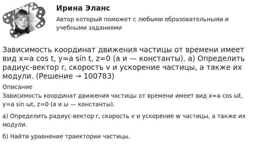      
            Описание
            Зависимость координат движения частицы от времени имеет вид x=a cos ωt, y=a sin ωt, z=0 (а и ω — константы). а) Определить радиус-вектор r, скорость v и ускорение w частицы, а также их модули. б) Найти уравнение траектории частицы.   
            
            
            Зависимость координат движения частицы от времени имеет вид x=a cos t, y=a sin t, z=0 (а и  — константы). а) Определить радиус-вектор r, скорость v и ускорение w частицы, а также их модули. б) Найти уравнение траектории частицы.Зависимость координат движения частицы от времени имеет вид x=a cos t, y=a sin t, z=0 (а и — константы). а) Определить радиус-вектор r, скорость v и ускорение частицы, а также их модули.Зависимость координаты колеблющегося тела от времени представлено на графиком на рисунке. Напишите в СИ уравнение гармонических колебаний в виде: x=Asin(wt + фи0)Зависимость координаты материальной точки от времени выражается уравнением x(t)=1.5*t^2-0.25*t^3,м. Определить: 1) зависимость скорости и ускорения от времени; 2) скорость и ускорение в момент времени t_1=1 с; 3) максимальную скорость точки; 4) перемЗависимость координаты тела от времени задана уравнением  x = At + Bt2 + Ct3,  где A = 12 м/c, B = -3 м/с2, C = -4 м/c3. Найти в явном виде зависимость скорости и ускорения от времени; Зависимость напряжения на обкладках конденсатора ёмкостью 0,26·10-7 Ф в колебательном контуре от времени имеет вид:  U = 10 cos2·10-3 pt.Зависимость от времени линейной скорости лопатки турбины, расположенной на расстоянии 10 м от оси вращения, задается уравнением v = At + Bt2,где A = 1,5 м/с2, B = 0,6 м/с3. Определите угловое ускорение лопатки турбины через t = 18 с после пуска.Завершите предложение ниже. Victor has got … questions. Answer them, pleaseЗавершите предложение ниже. Victor has got … questions. Answer them, pleaseЗавершите предложение ниже. We have … classes today and you?  No, we have … on Saturday.Завершите предложение ниже.We have … classes today and you? No, we have … on Saturday.Завершите предложение ниже.Well, here. Take …!Завершите предложение ниже. What s …?Завершите предложение ниже. Where is …?