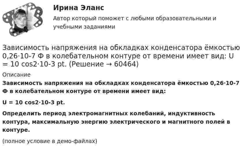    
            Описание
            Зависимость напряжения на обкладках конденсатора ёмкостью 0,26·10-7 Ф в колебательном контуре от времени имеет вид:U = 10 cos2·10-3 pt.           Определить период электромагнитных колебаний, индуктивность контура, максимальную энергию электрического и магнитного полей в контуре.(полное условие в демо-файлах)   
            
            
            Зависимость координаты тела от времени задана уравнением  x = At + Bt2 + Ct3,  где A = 12 м/c, B = -3 м/с2, C = -4 м/c3. Найти в явном виде зависимость скорости и ускорения от времени; Зависимость напряжения на обкладках конденсатора ёмкостью 0,26·10-7 Ф в колебательном контуре от времени имеет вид:  U = 10 cos2·10-3 pt.Зависимость от времени линейной скорости лопатки турбины, расположенной на расстоянии 10 м от оси вращения, задается уравнением v = At + Bt2,где A = 1,5 м/с2, B = 0,6 м/с3. Определите угловое ускорение лопатки турбины через t = 18 с после пуска.Зависимость потенциальной энергии взаимодействия сплошного однородного шара массой MЗависимость потенциальной энергии материальной точки от координаты x даётся уравнением U = ax2 + x, где a = const. По какому закону изменяется проекция консервативной силы Fx, действующей на тело?Зависимость потенциальной энергии П тела в центральном силовом поле от расстояния r до центра поля задается функцией  П(r) = A/r2 – B/r,Зависимость прироста сбережений домашних хозяйств от прироста располагаемого дохода отражается в показателе:Завершите предложение ниже.Well, here. Take …!Завершите предложение ниже. What s …?Завершите предложение ниже. Where is …?Зависимость вектора напряженности электрических полей от радиус-вектора в диэлектрике имеют следующий видЗависимость координат движения частицы от времени имеет вид x=a cos t, y=a sin t, z=0 (а и  — константы). а) Определить радиус-вектор r, скорость v и ускорение w частицы, а также их модули. б) Найти уравнение траектории частицы.Зависимость координат движения частицы от времени имеет вид x=a cos t, y=a sin t, z=0 (а и — константы). а) Определить радиус-вектор r, скорость v и ускорение частицы, а также их модули.Зависимость координаты колеблющегося тела от времени представлено на графиком на рисунке. Напишите в СИ уравнение гармонических колебаний в виде: x=Asin(wt + фи0)