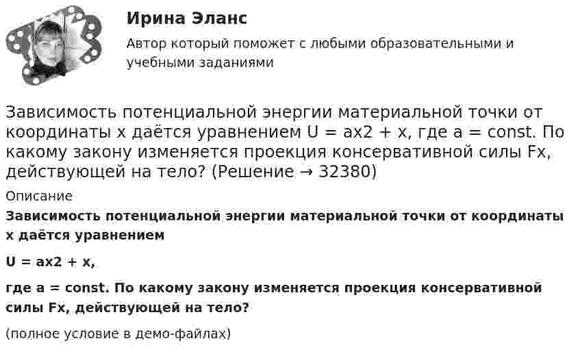     
          Описание
          Зависимость потенциальной энергии материальной точки от координаты x даётся уравнениемU = ax2 + x,где a = const. По какому закону изменяется проекция консервативной силы Fx, действующей на тело?(полное условие в демо-файлах)  
            
            
            Зависимость потенциальной энергии взаимодействия сплошного однородного шара массой MЗависимость потенциальной энергии материальной точки от координаты x даётся уравнением U = ax2 + x, где a = const. По какому закону изменяется проекция консервативной силы Fx, действующей на тело?Зависимость потенциальной энергии П тела в центральном силовом поле от расстояния r до центра поля задается функцией  П(r) = A/r2 – B/r,Зависимость прироста сбережений домашних хозяйств от прироста располагаемого дохода отражается в показателе:Зависимость производительности от аппаратного обеспечения, на котором работает межсетевой экран, является недостатком VPN на основе ...Зависимость пройденного пути S от времени t даётся уравнением (см. таблицу). Постоянные коэффициенты заданы. Найти:  1) зависимость скорости и ускорения от времени;  2) расстояние, пройденное телом, скорость и ускорение тела через время t = 2 сЗависимость пройденного пути S от времени t даётся уравнением (см. таблицу). Постоянные коэффициенты заданы. Найти:  1) зависимость скорости и ускорения от времени;  2) расстояние, пройденное телом, скорость и ускорение тела через время t = 2 с Зависимость вектора напряженности электрических полей от радиус-вектора в диэлектрике имеют следующий видЗависимость координат движения частицы от времени имеет вид x=a cos t, y=a sin t, z=0 (а и  — константы). а) Определить радиус-вектор r, скорость v и ускорение w частицы, а также их модули. б) Найти уравнение траектории частицы.Зависимость координат движения частицы от времени имеет вид x=a cos t, y=a sin t, z=0 (а и — константы). а) Определить радиус-вектор r, скорость v и ускорение частицы, а также их модули.Зависимость координаты колеблющегося тела от времени представлено на графиком на рисунке. Напишите в СИ уравнение гармонических колебаний в виде: x=Asin(wt + фи0)Зависимость координаты материальной точки от времени выражается уравнением x(t)=1.5*t^2-0.25*t^3,м. Определить: 1) зависимость скорости и ускорения от времени; 2) скорость и ускорение в момент времени t_1=1 с; 3) максимальную скорость точки; 4) перемЗависимость координаты тела от времени задана уравнением  x = At + Bt2 + Ct3,  где A = 12 м/c, B = -3 м/с2, C = -4 м/c3. Найти в явном виде зависимость скорости и ускорения от времени; Зависимость напряжения на обкладках конденсатора ёмкостью 0,26·10-7 Ф в колебательном контуре от времени имеет вид:  U = 10 cos2·10-3 pt.