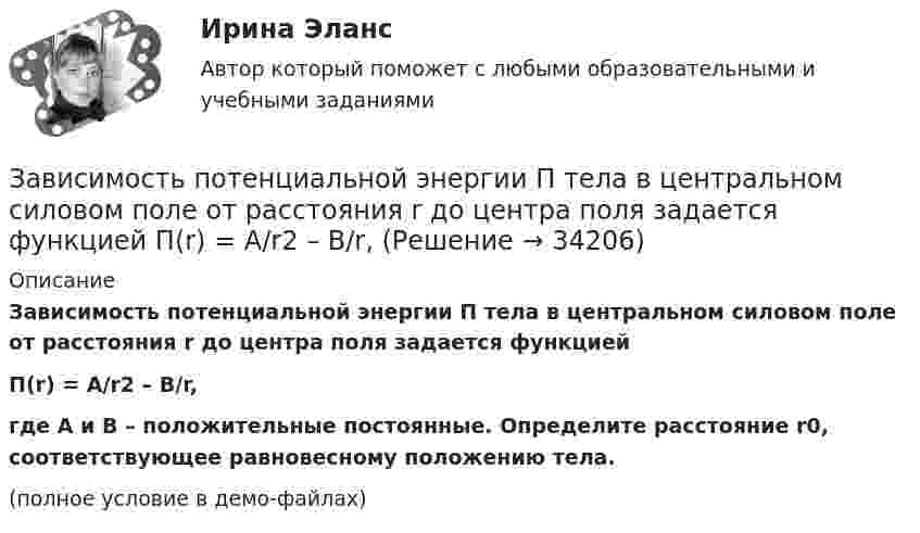     
          Описание
          Зависимость потенциальной энергии П тела в центральном силовом поле от расстояния r до центра поля задается функциейП(r) = A/r2 – B/r,где A и B – положительные постоянные. Определите расстояние r0, соответствующее равновесному положению тела.(полное условие в демо-файлах)  
            
            
            Зависимость потенциальной энергии материальной точки от координаты x даётся уравнением U = ax2 + x, где a = const. По какому закону изменяется проекция консервативной силы Fx, действующей на тело?Зависимость потенциальной энергии П тела в центральном силовом поле от расстояния r до центра поля задается функцией  П(r) = A/r2 – B/r,Зависимость прироста сбережений домашних хозяйств от прироста располагаемого дохода отражается в показателе:Зависимость производительности от аппаратного обеспечения, на котором работает межсетевой экран, является недостатком VPN на основе ...Зависимость пройденного пути S от времени t даётся уравнением (см. таблицу). Постоянные коэффициенты заданы. Найти:  1) зависимость скорости и ускорения от времени;  2) расстояние, пройденное телом, скорость и ускорение тела через время t = 2 сЗависимость пройденного пути S от времени t даётся уравнением (см. таблицу). Постоянные коэффициенты заданы. Найти:  1) зависимость скорости и ускорения от времени;  2) расстояние, пройденное телом, скорость и ускорение тела через время t = 2 с Зависимость пройденного пути S от времени t даётся уравнением (см. таблицу). Постоянные коэффициенты заданы. Найти:  1) зависимость скорости и ускорения от времени;  2) расстояние, пройденное телом, скорость и ускорение тела через время t = 2 с Зависимость координат движения частицы от времени имеет вид x=a cos t, y=a sin t, z=0 (а и  — константы). а) Определить радиус-вектор r, скорость v и ускорение w частицы, а также их модули. б) Найти уравнение траектории частицы.Зависимость координат движения частицы от времени имеет вид x=a cos t, y=a sin t, z=0 (а и — константы). а) Определить радиус-вектор r, скорость v и ускорение частицы, а также их модули.Зависимость координаты колеблющегося тела от времени представлено на графиком на рисунке. Напишите в СИ уравнение гармонических колебаний в виде: x=Asin(wt + фи0)Зависимость координаты материальной точки от времени выражается уравнением x(t)=1.5*t^2-0.25*t^3,м. Определить: 1) зависимость скорости и ускорения от времени; 2) скорость и ускорение в момент времени t_1=1 с; 3) максимальную скорость точки; 4) перемЗависимость координаты тела от времени задана уравнением  x = At + Bt2 + Ct3,  где A = 12 м/c, B = -3 м/с2, C = -4 м/c3. Найти в явном виде зависимость скорости и ускорения от времени; Зависимость напряжения на обкладках конденсатора ёмкостью 0,26·10-7 Ф в колебательном контуре от времени имеет вид:  U = 10 cos2·10-3 pt.Зависимость от времени линейной скорости лопатки турбины, расположенной на расстоянии 10 м от оси вращения, задается уравнением v = At + Bt2,где A = 1,5 м/с2, B = 0,6 м/с3. Определите угловое ускорение лопатки турбины через t = 18 с после пуска.