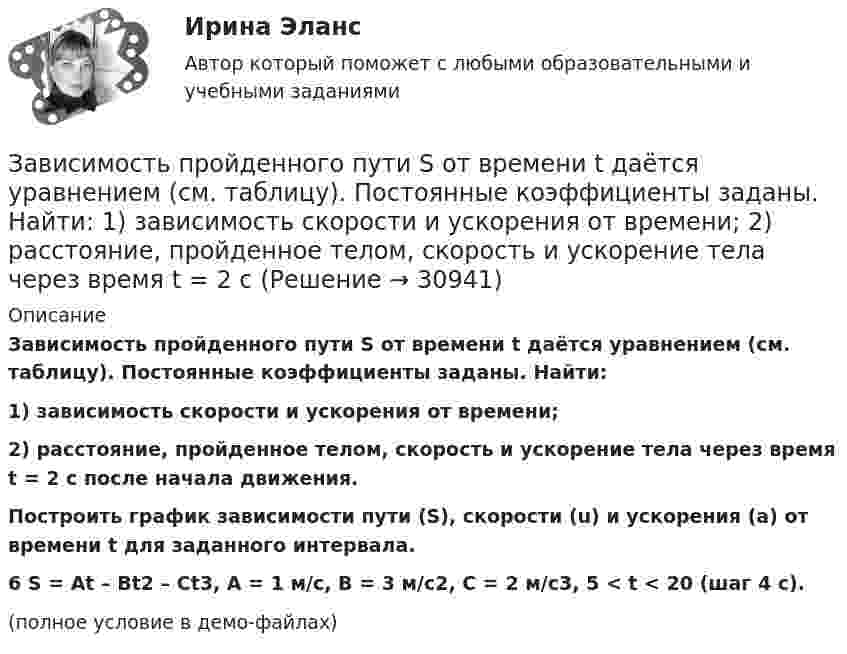     
          Описание
          Зависимость пройденного пути S от времени t даётся уравнением (см. таблицу). Постоянные коэффициенты заданы. Найти:1) зависимость скорости и ускорения от времени;2) расстояние, пройденное телом, скорость и ускорение тела через время t = 2 с после начала движения.           Построить график зависимости пути (S), скорости (u) и ускорения (a) от времени t для заданного интервала.6         S = At – Bt2 – Ct3, A = 1 м/с, B = 3 м/с2, C = 2 м/с3, 5 < t < 20 (шаг 4 с).(полное условие в демо-файлах)  
            
            
            Зависимость пройденного пути S от времени t даётся уравнением (см. таблицу). Постоянные коэффициенты заданы. Найти:  1) зависимость скорости и ускорения от времени;  2) расстояние, пройденное телом, скорость и ускорение тела через время t = 2 с Зависимость пройденного пути S от времени t даётся уравнением (см. таблицу). Постоянные коэффициенты заданы. Найти:  1) зависимость скорости и ускорения от времени;  2) расстояние, пройденное телом, скорость и ускорение тела через время t = 2 с Зависимость пройденного пути от времени задаётся уравнением: s = 2 + 0,4t + 0,1t2 + 0,03t3. 	Определите: 1) через сколько времени после начала движения ускорение тела будет равно 2 м/с2; 2) среднее ускорение за этот промежуток времени.Зависимость пройденного телом пути s от времени t выражается уравнением  s = At – Bt2 + Ct3 (A = 2 м/с, B = 3 м/с2, C = 4 м/с3).             Запишите выражения для скорости и ускорения. Определите для момента времени t = 2 с после начала движения:Зависимость пройденного телом пути s от времени t дается уравнением s = A + Bt + Ct2 + Dt3, где C = 0,14 м/с2 и D = 0,01 м/с3. Через какое время t после начала движения тело будет иметь ускорение а = 1 м/с2? Найти среднее ускорение тела за этот промежуток времени.Зависимость пройденного телом пути S от времени t даётся уравнением S = A + Bt + Ct2,  где A = 3 м, B = 2 м/с, C = 1 м/с2. Найти среднюю скорость и среднее ускорение тела за вторую секунду его движения.Зависимость пройденного телом пути s от времени t дается уравнением s = A+Bt+Ct2, где A = 3 м, В = 2 м/с и С = 1 м/с2. Найти ускорение а и среднюю скорость  тела за первую, вторую и третью секунды его движения.Зависимость напряжения на обкладках конденсатора ёмкостью 0,26·10-7 Ф в колебательном контуре от времени имеет вид:  U = 10 cos2·10-3 pt.Зависимость от времени линейной скорости лопатки турбины, расположенной на расстоянии 10 м от оси вращения, задается уравнением v = At + Bt2,где A = 1,5 м/с2, B = 0,6 м/с3. Определите угловое ускорение лопатки турбины через t = 18 с после пуска.Зависимость потенциальной энергии взаимодействия сплошного однородного шара массой MЗависимость потенциальной энергии материальной точки от координаты x даётся уравнением U = ax2 + x, где a = const. По какому закону изменяется проекция консервативной силы Fx, действующей на тело?Зависимость потенциальной энергии П тела в центральном силовом поле от расстояния r до центра поля задается функцией  П(r) = A/r2 – B/r,Зависимость прироста сбережений домашних хозяйств от прироста располагаемого дохода отражается в показателе:Зависимость производительности от аппаратного обеспечения, на котором работает межсетевой экран, является недостатком VPN на основе ...