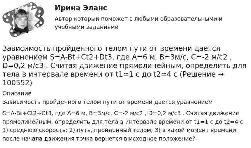      
            Описание
            Зависимость пройденного телом пути от времени дается уравнением S=A-Bt+Ct2+Dt3, где А=6 м, В=3м/с, С=-2 м/с2 , D=0,2 м/с3 . Считая движение прямолинейным, определить для тела в интервале времени от t1=1 c до t2=4 с 1) среднюю скорость; 2) путь, пройденный телом; 3) в какой момент времени после начала движения точка вернется в исходное положение?   
            
            
            Зависимость пройденного телом пути от времени даётся уравнением  S = A – Bt + Ct2 + Dt3,  где A = 6 м, B = 3 м/с, C = -2 м/с2, D = 0,2 м/с3.             Считая движение прямолинейным, определить для тела в интервале времени от t1 = 1 c до t2 = 4 с:Зависимость пройденного телом пути от времени дается уравнением  S=A-Bt+Ct2+Dt3, где А=6 м, В=3м/с, С=-2 м/с2 , D=0,2 м/с3 . Считая движение прямолинейным, определить для тела в интервале времени от t1=1 c до t2=4 с Зависимость пройденного телом пути от времени даётся уравнением  s = A – Bt + Ct2,  где A = 6 м, B = 7 м/с, C = -2 м/с2. Найти модули скорости и ускорения тела в момент времени = 5 с.Зависимость пройденного телом пути от времени даётся уравнением s = A – Bt + Ct2, где А = 6 м, В = 3 м/c и С = 2 м/c2. Найти среднюю скорость и среднее ускорение тела в интервале времени от 1 с до 4 с. Построить график пути, скорости Зависимость пройденного телом пути от времени задаётся уравнением  S = A – Bt + Ct2 + Dt3  (A = 6 м; B = 3 м/с; C = 2 м/с2; D = 1 м/с3).Зависимость пройденного телом пути от времени задаётся уравнением: S = A + Bt + Ct2 + Dt3 (C = 0,1 м/с2, D = 0,03 м/с3). 	Определить: 1) через сколько времени после начала движения ускорение a тела будет равно 2 м/с2; 2) Зависимость пройденного телом пути от времени имеет вид s = 2t – 3t2 + 4t3. 	Найти зависимость скорости от времени и силу, действующую на тело в конце второй секунды. Масса тела 1 кг.Зависимость пройденного телом пути S от времени t даётся уравнением S = A + Bt + Ct2,  где A = 3 м, B = 2 м/с, C = 1 м/с2. Найти среднюю скорость и среднее ускорение тела за вторую секунду его движения.Зависимость пройденного телом пути s от времени t дается уравнением s = A+Bt+Ct2, где A = 3 м, В = 2 м/с и С = 1 м/с2. Найти ускорение а и среднюю скорость  тела за первую, вторую и третью секунды его движения.Зависимость пройденного телом пути s от времени t даётся уравнением s = A – Bt + Ct2, где A = 6 м, B = 3 м/с и C = 2 м/с2. Найти среднюю скорость  и среднее ускорение a тела для интервала времени 1 < t < 4 с. Построить график зависимости пути s, Зависимость пройденного телом пути s от времени t даётся уравнением  s = At – Bt2 + Ct3,  где A = 2 м/с, B = 3 м/с2 и C = 4 м/с3. Найти:Зависимость пройденного телом пути s от времени t задаётся уравнением s = A + Bt + Ct2, где A = 3 м, B = 2 м/с, C = 1 м/с2. Найти среднюю скорость  и среднее ускорение a тела за первую, вторую и третью секунды его движения.Зависимость пройденного телом пути S от времени дается уравнением S = A + Bt + Ct2 + Dt3, где C = 0,14 м/с2 и D = 0,01 м/с3. Через сколько времени после начала движения ускорение тела будет равно 1 м/с2?Зависимость пройденного телом пути от времени выражается уравнением s = 2t + 4t3 (м). Определите среднее ускорение тела за промежуток времени от t1 = 0 до момента t2 = 2 с после начала движения. Ответ укажите в м/с2 с точностью до целых.