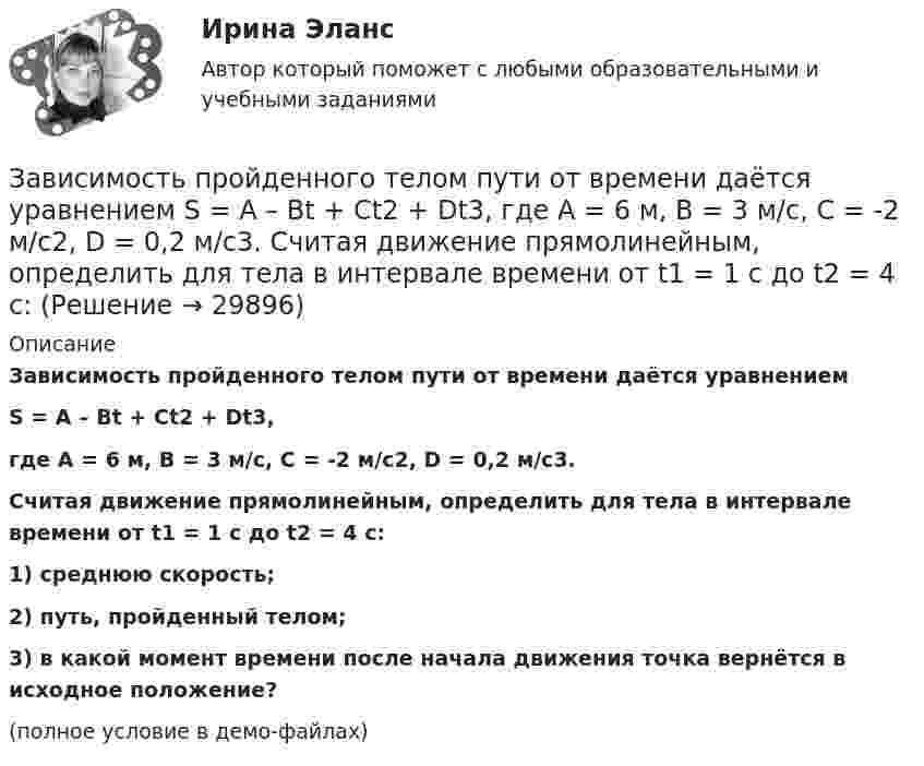     
          Описание
          Зависимость пройденного телом пути от времени даётся уравнениемS = A – Bt + Ct2 + Dt3,где A = 6 м, B = 3 м/с, C = -2 м/с2, D = 0,2 м/с3.           Считая движение прямолинейным, определить для тела в интервале времени от t1 = 1 c до t2 = 4 с:1) среднюю скорость;2) путь, пройденный телом;3) в какой момент времени после начала движения точка вернётся в исходное положение?(полное условие в демо-файлах)  
            
            
            Зависимость пройденного телом пути от времени выражается уравнением  x = A – Bt2 + Ct3,  где A = 2 м, B = 3 м/с2, C = 4 м/с3. Определить для момента времени t = 2 с после начала движения тела:Зависимость пройденного телом пути от времени даётся уравнением  S = A – Bt + Ct2 + Dt3,  где A = 6 м, B = 3 м/с, C = -2 м/с2, D = 0,2 м/с3.             Считая движение прямолинейным, определить для тела в интервале времени от t1 = 1 c до t2 = 4 с:Зависимость пройденного телом пути от времени дается уравнением  S=A-Bt+Ct2+Dt3, где А=6 м, В=3м/с, С=-2 м/с2 , D=0,2 м/с3 . Считая движение прямолинейным, определить для тела в интервале времени от t1=1 c до t2=4 с Зависимость пройденного телом пути от времени даётся уравнением  s = A – Bt + Ct2,  где A = 6 м, B = 7 м/с, C = -2 м/с2. Найти модули скорости и ускорения тела в момент времени = 5 с.Зависимость пройденного телом пути от времени даётся уравнением s = A – Bt + Ct2, где А = 6 м, В = 3 м/c и С = 2 м/c2. Найти среднюю скорость и среднее ускорение тела в интервале времени от 1 с до 4 с. Построить график пути, скорости Зависимость пройденного телом пути от времени задаётся уравнением  S = A – Bt + Ct2 + Dt3  (A = 6 м; B = 3 м/с; C = 2 м/с2; D = 1 м/с3).Зависимость пройденного телом пути от времени задаётся уравнением: S = A + Bt + Ct2 + Dt3 (C = 0,1 м/с2, D = 0,03 м/с3). 	Определить: 1) через сколько времени после начала движения ускорение a тела будет равно 2 м/с2; 2) Зависимость пройденного телом пути s от времени t дается уравнением s = A + Bt + Ct2 + Dt3, где C = 0,14 м/с2 и D = 0,01 м/с3. Через какое время t после начала движения тело будет иметь ускорение а = 1 м/с2? Найти среднее ускорение тела за этот промежуток времени.Зависимость пройденного телом пути S от времени t даётся уравнением S = A + Bt + Ct2,  где A = 3 м, B = 2 м/с, C = 1 м/с2. Найти среднюю скорость и среднее ускорение тела за вторую секунду его движения.Зависимость пройденного телом пути s от времени t дается уравнением s = A+Bt+Ct2, где A = 3 м, В = 2 м/с и С = 1 м/с2. Найти ускорение а и среднюю скорость  тела за первую, вторую и третью секунды его движения.Зависимость пройденного телом пути s от времени t даётся уравнением s = A – Bt + Ct2, где A = 6 м, B = 3 м/с и C = 2 м/с2. Найти среднюю скорость  и среднее ускорение a тела для интервала времени 1 < t < 4 с. Построить график зависимости пути s, Зависимость пройденного телом пути s от времени t даётся уравнением  s = At – Bt2 + Ct3,  где A = 2 м/с, B = 3 м/с2 и C = 4 м/с3. Найти:Зависимость пройденного телом пути s от времени t задаётся уравнением s = A + Bt + Ct2, где A = 3 м, B = 2 м/с, C = 1 м/с2. Найти среднюю скорость  и среднее ускорение a тела за первую, вторую и третью секунды его движения.Зависимость пройденного телом пути S от времени дается уравнением S = A + Bt + Ct2 + Dt3, где C = 0,14 м/с2 и D = 0,01 м/с3. Через сколько времени после начала движения ускорение тела будет равно 1 м/с2?
