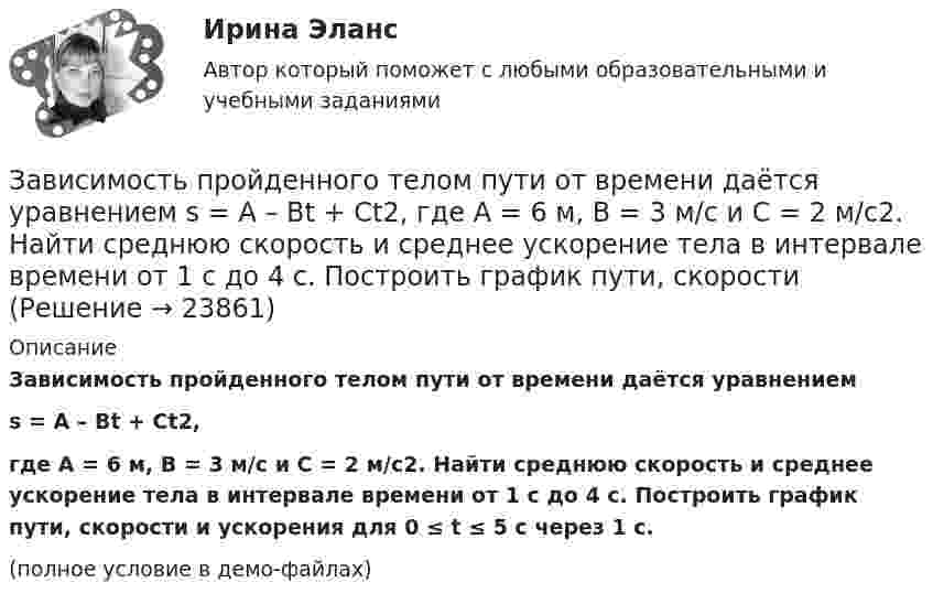    
          Описание
          Зависимость пройденного телом пути от времени даётся уравнениемs = A – Bt + Ct2,где А = 6 м, В = 3 м/c и С = 2 м/c2. Найти среднюю скорость и среднее ускорение тела в интервале времени от 1 с до 4 с. Построить график пути, скорости и ускорения для 0 ≤ t ≤ 5 с через 1 с.(полное условие в демо-файлах)  
            
            
            Зависимость пройденного телом пути от времени даётся уравнением  s = A – Bt + Ct2,  где A = 6 м, B = 7 м/с, C = -2 м/с2. Найти модули скорости и ускорения тела в момент времени = 5 с.Зависимость пройденного телом пути от времени даётся уравнением s = A – Bt + Ct2, где А = 6 м, В = 3 м/c и С = 2 м/c2. Найти среднюю скорость и среднее ускорение тела в интервале времени от 1 с до 4 с. Построить график пути, скорости Зависимость пройденного телом пути от времени задаётся уравнением  S = A – Bt + Ct2 + Dt3  (A = 6 м; B = 3 м/с; C = 2 м/с2; D = 1 м/с3).Зависимость пройденного телом пути от времени задаётся уравнением: S = A + Bt + Ct2 + Dt3 (C = 0,1 м/с2, D = 0,03 м/с3). 	Определить: 1) через сколько времени после начала движения ускорение a тела будет равно 2 м/с2; 2) Зависимость пройденного телом пути от времени имеет вид s = 2t – 3t2 + 4t3. 	Найти зависимость скорости от времени и силу, действующую на тело в конце второй секунды. Масса тела 1 кг.Зависимость пройденного телом пути от времени имеет вид s = 2t – 3t2 + 4t3. Найти зависимость ускорения от времени. Определить, в какой момент времени сила, действующая на тело, равна нулю.Зависимость пройденного телом пути по окружности радиусом r = 3 м задается уравнением s = At2 + Bt  (A = 0,4 м/с2,  B = 0,1 м/с). 	Определите для момента времени t = 1 с после начала движения ускорение: 1) нормальное; 2) тангенциальное; 3) полное.Зависимость пройденного телом пути s от времени t даётся уравнением s = A – Bt + Ct2, где A = 6 м, B = 3 м/с и C = 2 м/с2. Найти среднюю скорость  и среднее ускорение a тела для интервала времени 1 < t < 4 с. Построить график зависимости пути s, Зависимость пройденного телом пути s от времени t даётся уравнением  s = At – Bt2 + Ct3,  где A = 2 м/с, B = 3 м/с2 и C = 4 м/с3. Найти:Зависимость пройденного телом пути s от времени t задаётся уравнением s = A + Bt + Ct2, где A = 3 м, B = 2 м/с, C = 1 м/с2. Найти среднюю скорость  и среднее ускорение a тела за первую, вторую и третью секунды его движения.Зависимость пройденного телом пути S от времени дается уравнением S = A + Bt + Ct2 + Dt3, где C = 0,14 м/с2 и D = 0,01 м/с3. Через сколько времени после начала движения ускорение тела будет равно 1 м/с2?Зависимость пройденного телом пути от времени выражается уравнением s = 2t + 4t3 (м). Определите среднее ускорение тела за промежуток времени от t1 = 0 до момента t2 = 2 с после начала движения. Ответ укажите в м/с2 с точностью до целых.Зависимость пройденного телом пути от времени выражается уравнением  x = A – Bt2 + Ct3,  где A = 2 м, B = 3 м/с2, C = 4 м/с3. Определить для момента времени t = 2 с после начала движения тела:Зависимость пройденного телом пути от времени даётся уравнением  S = A – Bt + Ct2 + Dt3,  где A = 6 м, B = 3 м/с, C = -2 м/с2, D = 0,2 м/с3.             Считая движение прямолинейным, определить для тела в интервале времени от t1 = 1 c до t2 = 4 с: