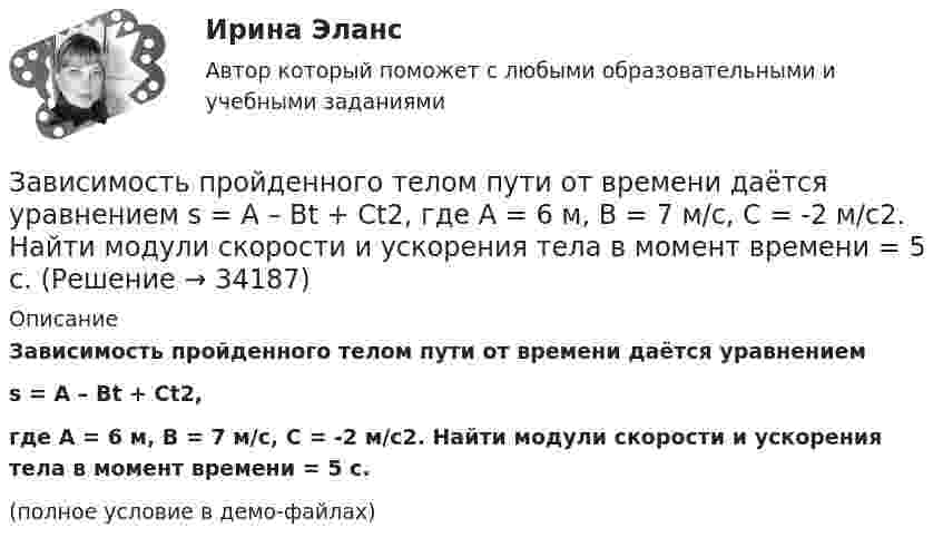     
          Описание
          Зависимость пройденного телом пути от времени даётся уравнениемs = A – Bt + Ct2,где A = 6 м, B = 7 м/с, C = -2 м/с2. Найти модули скорости и ускорения тела в момент времени = 5 с.(полное условие в демо-файлах)  
            
            
            Зависимость пройденного телом пути от времени дается уравнением  S=A-Bt+Ct2+Dt3, где А=6 м, В=3м/с, С=-2 м/с2 , D=0,2 м/с3 . Считая движение прямолинейным, определить для тела в интервале времени от t1=1 c до t2=4 с Зависимость пройденного телом пути от времени даётся уравнением  s = A – Bt + Ct2,  где A = 6 м, B = 7 м/с, C = -2 м/с2. Найти модули скорости и ускорения тела в момент времени = 5 с.Зависимость пройденного телом пути от времени даётся уравнением s = A – Bt + Ct2, где А = 6 м, В = 3 м/c и С = 2 м/c2. Найти среднюю скорость и среднее ускорение тела в интервале времени от 1 с до 4 с. Построить график пути, скорости Зависимость пройденного телом пути от времени задаётся уравнением  S = A – Bt + Ct2 + Dt3  (A = 6 м; B = 3 м/с; C = 2 м/с2; D = 1 м/с3).Зависимость пройденного телом пути от времени задаётся уравнением: S = A + Bt + Ct2 + Dt3 (C = 0,1 м/с2, D = 0,03 м/с3). 	Определить: 1) через сколько времени после начала движения ускорение a тела будет равно 2 м/с2; 2) Зависимость пройденного телом пути от времени имеет вид s = 2t – 3t2 + 4t3. 	Найти зависимость скорости от времени и силу, действующую на тело в конце второй секунды. Масса тела 1 кг.Зависимость пройденного телом пути от времени имеет вид s = 2t – 3t2 + 4t3. Найти зависимость ускорения от времени. Определить, в какой момент времени сила, действующая на тело, равна нулю.Зависимость пройденного телом пути s от времени t дается уравнением s = A+Bt+Ct2, где A = 3 м, В = 2 м/с и С = 1 м/с2. Найти ускорение а и среднюю скорость  тела за первую, вторую и третью секунды его движения.Зависимость пройденного телом пути s от времени t даётся уравнением s = A – Bt + Ct2, где A = 6 м, B = 3 м/с и C = 2 м/с2. Найти среднюю скорость  и среднее ускорение a тела для интервала времени 1 < t < 4 с. Построить график зависимости пути s, Зависимость пройденного телом пути s от времени t даётся уравнением  s = At – Bt2 + Ct3,  где A = 2 м/с, B = 3 м/с2 и C = 4 м/с3. Найти:Зависимость пройденного телом пути s от времени t задаётся уравнением s = A + Bt + Ct2, где A = 3 м, B = 2 м/с, C = 1 м/с2. Найти среднюю скорость  и среднее ускорение a тела за первую, вторую и третью секунды его движения.Зависимость пройденного телом пути S от времени дается уравнением S = A + Bt + Ct2 + Dt3, где C = 0,14 м/с2 и D = 0,01 м/с3. Через сколько времени после начала движения ускорение тела будет равно 1 м/с2?Зависимость пройденного телом пути от времени выражается уравнением s = 2t + 4t3 (м). Определите среднее ускорение тела за промежуток времени от t1 = 0 до момента t2 = 2 с после начала движения. Ответ укажите в м/с2 с точностью до целых.Зависимость пройденного телом пути от времени выражается уравнением  x = A – Bt2 + Ct3,  где A = 2 м, B = 3 м/с2, C = 4 м/с3. Определить для момента времени t = 2 с после начала движения тела: