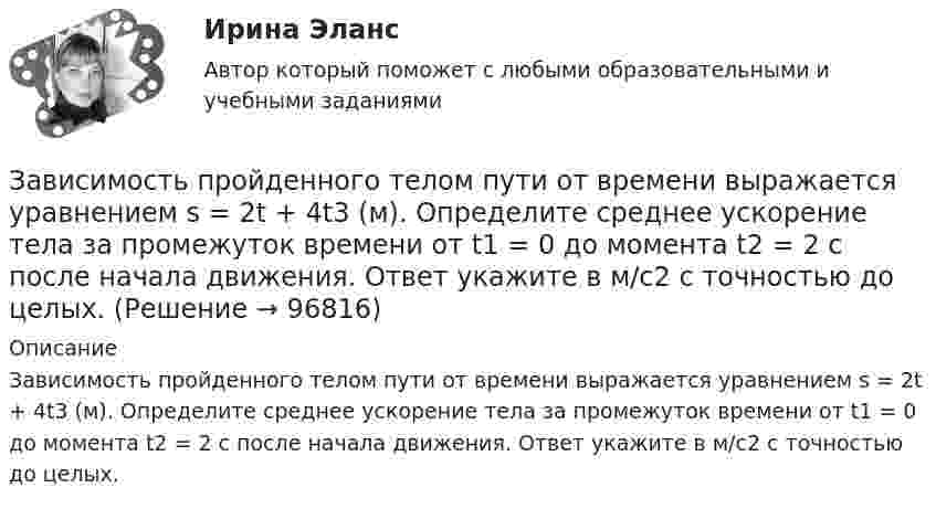      
            Описание
            Зависимость пройденного телом пути от времени выражается уравнением s = 2t + 4t3 (м). Определите среднее ускорение тела за промежуток времени от t1 = 0 до момента t2 = 2 с после начала движения. Ответ укажите в м/с2 с точностью до целых.   
            
            
            Зависимость пройденного телом пути S от времени дается уравнением S = A + Bt + Ct2 + Dt3, где C = 0,14 м/с2 и D = 0,01 м/с3. Через сколько времени после начала движения ускорение тела будет равно 1 м/с2?Зависимость пройденного телом пути от времени выражается уравнением s = 2t + 4t3 (м). Определите среднее ускорение тела за промежуток времени от t1 = 0 до момента t2 = 2 с после начала движения. Ответ укажите в м/с2 с точностью до целых.Зависимость пройденного телом пути от времени выражается уравнением  x = A – Bt2 + Ct3,  где A = 2 м, B = 3 м/с2, C = 4 м/с3. Определить для момента времени t = 2 с после начала движения тела:Зависимость пройденного телом пути от времени даётся уравнением  S = A – Bt + Ct2 + Dt3,  где A = 6 м, B = 3 м/с, C = -2 м/с2, D = 0,2 м/с3.             Считая движение прямолинейным, определить для тела в интервале времени от t1 = 1 c до t2 = 4 с:Зависимость пройденного телом пути от времени дается уравнением  S=A-Bt+Ct2+Dt3, где А=6 м, В=3м/с, С=-2 м/с2 , D=0,2 м/с3 . Считая движение прямолинейным, определить для тела в интервале времени от t1=1 c до t2=4 с Зависимость пройденного телом пути от времени даётся уравнением  s = A – Bt + Ct2,  где A = 6 м, B = 7 м/с, C = -2 м/с2. Найти модули скорости и ускорения тела в момент времени = 5 с.Зависимость пройденного телом пути от времени даётся уравнением s = A – Bt + Ct2, где А = 6 м, В = 3 м/c и С = 2 м/c2. Найти среднюю скорость и среднее ускорение тела в интервале времени от 1 с до 4 с. Построить график пути, скорости Зависимость пройденного пути от времени задаётся уравнением: s = 2 + 0,4t + 0,1t2 + 0,03t3. 	Определите: 1) через сколько времени после начала движения ускорение тела будет равно 2 м/с2; 2) среднее ускорение за этот промежуток времени.Зависимость пройденного телом пути s от времени t выражается уравнением  s = At – Bt2 + Ct3 (A = 2 м/с, B = 3 м/с2, C = 4 м/с3).             Запишите выражения для скорости и ускорения. Определите для момента времени t = 2 с после начала движения:Зависимость пройденного телом пути s от времени t дается уравнением s = A + Bt + Ct2 + Dt3, где C = 0,14 м/с2 и D = 0,01 м/с3. Через какое время t после начала движения тело будет иметь ускорение а = 1 м/с2? Найти среднее ускорение тела за этот промежуток времени.Зависимость пройденного телом пути S от времени t даётся уравнением S = A + Bt + Ct2,  где A = 3 м, B = 2 м/с, C = 1 м/с2. Найти среднюю скорость и среднее ускорение тела за вторую секунду его движения.Зависимость пройденного телом пути s от времени t дается уравнением s = A+Bt+Ct2, где A = 3 м, В = 2 м/с и С = 1 м/с2. Найти ускорение а и среднюю скорость  тела за первую, вторую и третью секунды его движения.Зависимость пройденного телом пути s от времени t даётся уравнением s = A – Bt + Ct2, где A = 6 м, B = 3 м/с и C = 2 м/с2. Найти среднюю скорость  и среднее ускорение a тела для интервала времени 1 < t < 4 с. Построить график зависимости пути s, Зависимость пройденного телом пути s от времени t даётся уравнением  s = At – Bt2 + Ct3,  где A = 2 м/с, B = 3 м/с2 и C = 4 м/с3. Найти: