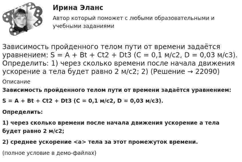     
          Описание
          Зависимость пройденного телом пути от времени задаётся уравнением:S = A + Bt + Ct2 + Dt3 (C = 0,1 м/с2, D = 0,03 м/с3).           Определить:1) через сколько времени после начала движения ускорение a тела будет равно 2 м/с2;2) среднее ускорение <a> тела за этот промежуток времени.(полное условие в демо-файлах)   
            
            
            Зависимость пройденного телом пути от времени задаётся уравнением  S = A – Bt + Ct2 + Dt3  (A = 6 м; B = 3 м/с; C = 2 м/с2; D = 1 м/с3).Зависимость пройденного телом пути от времени задаётся уравнением: S = A + Bt + Ct2 + Dt3 (C = 0,1 м/с2, D = 0,03 м/с3). 	Определить: 1) через сколько времени после начала движения ускорение a тела будет равно 2 м/с2; 2) Зависимость пройденного телом пути от времени имеет вид s = 2t – 3t2 + 4t3. 	Найти зависимость скорости от времени и силу, действующую на тело в конце второй секунды. Масса тела 1 кг.Зависимость пройденного телом пути от времени имеет вид s = 2t – 3t2 + 4t3. Найти зависимость ускорения от времени. Определить, в какой момент времени сила, действующая на тело, равна нулю.Зависимость пройденного телом пути по окружности радиусом r = 3 м задается уравнением s = At2 + Bt  (A = 0,4 м/с2,  B = 0,1 м/с). 	Определите для момента времени t = 1 с после начала движения ускорение: 1) нормальное; 2) тангенциальное; 3) полное.Зависимость пути, пройденного точкой по окружности радиуса 2 м, от времени выражена уравнением S = At2 + Bt . Найти нормальное, тангенциальное и полное ускорения точки через 0,5 с после начала движения, если A = 3 м/с2,  B = 1 м/с.Зависимость радиус-вектора частицы от времени дается законом r = bt ex – ct2 ey, где b и c – положительные константы. Найти модуль ускорения a.Зависимость пройденного телом пути s от времени t задаётся уравнением s = A + Bt + Ct2, где A = 3 м, B = 2 м/с, C = 1 м/с2. Найти среднюю скорость  и среднее ускорение a тела за первую, вторую и третью секунды его движения.Зависимость пройденного телом пути S от времени дается уравнением S = A + Bt + Ct2 + Dt3, где C = 0,14 м/с2 и D = 0,01 м/с3. Через сколько времени после начала движения ускорение тела будет равно 1 м/с2?Зависимость пройденного телом пути от времени выражается уравнением s = 2t + 4t3 (м). Определите среднее ускорение тела за промежуток времени от t1 = 0 до момента t2 = 2 с после начала движения. Ответ укажите в м/с2 с точностью до целых.Зависимость пройденного телом пути от времени выражается уравнением  x = A – Bt2 + Ct3,  где A = 2 м, B = 3 м/с2, C = 4 м/с3. Определить для момента времени t = 2 с после начала движения тела:Зависимость пройденного телом пути от времени даётся уравнением  S = A – Bt + Ct2 + Dt3,  где A = 6 м, B = 3 м/с, C = -2 м/с2, D = 0,2 м/с3.             Считая движение прямолинейным, определить для тела в интервале времени от t1 = 1 c до t2 = 4 с:Зависимость пройденного телом пути от времени дается уравнением  S=A-Bt+Ct2+Dt3, где А=6 м, В=3м/с, С=-2 м/с2 , D=0,2 м/с3 . Считая движение прямолинейным, определить для тела в интервале времени от t1=1 c до t2=4 с Зависимость пройденного телом пути от времени даётся уравнением  s = A – Bt + Ct2,  где A = 6 м, B = 7 м/с, C = -2 м/с2. Найти модули скорости и ускорения тела в момент времени = 5 с.