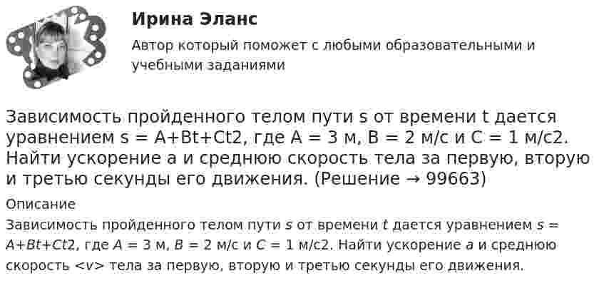     
            Описание
            Зависимость пройденного телом пути s от времени t дается уравнением s = A+Bt+Ct2, где A = 3 м, В = 2 м/с и С = 1 м/с2. Найти ускорение а и среднюю скорость <v> тела за первую, вторую и третью секунды его движения.   
            
            
            Зависимость пройденного телом пути S от времени t даётся уравнением S = A + Bt + Ct2,  где A = 3 м, B = 2 м/с, C = 1 м/с2. Найти среднюю скорость и среднее ускорение тела за вторую секунду его движения.Зависимость пройденного телом пути s от времени t дается уравнением s = A+Bt+Ct2, где A = 3 м, В = 2 м/с и С = 1 м/с2. Найти ускорение а и среднюю скорость  тела за первую, вторую и третью секунды его движения.Зависимость пройденного телом пути s от времени t даётся уравнением s = A – Bt + Ct2, где A = 6 м, B = 3 м/с и C = 2 м/с2. Найти среднюю скорость  и среднее ускорение a тела для интервала времени 1 < t < 4 с. Построить график зависимости пути s, Зависимость пройденного телом пути s от времени t даётся уравнением  s = At – Bt2 + Ct3,  где A = 2 м/с, B = 3 м/с2 и C = 4 м/с3. Найти:Зависимость пройденного телом пути s от времени t задаётся уравнением s = A + Bt + Ct2, где A = 3 м, B = 2 м/с, C = 1 м/с2. Найти среднюю скорость  и среднее ускорение a тела за первую, вторую и третью секунды его движения.Зависимость пройденного телом пути S от времени дается уравнением S = A + Bt + Ct2 + Dt3, где C = 0,14 м/с2 и D = 0,01 м/с3. Через сколько времени после начала движения ускорение тела будет равно 1 м/с2?Зависимость пройденного телом пути от времени выражается уравнением s = 2t + 4t3 (м). Определите среднее ускорение тела за промежуток времени от t1 = 0 до момента t2 = 2 с после начала движения. Ответ укажите в м/с2 с точностью до целых.Зависимость прироста сбережений домашних хозяйств от прироста располагаемого дохода отражается в показателе:Зависимость производительности от аппаратного обеспечения, на котором работает межсетевой экран, является недостатком VPN на основе ...Зависимость пройденного пути S от времени t даётся уравнением (см. таблицу). Постоянные коэффициенты заданы. Найти:  1) зависимость скорости и ускорения от времени;  2) расстояние, пройденное телом, скорость и ускорение тела через время t = 2 сЗависимость пройденного пути S от времени t даётся уравнением (см. таблицу). Постоянные коэффициенты заданы. Найти:  1) зависимость скорости и ускорения от времени;  2) расстояние, пройденное телом, скорость и ускорение тела через время t = 2 с Зависимость пройденного пути S от времени t даётся уравнением (см. таблицу). Постоянные коэффициенты заданы. Найти:  1) зависимость скорости и ускорения от времени;  2) расстояние, пройденное телом, скорость и ускорение тела через время t = 2 с Зависимость пройденного пути от времени задаётся уравнением: s = 2 + 0,4t + 0,1t2 + 0,03t3. 	Определите: 1) через сколько времени после начала движения ускорение тела будет равно 2 м/с2; 2) среднее ускорение за этот промежуток времени.Зависимость пройденного телом пути s от времени t выражается уравнением  s = At – Bt2 + Ct3 (A = 2 м/с, B = 3 м/с2, C = 4 м/с3).             Запишите выражения для скорости и ускорения. Определите для момента времени t = 2 с после начала движения: