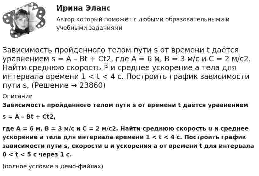     
          Описание
          Зависимость пройденного телом пути s от времени t даётся уравнениемs = A – Bt + Ct2,где A = 6 м, B = 3 м/с и C = 2 м/с2. Найти среднюю скорость u и среднее ускорение a тела для интервала времени 1 < t < 4 с. Построить график зависимости пути s, скорости u и ускорения a от времени t для интервала 0 < t < 5 с через 1 с.(полное условие в демо-файлах)  
            
            
            Зависимость пройденного телом пути s от времени t дается уравнением s = A+Bt+Ct2, где A = 3 м, В = 2 м/с и С = 1 м/с2. Найти ускорение а и среднюю скорость  тела за первую, вторую и третью секунды его движения.Зависимость пройденного телом пути s от времени t даётся уравнением s = A – Bt + Ct2, где A = 6 м, B = 3 м/с и C = 2 м/с2. Найти среднюю скорость  и среднее ускорение a тела для интервала времени 1 < t < 4 с. Построить график зависимости пути s, Зависимость пройденного телом пути s от времени t даётся уравнением  s = At – Bt2 + Ct3,  где A = 2 м/с, B = 3 м/с2 и C = 4 м/с3. Найти:Зависимость пройденного телом пути s от времени t задаётся уравнением s = A + Bt + Ct2, где A = 3 м, B = 2 м/с, C = 1 м/с2. Найти среднюю скорость  и среднее ускорение a тела за первую, вторую и третью секунды его движения.Зависимость пройденного телом пути S от времени дается уравнением S = A + Bt + Ct2 + Dt3, где C = 0,14 м/с2 и D = 0,01 м/с3. Через сколько времени после начала движения ускорение тела будет равно 1 м/с2?Зависимость пройденного телом пути от времени выражается уравнением s = 2t + 4t3 (м). Определите среднее ускорение тела за промежуток времени от t1 = 0 до момента t2 = 2 с после начала движения. Ответ укажите в м/с2 с точностью до целых.Зависимость пройденного телом пути от времени выражается уравнением  x = A – Bt2 + Ct3,  где A = 2 м, B = 3 м/с2, C = 4 м/с3. Определить для момента времени t = 2 с после начала движения тела:Зависимость производительности от аппаратного обеспечения, на котором работает межсетевой экран, является недостатком VPN на основе ...Зависимость пройденного пути S от времени t даётся уравнением (см. таблицу). Постоянные коэффициенты заданы. Найти:  1) зависимость скорости и ускорения от времени;  2) расстояние, пройденное телом, скорость и ускорение тела через время t = 2 сЗависимость пройденного пути S от времени t даётся уравнением (см. таблицу). Постоянные коэффициенты заданы. Найти:  1) зависимость скорости и ускорения от времени;  2) расстояние, пройденное телом, скорость и ускорение тела через время t = 2 с Зависимость пройденного пути S от времени t даётся уравнением (см. таблицу). Постоянные коэффициенты заданы. Найти:  1) зависимость скорости и ускорения от времени;  2) расстояние, пройденное телом, скорость и ускорение тела через время t = 2 с Зависимость пройденного пути от времени задаётся уравнением: s = 2 + 0,4t + 0,1t2 + 0,03t3. 	Определите: 1) через сколько времени после начала движения ускорение тела будет равно 2 м/с2; 2) среднее ускорение за этот промежуток времени.Зависимость пройденного телом пути s от времени t выражается уравнением  s = At – Bt2 + Ct3 (A = 2 м/с, B = 3 м/с2, C = 4 м/с3).             Запишите выражения для скорости и ускорения. Определите для момента времени t = 2 с после начала движения:Зависимость пройденного телом пути s от времени t дается уравнением s = A + Bt + Ct2 + Dt3, где C = 0,14 м/с2 и D = 0,01 м/с3. Через какое время t после начала движения тело будет иметь ускорение а = 1 м/с2? Найти среднее ускорение тела за этот промежуток времени.