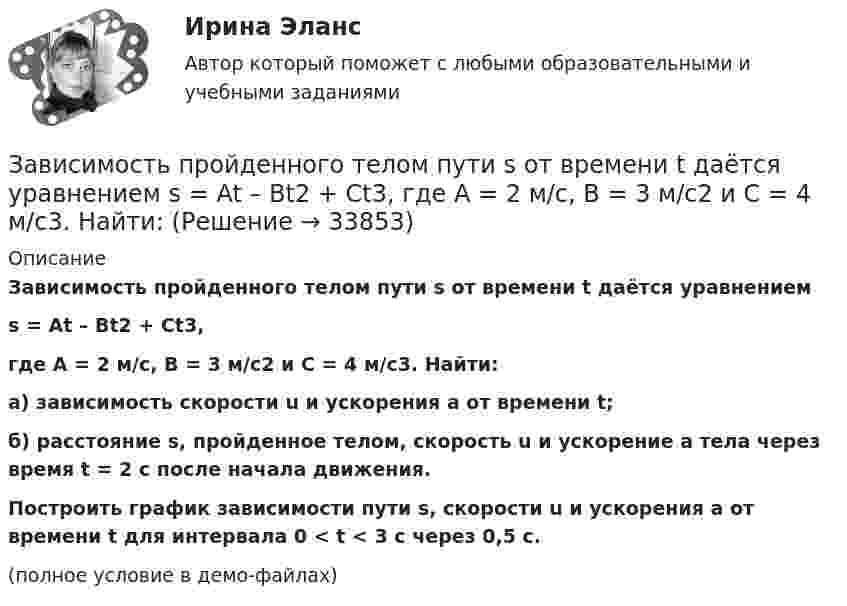     
          Описание
          Зависимость пройденного телом пути s от времени t даётся уравнениемs = At – Bt2 + Ct3,где A = 2 м/с, B = 3 м/с2 и C = 4 м/с3. Найти:а) зависимость скорости u и ускорения a от времени t;б) расстояние s, пройденное телом, скорость u и ускорение a тела через время t = 2 с после начала движения.           Построить график зависимости пути s, скорости u и ускорения a от времени t для интервала 0 < t < 3 с через 0,5 с.(полное условие в демо-файлах)  
            
            
            Зависимость пройденного телом пути s от времени t даётся уравнением s = A – Bt + Ct2, где A = 6 м, B = 3 м/с и C = 2 м/с2. Найти среднюю скорость  и среднее ускорение a тела для интервала времени 1 < t < 4 с. Построить график зависимости пути s, Зависимость пройденного телом пути s от времени t даётся уравнением  s = At – Bt2 + Ct3,  где A = 2 м/с, B = 3 м/с2 и C = 4 м/с3. Найти:Зависимость пройденного телом пути s от времени t задаётся уравнением s = A + Bt + Ct2, где A = 3 м, B = 2 м/с, C = 1 м/с2. Найти среднюю скорость  и среднее ускорение a тела за первую, вторую и третью секунды его движения.Зависимость пройденного телом пути S от времени дается уравнением S = A + Bt + Ct2 + Dt3, где C = 0,14 м/с2 и D = 0,01 м/с3. Через сколько времени после начала движения ускорение тела будет равно 1 м/с2?Зависимость пройденного телом пути от времени выражается уравнением s = 2t + 4t3 (м). Определите среднее ускорение тела за промежуток времени от t1 = 0 до момента t2 = 2 с после начала движения. Ответ укажите в м/с2 с точностью до целых.Зависимость пройденного телом пути от времени выражается уравнением  x = A – Bt2 + Ct3,  где A = 2 м, B = 3 м/с2, C = 4 м/с3. Определить для момента времени t = 2 с после начала движения тела:Зависимость пройденного телом пути от времени даётся уравнением  S = A – Bt + Ct2 + Dt3,  где A = 6 м, B = 3 м/с, C = -2 м/с2, D = 0,2 м/с3.             Считая движение прямолинейным, определить для тела в интервале времени от t1 = 1 c до t2 = 4 с:Зависимость пройденного пути S от времени t даётся уравнением (см. таблицу). Постоянные коэффициенты заданы. Найти:  1) зависимость скорости и ускорения от времени;  2) расстояние, пройденное телом, скорость и ускорение тела через время t = 2 сЗависимость пройденного пути S от времени t даётся уравнением (см. таблицу). Постоянные коэффициенты заданы. Найти:  1) зависимость скорости и ускорения от времени;  2) расстояние, пройденное телом, скорость и ускорение тела через время t = 2 с Зависимость пройденного пути S от времени t даётся уравнением (см. таблицу). Постоянные коэффициенты заданы. Найти:  1) зависимость скорости и ускорения от времени;  2) расстояние, пройденное телом, скорость и ускорение тела через время t = 2 с Зависимость пройденного пути от времени задаётся уравнением: s = 2 + 0,4t + 0,1t2 + 0,03t3. 	Определите: 1) через сколько времени после начала движения ускорение тела будет равно 2 м/с2; 2) среднее ускорение за этот промежуток времени.Зависимость пройденного телом пути s от времени t выражается уравнением  s = At – Bt2 + Ct3 (A = 2 м/с, B = 3 м/с2, C = 4 м/с3).             Запишите выражения для скорости и ускорения. Определите для момента времени t = 2 с после начала движения:Зависимость пройденного телом пути s от времени t дается уравнением s = A + Bt + Ct2 + Dt3, где C = 0,14 м/с2 и D = 0,01 м/с3. Через какое время t после начала движения тело будет иметь ускорение а = 1 м/с2? Найти среднее ускорение тела за этот промежуток времени.Зависимость пройденного телом пути S от времени t даётся уравнением S = A + Bt + Ct2,  где A = 3 м, B = 2 м/с, C = 1 м/с2. Найти среднюю скорость и среднее ускорение тела за вторую секунду его движения.