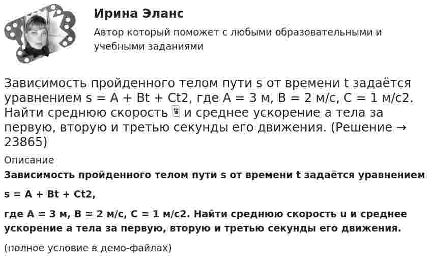     
          Описание
          Зависимость пройденного телом пути s от времени t задаётся уравнениемs = A + Bt + Ct2,где A = 3 м, B = 2 м/с, C = 1 м/с2. Найти среднюю скорость u и среднее ускорение a тела за первую, вторую и третью секунды его движения.(полное условие в демо-файлах)  
            
            
            Зависимость пройденного телом пути s от времени t даётся уравнением  s = At – Bt2 + Ct3,  где A = 2 м/с, B = 3 м/с2 и C = 4 м/с3. Найти:Зависимость пройденного телом пути s от времени t задаётся уравнением s = A + Bt + Ct2, где A = 3 м, B = 2 м/с, C = 1 м/с2. Найти среднюю скорость  и среднее ускорение a тела за первую, вторую и третью секунды его движения.Зависимость пройденного телом пути S от времени дается уравнением S = A + Bt + Ct2 + Dt3, где C = 0,14 м/с2 и D = 0,01 м/с3. Через сколько времени после начала движения ускорение тела будет равно 1 м/с2?Зависимость пройденного телом пути от времени выражается уравнением s = 2t + 4t3 (м). Определите среднее ускорение тела за промежуток времени от t1 = 0 до момента t2 = 2 с после начала движения. Ответ укажите в м/с2 с точностью до целых.Зависимость пройденного телом пути от времени выражается уравнением  x = A – Bt2 + Ct3,  где A = 2 м, B = 3 м/с2, C = 4 м/с3. Определить для момента времени t = 2 с после начала движения тела:Зависимость пройденного телом пути от времени даётся уравнением  S = A – Bt + Ct2 + Dt3,  где A = 6 м, B = 3 м/с, C = -2 м/с2, D = 0,2 м/с3.             Считая движение прямолинейным, определить для тела в интервале времени от t1 = 1 c до t2 = 4 с:Зависимость пройденного телом пути от времени дается уравнением  S=A-Bt+Ct2+Dt3, где А=6 м, В=3м/с, С=-2 м/с2 , D=0,2 м/с3 . Считая движение прямолинейным, определить для тела в интервале времени от t1=1 c до t2=4 с Зависимость пройденного пути S от времени t даётся уравнением (см. таблицу). Постоянные коэффициенты заданы. Найти:  1) зависимость скорости и ускорения от времени;  2) расстояние, пройденное телом, скорость и ускорение тела через время t = 2 с Зависимость пройденного пути S от времени t даётся уравнением (см. таблицу). Постоянные коэффициенты заданы. Найти:  1) зависимость скорости и ускорения от времени;  2) расстояние, пройденное телом, скорость и ускорение тела через время t = 2 с Зависимость пройденного пути от времени задаётся уравнением: s = 2 + 0,4t + 0,1t2 + 0,03t3. 	Определите: 1) через сколько времени после начала движения ускорение тела будет равно 2 м/с2; 2) среднее ускорение за этот промежуток времени.Зависимость пройденного телом пути s от времени t выражается уравнением  s = At – Bt2 + Ct3 (A = 2 м/с, B = 3 м/с2, C = 4 м/с3).             Запишите выражения для скорости и ускорения. Определите для момента времени t = 2 с после начала движения:Зависимость пройденного телом пути s от времени t дается уравнением s = A + Bt + Ct2 + Dt3, где C = 0,14 м/с2 и D = 0,01 м/с3. Через какое время t после начала движения тело будет иметь ускорение а = 1 м/с2? Найти среднее ускорение тела за этот промежуток времени.Зависимость пройденного телом пути S от времени t даётся уравнением S = A + Bt + Ct2,  где A = 3 м, B = 2 м/с, C = 1 м/с2. Найти среднюю скорость и среднее ускорение тела за вторую секунду его движения.Зависимость пройденного телом пути s от времени t дается уравнением s = A+Bt+Ct2, где A = 3 м, В = 2 м/с и С = 1 м/с2. Найти ускорение а и среднюю скорость  тела за первую, вторую и третью секунды его движения.