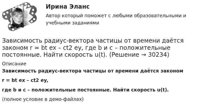    
          Описание
          Зависимость радиус-вектора частицы от времени даётся закономr = bt ex – ct2 ey,где b и c – положительные постоянные. Найти скорость u(t).(полное условие в демо-файлах)  
            
            
            Зависимость радиус-вектора частицы от времени дается законом r = bt ex – ct2 ey, где b и c – положительные константы. Найти модуль ускорения a.Зависимость радиус-вектора частицы от времени даётся законом r = bt ex – ct2 ey, где b и c – положительные постоянные. Найти скорость u(t).Зависимость силы тока от времени в колебательном контуре определяется следующим образом:  I(t) = Im coswt,  где w = 103 рад/с. Найти индуктивность L контура, если его электроёмкость C = 10-5 Ф.Зависимость силы тока, протекающего в катушке контура, от времени имеет вид i = 1,5 sin 200пt. Определите амплитуду силы тока, период и частоту колебаний.Зависимость скорости материальной точки от времени задана уравнением vx = 5t2 – 20t + 7. Составить уравнение движения точки, если x0 = 3 м. Определить перемещение точки через 2 с после начала движения.Зависимость скорости от времени для некоторого движения представлена на рис. Определить среднюю скорость за время t = 14 с. Построить график зависимости пути от времени.Зависимость скорости тела от времени при прямолинейном движении дана уравнением u = 0,3t2. Найти величину ускорения тела в момент времени 2 с и путь, пройденный телом за интервал времени от 0 до 2 с.Зависимость пройденного телом пути от времени даётся уравнением  s = A – Bt + Ct2,  где A = 6 м, B = 7 м/с, C = -2 м/с2. Найти модули скорости и ускорения тела в момент времени = 5 с.Зависимость пройденного телом пути от времени даётся уравнением s = A – Bt + Ct2, где А = 6 м, В = 3 м/c и С = 2 м/c2. Найти среднюю скорость и среднее ускорение тела в интервале времени от 1 с до 4 с. Построить график пути, скорости Зависимость пройденного телом пути от времени задаётся уравнением  S = A – Bt + Ct2 + Dt3  (A = 6 м; B = 3 м/с; C = 2 м/с2; D = 1 м/с3).Зависимость пройденного телом пути от времени задаётся уравнением: S = A + Bt + Ct2 + Dt3 (C = 0,1 м/с2, D = 0,03 м/с3). 	Определить: 1) через сколько времени после начала движения ускорение a тела будет равно 2 м/с2; 2) Зависимость пройденного телом пути от времени имеет вид s = 2t – 3t2 + 4t3. 	Найти зависимость скорости от времени и силу, действующую на тело в конце второй секунды. Масса тела 1 кг.Зависимость пройденного телом пути от времени имеет вид s = 2t – 3t2 + 4t3. Найти зависимость ускорения от времени. Определить, в какой момент времени сила, действующая на тело, равна нулю.Зависимость пройденного телом пути по окружности радиусом r = 3 м задается уравнением s = At2 + Bt  (A = 0,4 м/с2,  B = 0,1 м/с). 	Определите для момента времени t = 1 с после начала движения ускорение: 1) нормальное; 2) тангенциальное; 3) полное.