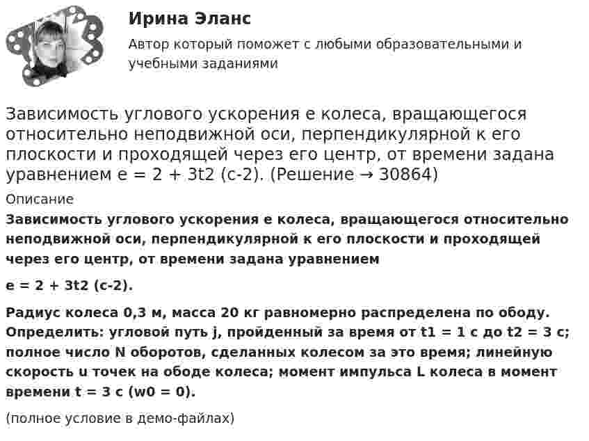     
          Описание
          Зависимость углового ускорения e колеса, вращающегося относительно неподвижной оси, перпендикулярной к его плоскости и проходящей через его центр, от времени задана уравнениемe = 2 + 3t2 (с-2).Радиус колеса 0,3 м, масса 20 кг равномерно распределена по ободу. Определить: угловой путь j, пройденный за время от t1 = 1 с до t2 = 3 с; полное число N оборотов, сделанных колесом за это время; линейную скорость u точек на ободе колеса; момент импульса L колеса в момент времени t = 3 с (w0 = 0).(полное условие в демо-файлах)  
            
            
            Зависимость угла поворота от времени для точки, лежащей на ободе колеса радиусом R, задаётся уравнением  j = t3 + 0,5t2 + 2t + 1.Зависимость углового ускорения e колеса, вращающегося относительно неподвижной оси, перпендикулярной к его плоскости и проходящей через его центр, от времени задана уравнением  e = 2 + 3t2 (с-2).Зависит ли выбор средств общения с подчиненными от стиля руководства, характерного для предприятия?Завод – изготовитель стиральных машин обязался передавать возмездно в конце каждого месяца в течение 2022 г. стиральные машины равномерными партиями по 50 штук оптовому магазину для последующей реализации. Завод «Стройконструкция» планирует разместить развернутое информационное сообщение в специализированном журналеЗа восемь лет заработная плата в стране повысилась на 25%, а стоимость жизни – на 60%. Определите изменение уровня реальной заработной платы. Что следует понимать под номинальной и реальной заработной платойЗа время 0,1 с магнитный поток, пронизывающий замкнутый контур, равномерно уменьшился до 1,5 Вб . При этом возникла ЭДС индукции, равная 15 В. Определите первоначальную величину магнитного потока.Зависимость радиус-вектора частицы от времени даётся законом r = bt ex – ct2 ey, где b и c – положительные постоянные. Найти скорость u(t).Зависимость силы тока от времени в колебательном контуре определяется следующим образом:  I(t) = Im coswt,  где w = 103 рад/с. Найти индуктивность L контура, если его электроёмкость C = 10-5 Ф.Зависимость силы тока, протекающего в катушке контура, от времени имеет вид i = 1,5 sin 200пt. Определите амплитуду силы тока, период и частоту колебаний.Зависимость скорости материальной точки от времени задана уравнением vx = 5t2 – 20t + 7. Составить уравнение движения точки, если x0 = 3 м. Определить перемещение точки через 2 с после начала движения.Зависимость скорости от времени для некоторого движения представлена на рис. Определить среднюю скорость за время t = 14 с. Построить график зависимости пути от времени.Зависимость скорости тела от времени при прямолинейном движении дана уравнением u = 0,3t2. Найти величину ускорения тела в момент времени 2 с и путь, пройденный телом за интервал времени от 0 до 2 с.Зависимость стоимости основных активов от производственно-технологических циклов