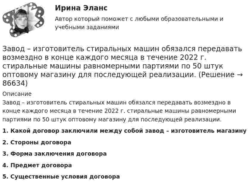      
            Описание
            	Завод – изготовитель стиральных машин обязался передавать возмездно в конце каждого месяца в течение 2022 г. стиральные машины равномерными партиями по 50 штук оптовому магазину для последующей реализации.  1. Какой договор заключили между собой завод – изготовитель магазину 2. Стороны договора 3. Форма заключения договора 4. Предмет договора 5. Существенные условия договора   
            
            
            Зависит ли выбор средств общения с подчиненными от стиля руководства, характерного для предприятия?Завод – изготовитель стиральных машин обязался передавать возмездно в конце каждого месяца в течение 2022 г. стиральные машины равномерными партиями по 50 штук оптовому магазину для последующей реализации. Завод «Стройконструкция» планирует разместить развернутое информационное сообщение в специализированном журналеЗа восемь лет заработная плата в стране повысилась на 25%, а стоимость жизни – на 60%. Определите изменение уровня реальной заработной платы. Что следует понимать под номинальной и реальной заработной платойЗа время 0,1 с магнитный поток, пронизывающий замкнутый контур, равномерно уменьшился до 1,5 Вб . При этом возникла ЭДС индукции, равная 15 В. Определите первоначальную величину магнитного потока.За время t = 10 с при равномерно возрастающей силе тока от нуля до некоторого максимума в проводнике выделилось количество теплоты Q = 40 кДж. Определить среднюю силу тока  в проводнике, если его сопротивление R = 25 Ом.За время t = 10 с при равномерно возрастающей силе тока от нуля до некоторого максимума в проводнике выделилось количество теплоты Q = 40 кДж. Определить среднюю силу тока  в проводнике, если его сопротивление R = 25 Ом.Зависимость силы тока, протекающего в катушке контура, от времени имеет вид i = 1,5 sin 200пt. Определите амплитуду силы тока, период и частоту колебаний.Зависимость скорости материальной точки от времени задана уравнением vx = 5t2 – 20t + 7. Составить уравнение движения точки, если x0 = 3 м. Определить перемещение точки через 2 с после начала движения.Зависимость скорости от времени для некоторого движения представлена на рис. Определить среднюю скорость за время t = 14 с. Построить график зависимости пути от времени.Зависимость скорости тела от времени при прямолинейном движении дана уравнением u = 0,3t2. Найти величину ускорения тела в момент времени 2 с и путь, пройденный телом за интервал времени от 0 до 2 с.Зависимость стоимости основных активов от производственно-технологических цикловЗависимость угла поворота маховика от времени  j = A + Bt + Ct2,  где A = 2 рад, B = 16 рад/с, C = -2 рад/с2. Момент инерции маховика J = 50 кг·м2. Найти мощность P в момент t = 3 c.Зависимость угла поворота от времени для точки, лежащей на ободе колеса радиусом R, задаётся уравнением  j = t3 + 0,5t2 + 2t + 1.