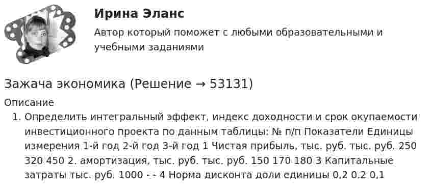      
            Описание
            Определить интегральный эффект, индекс доходности и срок окупаемости инвестиционного проекта по данным таблицы:   № п/п  Показатели  Единицы измерения  1-й год  2-й год  3-й год    1  Чистая прибыль, тыс. руб.  тыс. руб.  250  320  450    2.   амортизация, тыс. руб.  тыс. руб.  150  170  180    3  Капитальные затраты   тыс. руб.  1000  -  -    4  Норма дисконта  доли единицы  0,2  0.2  0,1  
            
            
            Заемщик ООО «Старт» заключило кредитный договор с банком «Авангард», по условиям которого получило кредит в сумме 4,5 млн. руб. на срок три года.Зажача экономика Заземленные нейтральные проводники, используемые одновременно в качестве защитных называют: Выберите один ответ: a.нулевыми b.защитными c.контрольнымиЗазор между боковой стенкой кожуха и фланцами на шлифовальном станке должен быть:Заикание. Психолого-педагогические технологии коррекционной работы по нормализации темпо-ритмической организации речи. (Тестовые и практические задания с верными ответами) ВГАПС.Зайцев, обвиняемый в преступлении, предусмотренном ч. 2 ст. 105 УК РФ, заявил ходатайство о рассмотрении его дела судом присяжных.   Голощеков, обвиняемый в преступлении, предусмотренном ч.1 ст. 111 УК РФ, заявил ходатайство о рассмотрении его делаЗаказ 3038 ФЭК, Практическая работа «Информационные технологии в профессиональной деятельности»Задержка дыхания на фоне глубокого вдоха в покое равная 56 секундам для 16-летней девушки будет считатьсяЗадержка дыхания на фоне глубокого выдоха в покое равная 38 секундам для 23-летнего мужчины будет считатьсяЗадержка дыхания на фоне глубокого выдоха в покое равная 45 секундам для 20-летнего юноши будет считатьсяЗадержка дыхания на фоне глубокого выдоха в покое равная 48 секундам для 27-летней женщины будет считатьсяЗадние 1. Опираясь на знания фактического материала заполнить таблицу со сравнительным анализом основных типов рыночных структур Задание 2. Решить задачу на определение максимальной прибыли.Задние к теме Управленческий анализ деятельности предприятий общественного питаниязад. фин. отч.