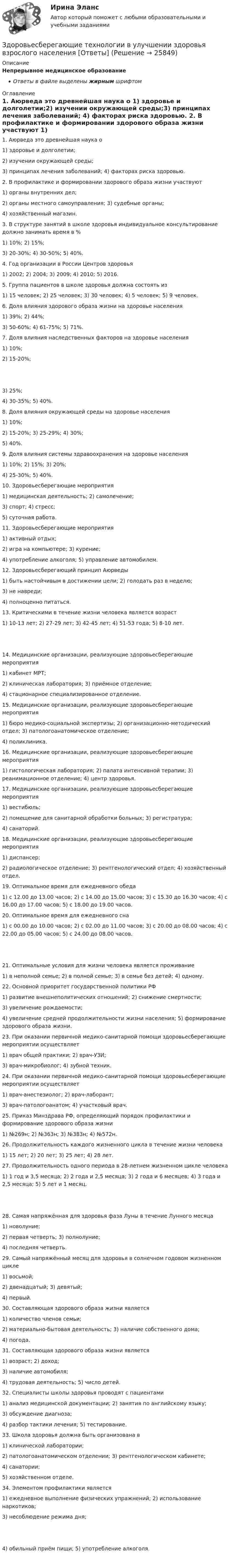      
          Описание
          Непрерывное медицинское образованиеОтветы в файле выделены жирным шрифтом 
          Оглавление
          1. Аюрведа это древнейшая наука о 1) здоровье и долголетии;2) изучении окружающей среды;3) принципах лечения заболеваний; 4) факторах риска здоровью. 2. В профилактике и формировании здорового образа жизни участвуют 1) органы внутренних дел;2) органы местного самоуправления; 3) судебные органы;4) хозяйственный магазин. 3. В структуре занятий в школе здоровья индивидуальное консультирование должно занимать время в % 1) 10%; 2) 15%;3) 20-30%; 4) 30-50%; 5) 40%. 4. Год организации в России Центров здоровья 1) 2002; 2) 2004; 3) 2009; 4) 2010; 5) 2016. 5. Группа пациентов в школе здоровья должна состоять из 1) 15 человек; 2) 25 человек; 3) 30 человек; 4) 5 человек; 5) 9 человек. 6. Доля влияния здорового образа жизни на здоровье населения 1) 39%; 2) 44%;3) 50-60%; 4) 61-75%; 5) 71%. 7. Доля влияния наследственных факторов на здоровье населения 1) 10%;2) 15-20%; 3) 25%;4) 30-35%; 5) 40%. 8. Доля влияния окружающей среды на здоровье населения 1) 10%;2) 15-20%; 3) 25-29%; 4) 30%;5) 40%. 9. Доля влияния системы здравоохранения на здоровье населения 1) 10%; 2) 15%; 3) 20%;4) 25-30%; 5) 40%. 10. Здоровьесберегающие мероприятия 1) медицинская деятельность; 2) самолечение;3) спорт; 4) стресс;5) суточная работа. 11. Здоровьесберегающие мероприятия 1) активный отдых;2) игра на компьютере; 3) курение;4) употребление алкоголя; 5) управление автомобилем. 12. Здоровьесберегающий принцип Аюрведы 1) быть настойчивым в достижении цели; 2) голодать раз в неделю;3) не навреди;4) полноценно питаться. 13. Критическими в течение жизни человека является возраст 1) 10-13 лет; 2) 27-29 лет; 3) 42-45 лет; 4) 51-53 года; 5) 8-10 лет. 14. Медицинские организации, реализующие здоровьесберегающие мероприятия 1) кабинет МРТ;2) клиническая лаборатория; 3) приёмное отделение;4) стационарное специализированное отделение. 15. Медицинские организации, реализующие здоровьесберегающие мероприятия 1) бюро медико-социальной экспертизы; 2) организационно-методический отдел; 3) патологоанатомическое отделение;4) поликлиника. 16. Медицинские организации, реализующие здоровьесберегающие мероприятия 1) гистологическая лаборатория; 2) палата интенсивной терапии; 3) реанимационное отделение; 4) центр здоровья. 17. Медицинские организации, реализующие здоровьесберегающие мероприятия 1) вестибюль;2) помещение для санитарной обработки больных; 3) регистратура;4) санаторий. 18. Медицинские организации, реализующие здоровьесберегающие мероприятия 1) диспансер;2) радиологическое отделение; 3) рентгенологический отдел; 4) хозяйственный отдел. 19. Оптимальное время для ежедневного обеда 1) с 12.00 до 13.00 часов; 2) с 14.00 до 15.00 часов; 3) с 15.30 до 16.30 часов; 4) с 16.00 до 17.00 часов; 5) с 18.00 до 19.00 часов. 20. Оптимальное время для ежедневного сна 1) с 00.00 до 10.00 часов; 2) с 02.00 до 11.00 часов; 3) с 20.00 до 08.00 часов; 4) с 22.00 до 05.00 часов; 5) с 24.00 до 08.00 часов. 21. Оптимальные условия для жизни человека является проживание 1) в неполной семье; 2) в полной семье; 3) в семье без детей; 4) одному. 22. Основной приоритет государственной политики РФ 1) развитие внешнеполитических отношений; 2) снижение смертности;3) увеличение рождаемости;4) увеличение средней продолжительности жизни населения; 5) формирование здорового образа жизни. 23. При оказании первичной медико-санитарной помощи здоровьесберегающие мероприятии осуществляет 1) врач общей практики; 2) врач-УЗИ;3) врач-микробиолог; 4) зубной техник. 24. При оказании первичной медико-санитарной помощи здоровьесберегающие мероприятии осуществляет 1) врач-анестезиолог; 2) врач-лаборант;3) врач-патологоанатом; 4) участковый врач. 25. Приказ Минздрава РФ, определяющий порядок профилактики и формирование здорового образа жизни 1) №269н; 2) №363н; 3) №383н; 4) №572н. 26. Продолжительность каждого жизненного цикла в течение жизни человека 1) 15 лет; 2) 20 лет; 3) 25 лет; 4) 28 лет. 27. Продолжительность одного периода в 28-летнем жизненном цикле человека 1) 1 год и 3,5 месяца; 2) 2 года и 2,5 месяца; 3) 2 года и 6 месяцев; 4) 3 года и 2,5 месяца; 5) 5 лет и 1 месяц. 28. Самая напряжённая для здоровья фаза Луны в течение Лунного месяца 1) новолуние;2) первая четверть; 3) полнолуние;4) последняя четверть. 29. Самый напряжённый месяц для здоровья в солнечном годовом жизненном цикле 1) восьмой;2) двенадцатый; 3) девятый;4) первый. 30. Составляющая здорового образа жизни является 1) количество членов семьи;2) материально-бытовая деятельность; 3) наличие собственного дома;4) погода. 31. Составляющая здорового образа жизни является 1) возраст; 2) доход;3) наличие автомобиля;4) трудовая деятельность; 5) число детей. 32. Специалисты школы здоровья проводят с пациентами 1) анализ медицинской документации; 2) занятия по английскому языку;3) обсуждение диагноза;4) разбор тактики лечения; 5) тестирование. 33. Школа здоровья должна быть организована в 1) клинической лаборатории;2) патологоанатомическом отделении; 3) рентгенологическом кабинете;4) санатории;5) хозяйственном отделе. 34. Элементом профилактики является 1) ежедневное выполнение физических упражнений; 2) использование наркотиков;3) несоблюдение режима дня; 4) обильный приём пищи; 5) употребление алкоголя. 
            
            
            Здоровье как часть человека Здоровье - важнейшая часть жизни человекаЗдоровьесберегающие технологии в улучшении здоровья взрослого населения [Ответы]Земельное и имущественное право  Земельное и имущественное право.мен_БАК. Синергия. Ответы на ИТОГОВЫЙ ТЕСТ. На отлично!Земельное и имущественное право (тест с ответами Синергия/МОИ/ МТИ /МОСАП)💯 Земельное и имущественное право.фмен_БАК (ответы на тест Синергия / МОИ / МТИ / МосАП, ноябрь 2023)Земельное право💯 Здания и инженерные системы гостиниц (ответы на тест Синергия / МТИ / МосАП, декабрь 2022)Здания и инженерные системы гостиниц (тест с ответами Синергия/МОИ/ МТИ /МОСАП)здания по правуЗдачи экономика 5 штЗдоровые волосы  -  секреты -  Густые, блестящие и здоровые волосы – это мечта любой женщиныЗдоровый образ жизни и его составляющиеЗдоровый образ жизни учащихся подросткового возраста