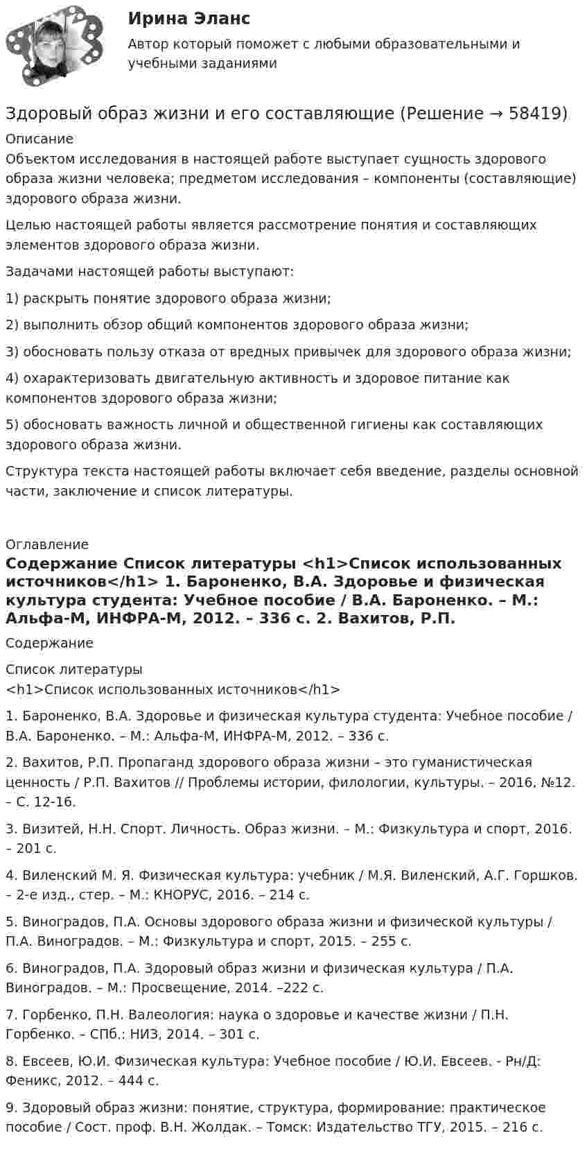      
            Описание
            	Объектом исследования в настоящей работе выступает сущность здорового образа жизни человека; предметом исследования – компоненты (составляющие) здорового образа жизни.	Целью настоящей работы является рассмотрение понятия и составляющих элементов здорового образа жизни.	Задачами настоящей работы выступают:1)   раскрыть понятие здорового образа жизни;2)   выполнить обзор общий компонентов здорового образа жизни;3)   обосновать пользу отказа от вредных привычек для здорового образа жизни;4)   охарактеризовать двигательную активность и здоровое питание как компонентов здорового образа жизни;5)   обосновать важность личной и общественной гигиены как составляющих здорового образа жизни.   	Структура текста настоящей работы включает себя введение, разделы основной части, заключение и список литературы.  
            Оглавление
            Содержание 
            Список литературы
            <h1>Список использованных источников</h1> 	1.  Бароненко, В.А. Здоровье и физическая культура студента: Учебное пособие / В.А. Бароненко. – М.: Альфа-М, ИНФРА-М, 2012. – 336 c.	2.  Вахитов, Р.П. Пропаганд здорового образа жизни – это гуманистическая ценность / Р.П. Вахитов // Проблемы истории, филологии, культуры. – 2016, №12. – С. 12-16.	3.  Визитей, Н.Н. Спорт. Личность. Образ жизни. – М.: Физкультура и спорт, 2016. – 201 с.	4.  Виленский М. Я. Физическая культура: учебник / М.Я. Виленский, А.Г. Горшков. – 2-е изд., стер. – М.: КНОРУС, 2016. – 214 с.	5.  Виноградов, П.А. Основы здорового образа жизни и физической культуры / П.А. Виноградов. – М.: Физкультура и спорт, 2015. – 255 с.	6.  Виноградов, П.А. Здоровый образ жизни и физическая культура / П.А. Виноградов. – М.: Просвещение, 2014. –222 с.	7.  Горбенко, П.Н. Валеология: наука о здоровье и качестве жизни / П.Н. Горбенко. – СПб.: НИЗ, 2014. – 301 с.	8.  Евсеев, Ю.И. Физическая культура: Учебное пособие / Ю.И. Евсеев. - Рн/Д: Феникс, 2012. – 444 с.	9.  Здоровый образ жизни: понятие, структура, формирование: практическое пособие / Сост. проф. В.Н. Жолдак. – Томск: Издательство ТГУ, 2015. – 216 с.  
            
            
            Здоровые волосы  -  секреты -  Густые, блестящие и здоровые волосы – это мечта любой женщиныЗдоровый образ жизни и его составляющиеЗдоровый образ жизни учащихся подросткового возрастаЗдоровье как часть человека - Здоровье - важнейшая часть жизни человекаЗдоровье как часть человека Здоровье - важнейшая часть жизни человекаЗдоровьесберегающие технологии в улучшении здоровья взрослого населения [Ответы]Земельное и имущественное право Звуковые колебания, имеющие частоту v = 500 Гц и амплитуду A = 0,25 мм, распространяются в воздухе. Длина волны l = 70 см. Найти скорость c распространения колебаний и максимальную скорость частиц воздуха Vmax.Здание 1 вопрос 2 Компания с ограниченной ответственностью «MR» разрабатывает строительный проект небольшого масштаба. Основные операции проекта, соответствующие им непосредственно предшествующие операции и время их выполнения приведены в таблице:Здание 2. Проанализируйте загрязнение атмосферного воздуха в вашем регионе и структуру заболеваемости население. В работе представлен пример выполнения этого номера, просто подставьте свой город и видоизмените текст. Если понадобится помощь, пишите в личные сообщения.Здания и инженерные системы💯 Здания и инженерные системы гостиниц (ответы на тест Синергия / МТИ / МосАП, декабрь 2022)Здания и инженерные системы гостиниц (тест с ответами Синергия/МОИ/ МТИ /МОСАП)здания по праву