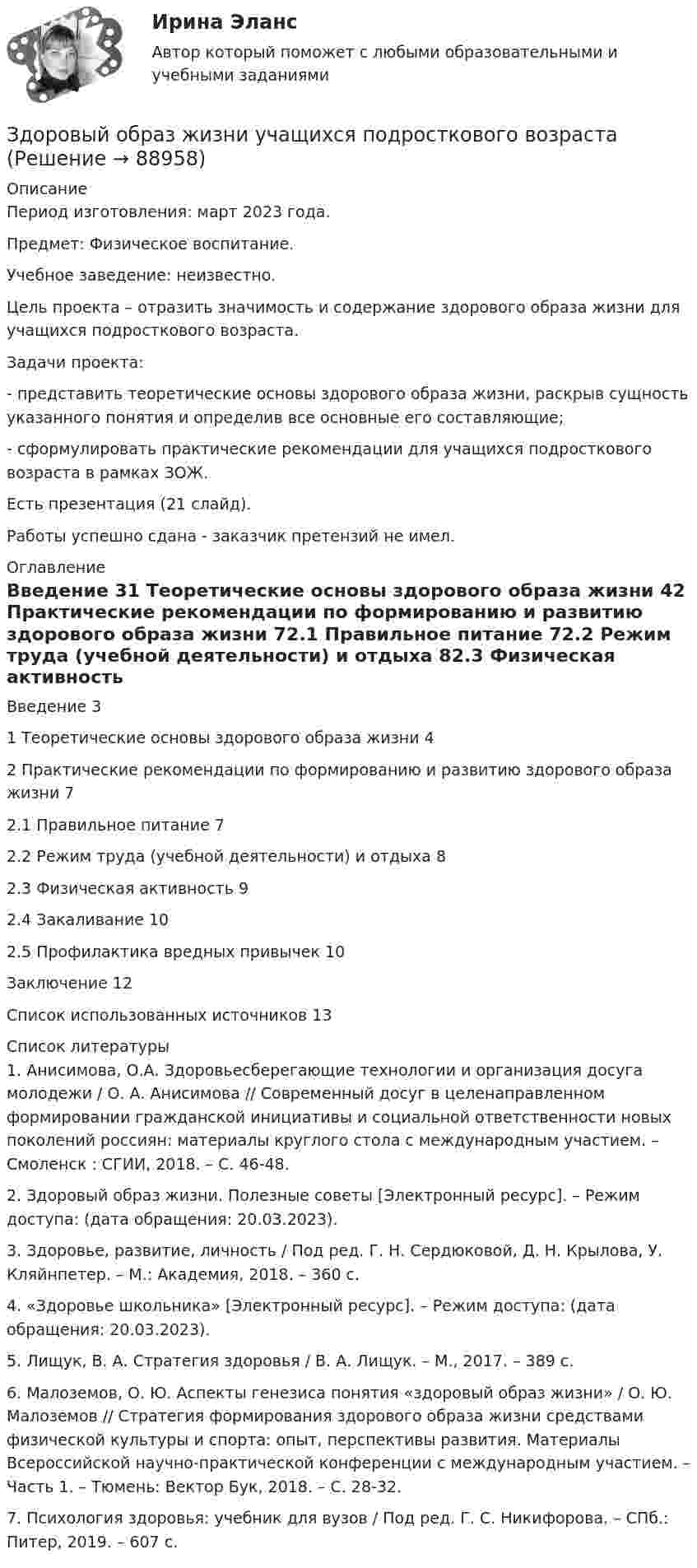      
            Описание
            Период изготовления: март 2023 года. Предмет: Физическое воспитание.Учебное заведение: неизвестно.	Цель проекта – отразить значимость и содержание здорового образа жизни для учащихся подросткового возраста.	Задачи проекта:	-         представить теоретические основы здорового образа жизни, раскрыв сущность указанного понятия и определив все основные его составляющие;	-         сформулировать практические рекомендации для учащихся подросткового возраста в рамках ЗОЖ.Есть презентация (21 слайд).Работы успешно сдана - заказчик претензий не имел. 
            Оглавление
            Введение	31 Теоретические основы здорового образа жизни	42 Практические рекомендации по формированию и развитию здорового образа жизни	72.1 Правильное питание	72.2 Режим труда (учебной деятельности) и отдыха	82.3 Физическая активность	92.4 Закаливание	102.5 Профилактика вредных привычек	10Заключение	12Список использованных источников	13 
            Список литературы
            1.	Анисимова, О.А. Здоровьесберегающие технологии и организация досуга молодежи / О. А. Анисимова // Современный досуг в целенаправленном формировании гражданской инициативы и социальной ответственности новых поколений россиян: материалы круглого стола с международным участием. – Смоленск : СГИИ, 2018. – С. 46-48.2.	Здоровый образ жизни. Полезные советы [Электронный ресурс]. – Режим доступа:  (дата обращения: 20.03.2023).3.	Здоровье, развитие, личность / Под ред. Г. Н. Сердюковой, Д. Н. Крылова, У. Кляйнпетер. – М.: Академия, 2018. – 360 с.4.	«Здоровье школьника» [Электронный ресурс]. – Режим доступа:  (дата обращения: 20.03.2023).5.	Лищук, В. А. Стратегия здоровья / В. А. Лищук. – М., 2017. – 389 с.6.	Малоземов, О. Ю. Аспекты генезиса понятия «здоровый образ жизни» / О. Ю. Малоземов // Стратегия формирования здорового образа жизни средствами физической культуры и спорта: опыт, перспективы развития. Материалы Всероссийской научно-практической конференции с международным участием. – Часть 1. – Тюмень: Вектор Бук, 2018. – С. 28-32.7.	Психология здоровья: учебник для вузов / Под ред. Г. С. Никифорова. – СПб.: Питер, 2019. – 607 с. 
            
            
            Здоровый образ жизни и его составляющиеЗдоровый образ жизни учащихся подросткового возрастаЗдоровье как часть человека - Здоровье - важнейшая часть жизни человекаЗдоровье как часть человека Здоровье - важнейшая часть жизни человекаЗдоровьесберегающие технологии в улучшении здоровья взрослого населения [Ответы]Земельное и имущественное право  Земельное и имущественное право.мен_БАК. Синергия. Ответы на ИТОГОВЫЙ ТЕСТ. На отлично!Здание 1 вопрос 2 Компания с ограниченной ответственностью «MR» разрабатывает строительный проект небольшого масштаба. Основные операции проекта, соответствующие им непосредственно предшествующие операции и время их выполнения приведены в таблице:Здание 2. Проанализируйте загрязнение атмосферного воздуха в вашем регионе и структуру заболеваемости население. В работе представлен пример выполнения этого номера, просто подставьте свой город и видоизмените текст. Если понадобится помощь, пишите в личные сообщения.Здания и инженерные системы💯 Здания и инженерные системы гостиниц (ответы на тест Синергия / МТИ / МосАП, декабрь 2022)Здания и инженерные системы гостиниц (тест с ответами Синергия/МОИ/ МТИ /МОСАП)здания по правуЗдачи экономика 5 шт