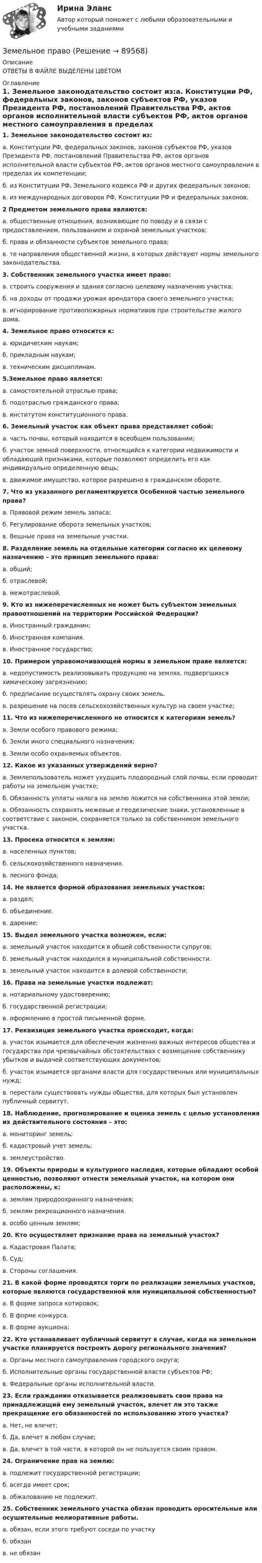      
            Описание
            ОТВЕТЫ В ФАЙЛЕ ВЫДЕЛЕНЫ ЦВЕТОМ 
            Оглавление
            1. Земельное законодательство состоит из:а.     Конституции РФ, федеральных законов, законов субъектов РФ, указов Президента РФ, постановлений Правительства РФ, актов органов исполнительной власти субъектов РФ, актов органов местного самоуправления в пределах их компетенции;б.    из Конституции РФ, Земельного кодекса РФ и других федеральных законов;в.     из международных договоров РФ, Конституции РФ и федеральных законов. 2 Предметом земельного права являются:а.     общественные отношения, возникающие по поводу и в связи с предоставлением, пользованием и охраной земельных участков;б.    права и обязанности субъектов земельного права;в.     те направления общественной жизни, в которых действуют нормы земельного законодательства. 3. Собственник земельного участка имеет право:а.     строить сооружения и здания согласно целевому назначению участка;б.    на доходы от продажи урожая арендатора своего земельного участка;в.     игнорирование противопожарных нормативов при строительстве жилого дома. 4. Земельное право относится к:а.     юридическим наукам;б.    прикладным наукам;в.     техническим дисциплинам. 5.Земельное право является:а.     самостоятельной отраслью права;б.    подотраслью гражданского права;в.     институтом конституционного права. 6. Земельный участок как объект права представляет собой:а.     часть почвы, который находится в всеобщем пользовании;б.    участок земной поверхности, относящийся к категории недвижимости и обладающий признаками, которые позволяют определить его как индивидуально определенную вещь;в.     движимое имущество, которое разрешено в гражданском обороте. 7. Что из указанного регламентируется Особенной частью земельного права?а.     Правовой режим земель запаса;б.    Регулирование оборота земельных участков;в.     Вещные права на земельные участки. 8. Разделение земель на отдельные категории согласно их целевому назначению – это принцип земельного права:а.     общий;б.    отраслевой;в.     межотраслевой. 9. Кто из нижеперечисленных не может быть субъектом земельных правоотношений на территории Российской Федерации?а.     Иностранный гражданин;б.    Иностранная компания.в.     Иностранное государство; 10. Примером управомочивающей нормы в земельном праве является:а.     недопустимость реализовывать продукцию на землях, подвергшихся химическому загрязнению;б.    предписание осуществлять охрану своих земель.в.     разрешение на посев сельскохозяйственных культур на своем участке; 11. Что из нижеперечисленного не относится к категориям земель?а.     Земли особого правового режима;б.    Земли иного специального назначения;в.     Земли особо охраняемых объектов. 12. Какое из указанных утверждений верно?а.     Землепользователь может ухудшить плодородный слой почвы, если проводит работы на земельном участке;б.    Обязанность уплаты налога на землю ложится на собственника этой земли;в.     Обязанность сохранять межевые и геодезические знаки, установленные в соответствие с законом, сохраняется только за собственником земельного участка. 13. Просека относится к землям:а.     населенных пунктов;б.    сельскохозяйственного назначения.в.     лесного фонда; 14. Не является формой образования земельных участков:а.     раздел;б.    объединение.в.     дарение; 15. Выдел земельного участка возможен, если:а.     земельный участок находится в общей собственности супругов;б.    земельный участок находился в муниципальной собственности.в.     земельный участок находится в долевой собственности; 16. Права на земельные участки подлежат:а.     нотариальному удостоверению;б.    государственной регистрации;в.     оформлению в простой письменной форме. 17. Реквизиция земельного участка происходит, когда:а.     участок изымается для обеспечения жизненно важных интересов общества и государства при чрезвычайных обстоятельствах с возмещение собственнику убытков и выдачей соответствующих документов;б.    участок изымается органами власти для государственных или муниципальных нужд;в.     перестали существовать нужды общества, для которых был установлен публичный сервитут.18. Наблюдение, прогнозирование и оценка земель с целью установления их действительного состояния – это:а.     мониторинг земель;б.    кадастровый учет земель;в.     землеустройство. 19. Объекты природы и культурного наследия, которые обладают особой ценностью, позволяют отнести земельный участок, на котором они расположены, к:а.     землям природоохранного назначения;б.    землям рекреационного назначения.в.     особо ценным землям; 20. Кто осуществляет признание права на земельный участок?а.     Кадастровая Палата;б.    Суд;в.     Стороны соглашения. 21. В какой форме проводятся торги по реализации земельных участков, которые являются государственной или муниципальной собственностью?а.     В форме запроса котировок;б.    В форме конкурса.в.     В форме аукциона; 22. Кто устанавливает публичный сервитут в случае, когда на земельном участке планируется построить дорогу регионального значения?а.     Органы местного самоуправления городского округа;б.    Исполнительные органы государственной власти субъектов РФ;в.     Федеральные органы исполнительной власти.  23. Если гражданин отказывается реализовывать свои права на принадлежащий ему земельный участок, влечет ли это также прекращение его обязанностей по использованию этого участка?а.     Нет, не влечет;б.    Да, влечет в любом случае;в.     Да, влечет в той части, в которой он не пользуется своим правом. 24. Ограничение прав на землю:а.     подлежит государственной регистрации;б.    всегда имеет срок;в.     обжалованию не подлежит. 25. Собственник земельного участка обязан проводить оросительные или осушительные мелиоративные работы. а.     обязан, если этого требуют соседи по участку б.    обязан в.     не обязан   
            
            
            Земельное правоЗемельное правоЗемельное правоЗемельное правоЗемельное правоЗемельное правоЗемельное правоЗдоровый образ жизни учащихся подросткового возрастаЗдоровье как часть человека - Здоровье - важнейшая часть жизни человекаЗдоровье как часть человека Здоровье - важнейшая часть жизни человекаЗдоровьесберегающие технологии в улучшении здоровья взрослого населения [Ответы]Земельное и имущественное право  Земельное и имущественное право.мен_БАК. Синергия. Ответы на ИТОГОВЫЙ ТЕСТ. На отлично!Земельное и имущественное право (тест с ответами Синергия/МОИ/ МТИ /МОСАП)