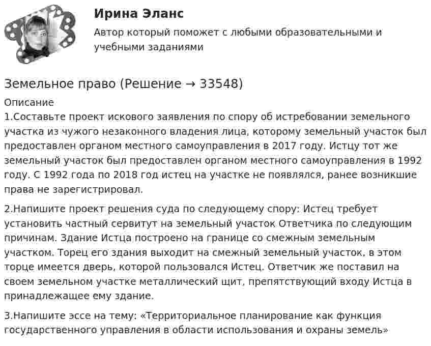      
          Описание
          1.Составьте проект искового заявления по спору об истребовании земельного участка из чужого незаконного владения лица, которому земельный участок был предоставлен органом местного самоуправления в 2017 году. Истцу тот же земельный участок был предоставлен органом местного самоуправления в 1992 году. С 1992 года по 2018 год истец на участке не появлялся, ранее возникшие права не зарегистрировал.2.Напишите проект решения суда по следующему спору: Истец требует установить частный сервитут на земельный участок Ответчика по следующим причинам. Здание Истца построено на границе со смежным земельным участком. Торец его здания выходит на смежный земельный участок, в этом торце имеется дверь, которой пользовался Истец. Ответчик же поставил на своем земельном участке металлический щит, препятствующий входу Истца в принадлежащее ему здание.3.Напишите эссе на тему: «Территориальное планирование как функция государственного управления в области использования и охраны земель»  
            
            
            Земельное правоЗемельное правоЗемельное правоЗемельное правоЗемельное правоЗемельное право 100 баллов 30+30 СинергияЗемельное право (211 вопросов)Земельное правоЗемельное правоЗемельное правоЗемельное правоЗемельное правоЗемельное правоЗемельное право
