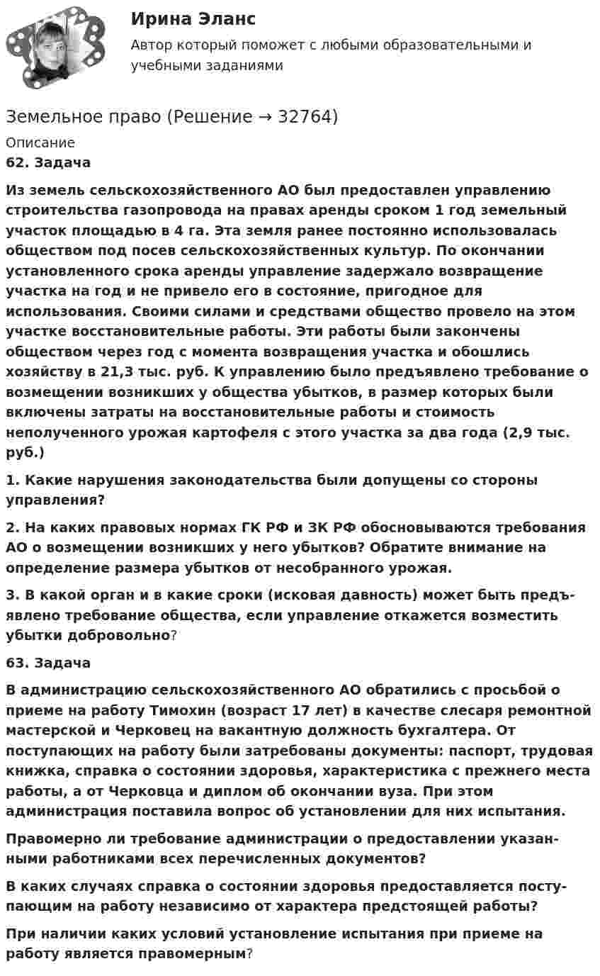      
          Описание
          62.      Задача Из земель сельскохозяйственного АО был предоставлен управлению строи­тельства газопровода на правах аренды сроком 1 год земельный участок площадью в 4 га. Эта земля ранее постоянно использовалась обществом под посев сельскохозяйственных культур. По окончании установленного срока аренды управление задержало возвращение участка на год и не привело его в состояние, пригодное для использования. Своими силами и средствами общество провело на этом участке восстановительные работы. Эти работы были закончены обществом через год с момента возвращения участка и обошлись хозяйству в 21,3 тыс. руб. К управлению было предъявлено требование о возмещении возникших у общества убытков, в размер которых были включены затраты на восстановительные работы и стоимость неполученного урожая картофеля с этого участка за два года (2,9 тыс. руб.) 1. Какие  нарушения  законодательства были допущены со   стороны управления? 2. На каких правовых нормах ГК РФ и ЗК РФ обосновываются требова­ния АО о возмещении возникших у него убытков? Обратите внимание на определение размера убытков от несобранного урожая. 3. В какой орган и в какие сроки (исковая давность) может быть предъ­явлено требование общества, если управление откажется возместить убытки доб­ровольно?63.     Задача В администрацию сельскохозяйственного АО обратились с просьбой о приеме на работу Тимохин (возраст 17 лет) в качестве слесаря ремонтной мастерской и Черковец на вакантную должность бухгалтера. От поступающих на работу были затребованы документы: паспорт, трудовая книжка, справка о состоянии здоровья, характеристика с прежнего места работы, а от Черковца и диплом об окончании вуза. При этом администрация поставила вопрос об установлении для них испытания. Правомерно ли требование администрации о предоставлении указан­ными работниками всех перечисленных документов?  В каких случаях справка о состоянии здоровья предоставляется посту­пающим на работу независимо от характера предстоящей работы? При наличии каких условий установление испытания при приеме на работу является правомерным?  
            
            
            Земельное правоЗемельное правоЗемельное правоЗемельное правоЗемельное правоЗемельное правоЗемельное право Земельное и имущественное право.мен_БАК. Синергия. Ответы на ИТОГОВЫЙ ТЕСТ. На отлично!Земельное и имущественное право (тест с ответами Синергия/МОИ/ МТИ /МОСАП)💯 Земельное и имущественное право.фмен_БАК (ответы на тест Синергия / МОИ / МТИ / МосАП, ноябрь 2023)Земельное правоЗемельное правоЗемельное правоЗемельное право